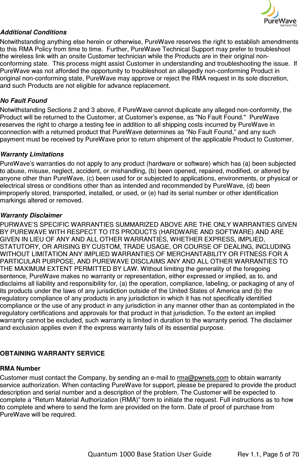    Quantum 1000 Base Station User Additional Conditions Notwithstanding anything else herein or otherwise, Pto this RMA Policy from time to time.  Further, the wireless link with an onsite Customer technician while the Products are in their original nonconforming state.  This process might assist Customer in understanding and troubleshooting the issue.  If PureWave was not afforded the opportunity to troubleshoot an allegedly nonoriginal non-conforming state, PureWave may approve or rejand such Products are not eligible for advance replacement. No Fault Found Notwithstanding Sections 2 and 3 above, if PureWave cannot duplicate any alleged nonProduct will be returned to the Customer, at Customer’s expense, as &quot;No Fault Found.&quot;  PureWave reserves the right to charge a testing fee in addition to all shipping costs incurred by PureWave in connection with a returned product that PureWave determines as “No Fault Found,” and any spayment must be received by PureWave prior to return shipment of the applicable Product to Customer.  Warranty Limitations PureWave’s warranties do not apply to any product (hardware or software) which has (a) been subjected to abuse, misuse, neglect, accident, or mishandling, (b) been opened, repaired, modified, or altered by anyone other than PureWave, (c) been used for or subjected to applications, environments, or physical or electrical stress or conditions other than as intended and recommended by Purimproperly stored, transported, installed, or used, or (e) had its serial number or other identification markings altered or removed.  Warranty Disclaimer  PURWAVE’S SPECIFIC WARRANTIES SUMMARIZED ABOVE ARE THE ONLY WARRANTIES GIVEN BY PUREWAVE WITH RESPECT TO ITS PRODUCTS (HARDWARE AND SOFTWARE) AND ARE GIVEN IN LIEU OF ANY AND ALL OTHER WARRANTIES, WHETHER EXPRESS, IMPLIED, STATUTORY, OR ARISING BY CUSTOM, TRADE USAGE, OR COURSE OF DEALING, INCLUDING WITHOUT LIMITATION ANY IMPLIED WARRANTIPARTICULAR PURPOSE, AND PUREWAVE DISCLAIMS ANY AND ALL OTHER WARRANTIES TO THE MAXIMUM EXTENT PERMITTED BY LAW. Without limiting the generality of the foregoing sentence, PureWave makes no warranty or representation, disclaims all liability and responsibility for, (a) the operation, compliance, labeling, or packaging of any of its products under the laws of any jurisdiction outside of the United States of America and (b) the regulatory compliance of any products in any jurisdiction in which it has not specifically identified compliance or the use of any product in any jurisdiction in any manner other than as contemplated in the regulatory certifications and approvals for that prodwarranty cannot be excluded, such warranty is limited in duration to the warranty period. The disclaimer and exclusion applies even if the express warranty  OBTAINING WARRANTY SERVICERMA Number Customer must contact the Company, service authorization. When contacting PureWavedescription and serial number and a description of the problem. complete a “Return Material Authorization (RMA)” form to initiate the request. Full instructions as to to complete and where to send the form are provided on the form. Date of proof of purchase from PureWave will be required.    Quantum 1000 Base Station User Guide   Rev 1.1, Page Notwithstanding anything else herein or otherwise, PureWave reserves the right to establish amendments to this RMA Policy from time to time.  Further, PureWave Technical Support may prefer to troubleshoot the wireless link with an onsite Customer technician while the Products are in their original nonrming state.  This process might assist Customer in understanding and troubleshooting the issue.  If PureWave was not afforded the opportunity to troubleshoot an allegedly non-conforming Product in conforming state, PureWave may approve or reject the RMA request in its sole discretion, and such Products are not eligible for advance replacement.  Notwithstanding Sections 2 and 3 above, if PureWave cannot duplicate any alleged nontomer, at Customer’s expense, as &quot;No Fault Found.&quot;  PureWave reserves the right to charge a testing fee in addition to all shipping costs incurred by PureWave in connection with a returned product that PureWave determines as “No Fault Found,” and any spayment must be received by PureWave prior to return shipment of the applicable Product to Customer.  PureWave’s warranties do not apply to any product (hardware or software) which has (a) been subjected ident, or mishandling, (b) been opened, repaired, modified, or altered by anyone other than PureWave, (c) been used for or subjected to applications, environments, or physical or electrical stress or conditions other than as intended and recommended by PureWave, (d) been improperly stored, transported, installed, or used, or (e) had its serial number or other identification PURWAVE’S SPECIFIC WARRANTIES SUMMARIZED ABOVE ARE THE ONLY WARRANTIES GIVEN WAVE WITH RESPECT TO ITS PRODUCTS (HARDWARE AND SOFTWARE) AND ARE GIVEN IN LIEU OF ANY AND ALL OTHER WARRANTIES, WHETHER EXPRESS, IMPLIED, STATUTORY, OR ARISING BY CUSTOM, TRADE USAGE, OR COURSE OF DEALING, INCLUDING WITHOUT LIMITATION ANY IMPLIED WARRANTIES OF MERCHANTABILITY OR FITNESS FOR A PARTICULAR PURPOSE, AND PUREWAVE DISCLAIMS ANY AND ALL OTHER WARRANTIES TO THE MAXIMUM EXTENT PERMITTED BY LAW. Without limiting the generality of the foregoing sentence, PureWave makes no warranty or representation, either expressed or implied, as to, and disclaims all liability and responsibility for, (a) the operation, compliance, labeling, or packaging of any of its products under the laws of any jurisdiction outside of the United States of America and (b) the latory compliance of any products in any jurisdiction in which it has not specifically identified compliance or the use of any product in any jurisdiction in any manner other than as contemplated in the regulatory certifications and approvals for that product in that jurisdiction. To the extent an implied warranty cannot be excluded, such warranty is limited in duration to the warranty period. The disclaimer and exclusion applies even if the express warranty fails of its essential purpose. SERVICE Customer must contact the Company, by sending an e-mail to rma@pwnets.com to obtain warranty When contacting PureWave for support, please be prepared to provide the product description and serial number and a description of the problem. The Customer will be expected to complete a “Return Material Authorization (RMA)” form to initiate the request. Full instructions as to to complete and where to send the form are provided on the form. Date of proof of purchase from  Rev 1.1, Page 5 of 70 ureWave reserves the right to establish amendments PureWave Technical Support may prefer to troubleshoot the wireless link with an onsite Customer technician while the Products are in their original non-rming state.  This process might assist Customer in understanding and troubleshooting the issue.  If conforming Product in ect the RMA request in its sole discretion, Notwithstanding Sections 2 and 3 above, if PureWave cannot duplicate any alleged non-conformity, the tomer, at Customer’s expense, as &quot;No Fault Found.&quot;  PureWave reserves the right to charge a testing fee in addition to all shipping costs incurred by PureWave in connection with a returned product that PureWave determines as “No Fault Found,” and any such payment must be received by PureWave prior to return shipment of the applicable Product to Customer.   PureWave’s warranties do not apply to any product (hardware or software) which has (a) been subjected ident, or mishandling, (b) been opened, repaired, modified, or altered by anyone other than PureWave, (c) been used for or subjected to applications, environments, or physical or eWave, (d) been improperly stored, transported, installed, or used, or (e) had its serial number or other identification PURWAVE’S SPECIFIC WARRANTIES SUMMARIZED ABOVE ARE THE ONLY WARRANTIES GIVEN WAVE WITH RESPECT TO ITS PRODUCTS (HARDWARE AND SOFTWARE) AND ARE GIVEN IN LIEU OF ANY AND ALL OTHER WARRANTIES, WHETHER EXPRESS, IMPLIED, STATUTORY, OR ARISING BY CUSTOM, TRADE USAGE, OR COURSE OF DEALING, INCLUDING ES OF MERCHANTABILITY OR FITNESS FOR A PARTICULAR PURPOSE, AND PUREWAVE DISCLAIMS ANY AND ALL OTHER WARRANTIES TO THE MAXIMUM EXTENT PERMITTED BY LAW. Without limiting the generality of the foregoing either expressed or implied, as to, and disclaims all liability and responsibility for, (a) the operation, compliance, labeling, or packaging of any of its products under the laws of any jurisdiction outside of the United States of America and (b) the latory compliance of any products in any jurisdiction in which it has not specifically identified compliance or the use of any product in any jurisdiction in any manner other than as contemplated in the uct in that jurisdiction. To the extent an implied warranty cannot be excluded, such warranty is limited in duration to the warranty period. The disclaimer to obtain warranty for support, please be prepared to provide the product The Customer will be expected to complete a “Return Material Authorization (RMA)” form to initiate the request. Full instructions as to how to complete and where to send the form are provided on the form. Date of proof of purchase from 