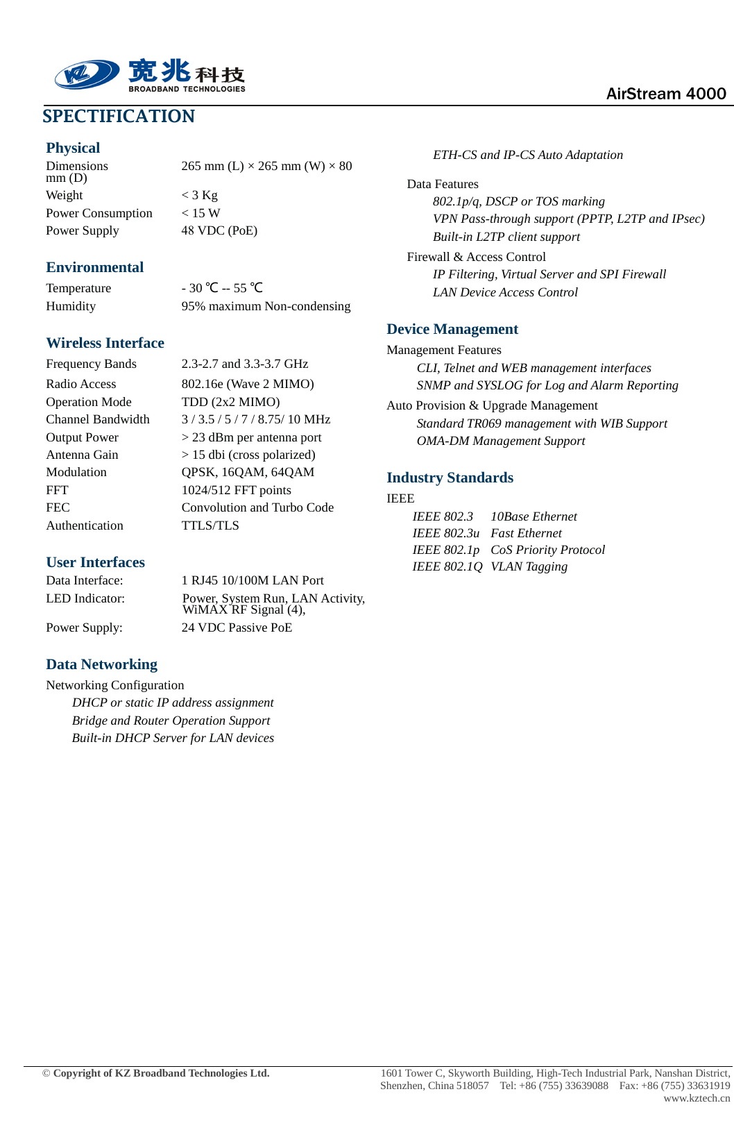  AirStream 4000 © Copyright of KZ Broadband Technologies Ltd.    1601 Tower C, Skyworth Building, High-Tech Industrial Park, Nanshan District, Shenzhen, China 518057  Tel: +86 (755) 33639088  Fax: +86 (755) 33631919 www.kztech.cn SPECTIFICATION Physical Dimensions 265 mm (L) × 265 mm (W) × 80 mm (D) Weight  &lt; 3 Kg Power Consumption  &lt; 15 W Power Supply    48 VDC (PoE) Environmental Temperature    - 30 ℃ -- 55 ℃ Humidity    95% maximum Non-condensing Wireless Interface Frequency Bands    2.3-2.7 and 3.3-3.7 GHz Radio Access      802.16e (Wave 2 MIMO) Operation Mode TDD (2x2 MIMO) Channel Bandwidth 3 / 3.5 / 5 / 7 / 8.75/ 10 MHz Output Power     &gt; 23 dBm per antenna port Antenna Gain    &gt; 15 dbi (cross polarized) Modulation      QPSK, 16QAM, 64QAM FFT     1024/512 FFT points FEC    Convolution and Turbo Code Authentication    TTLS/TLS User Interfaces Data Interface:    1 RJ45 10/100M LAN Port LED Indicator:  Power, System Run, LAN Activity, WiMAX RF Signal (4), Power Supply: 24 VDC Passive PoE Data Networking Networking Configuration  DHCP or static IP address assignment Bridge and Router Operation Support Built-in DHCP Server for LAN devices ETH-CS and IP-CS Auto Adaptation Data Features 802.1p/q, DSCP or TOS marking   VPN Pass-through support (PPTP, L2TP and IPsec) Built-in L2TP client support Firewall &amp; Access Control IP Filtering, Virtual Server and SPI Firewall LAN Device Access Control Device Management Management Features CLI, Telnet and WEB management interfaces SNMP and SYSLOG for Log and Alarm Reporting Auto Provision &amp; Upgrade Management     Standard TR069 management with WIB Support OMA-DM Management Support Industry Standards IEEE IEEE 802.3 10Base Ethernet IEEE 802.3u Fast Ethernet IEEE 802.1p CoS Priority Protocol IEEE 802.1Q VLAN Tagging 