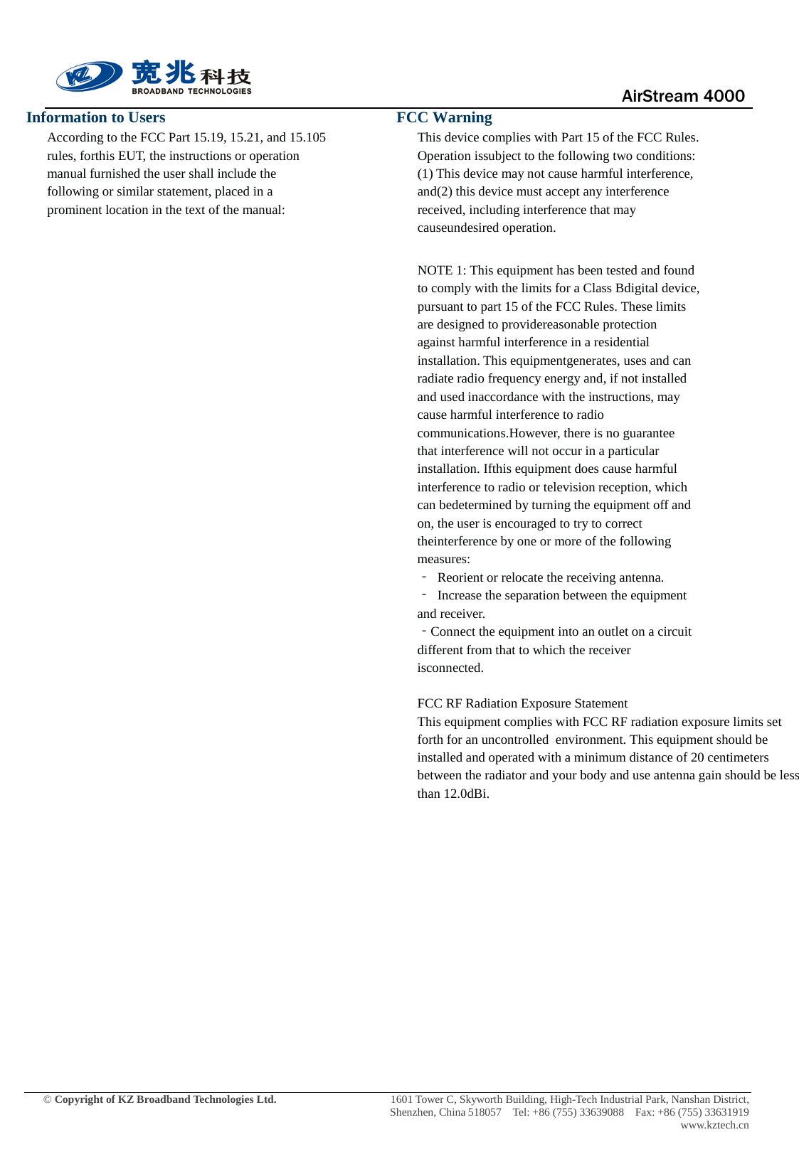                                      AirStream 4000    © Copyright of KZ Broadband Technologies Ltd.                 1601 Tower C, Skyworth Building, High-Tech Industrial Park, Nanshan District, Shenzhen, China 518057  Tel: +86 (755) 33639088  Fax: +86 (755) 33631919 www.kztech.cn Information to Users According to the FCC Part 15.19, 15.21, and 15.105 rules, forthis EUT, the instructions or operation manual furnished the user shall include the following or similar statement, placed in a prominent location in the text of the manual:                  FCC Warning This device complies with Part 15 of the FCC Rules. Operation issubject to the following two conditions: (1) This device may not cause harmful interference, and(2) this device must accept any interference received, including interference that may causeundesired operation.  NOTE 1: This equipment has been tested and found to comply with the limits for a Class Bdigital device, pursuant to part 15 of the FCC Rules. These limits are designed to providereasonable protection against harmful interference in a residential installation. This equipmentgenerates, uses and can radiate radio frequency energy and, if not installed and used inaccordance with the instructions, may cause harmful interference to radio communications.However, there is no guarantee that interference will not occur in a particular installation. Ifthis equipment does cause harmful interference to radio or television reception, which can bedetermined by turning the equipment off and on, the user is encouraged to try to correct theinterference by one or more of the following measures: ‐ Reorient or relocate the receiving antenna. ‐ Increase the separation between the equipment and receiver. ‐Connect the equipment into an outlet on a circuit different from that to which the receiver isconnected.  FCC RF Radiation Exposure Statement  This equipment complies with FCC RF radiation exposure limits set forth for an uncontrolled  environment. This equipment should be installed and operated with a minimum distance of 20 centimeters between the radiator and your body and use antenna gain should be less than 12.0dBi.  