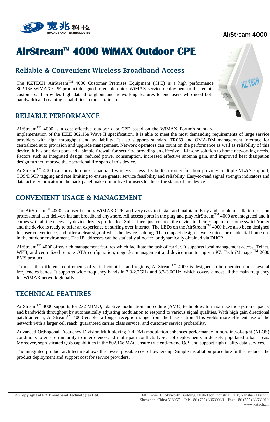                                      AirStream 4000    © Copyright of KZ Broadband Technologies Ltd.                 1601 Tower C, Skyworth Building, High-Tech Industrial Park, Nanshan District, Shenzhen, China 518057  Tel: +86 (755) 33639088  Fax: +86 (755) 33631919 www.kztech.cn  AirStreamTM 4000 WiMAX Outdoor CPE Reliable &amp; Convenient Wireless Broadband Access The KZTECH AirStreamTM 4000  Customer Premises Equipment (CPE) is a high performance 802.16e WiMAX CPE product designed to enable quick WiMAX service deployment to the remote customers. It provides high data throughput and networking features to end users who need both bandwidth and roaming capabilities in the certain area. RELIABLE PERFORMANCE AirStreamTM 4000  is  a cost effective outdoor data CPE based on the WiMAX Forum&apos;s standard implementation of the IEEE 802.16e Wave II specification. It is able to meet the most demanding requirements of large service providers with high throughput and availability. It also supports standard TR069 and OMA-DM  management interface for centralized auto provision and upgrade management. Network operators can count on the performance as well as reliability of this device. It has one data port and a simple firewall for security, providing an effective all-in-one solution to home networking needs. Factors such as integrated design, reduced power consumption, increased effective antenna gain, and improved heat dissipation design further improve the operational life span of this device.   AirStreamTM 4000  can  provide quick broadband wireless access. Its built-in router function provides  multiple VLAN support, TOS/DSCP tagging and rate limiting to ensure greater service feasibility and reliability. Easy-to-read signal strength indicators and data activity indicator in the back panel make it intuitive for users to check the status of the device.   CONVENIENT USAGE &amp; MANAGEMENT The AirStreamTM 4000 is a user-friendly WiMAX CPE, and very easy to install and maintain. Easy and simple installation for non professional user delivers instant broadband anywhere. All access ports in the plug and play AirStreamTM 4000 are integrated and it comes with all the necessary device drivers pre-loaded. Subscribers just connect the device to their computer or home switch/router and the device is ready to offer an experience of surfing over Internet. The LEDs on the AirStreamTM 4000 have also been designed for user convenience, and offer a clear sign of what the device is doing. The compact design is well suited for residential home use in the outdoor environment. The IP addresses can be statically allocated or dynamically obtained via DHCP.   AirStreamTM 4000 offers rich management features which facilitate the task of carrier. It supports local management access, Telnet, WEB, and centralized remote OTA configuration, upgrades management and device monitoring via KZ Tech iManagerTM 2000 EMS product.   To meet the different requirements of varied countries and regions, AirStreamTM 4000 is designed to be operated under several frequencies bands. It supports wide frequency bands in 2.3-2.7GHz and 3.3-3.6GHz, which covers almost all the main frequency for WiMAX network globally. TECHNICAL FEATURES AirStreamTM 4000 supports for 2x2 MIMO, adaptive modulation and coding (AMC) technology to maximize the system capacity and bandwidth throughput by automatically adjusting modulation to respond to various signal qualities. With high gain directional patch antenna, AirStreamTM 4000 enables a longer reception range from the base station. This yields more efficient use of the network with a larger cell reach, guaranteed carrier class service, and customer service probability.   Advanced Orthogonal Frequency Division Multiplexing (OFDM) modulation enhances performance in non-line-of-sight (NLOS) conditions to ensure immunity to interference and multi-path conflicts typical of deployments in densely populated urban areas. Moreover, sophisticated QoS capabilities in the 802.16e MAC ensure true end-to-end QoS and support high quality data services.   The integrated product architecture allows the lowest possible cost of ownership. Simple installation procedure further reduces the product deployment and support cost for service providers.   