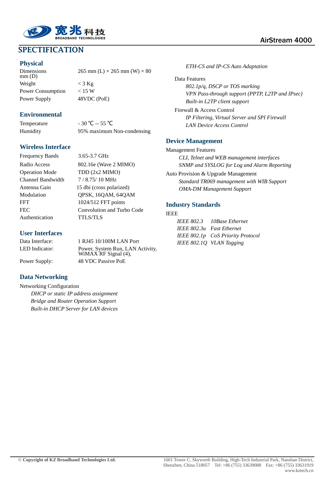                                      AirStream 4000    © Copyright of KZ Broadband Technologies Ltd.                 1601 Tower C, Skyworth Building, High-Tech Industrial Park, Nanshan District, Shenzhen, China 518057  Tel: +86 (755) 33639088  Fax: +86 (755) 33631919 www.kztech.cn SPECTIFICATION Physical Dimensions    265 mm (L) × 265 mm (W) × 80 mm (D) Weight      &lt; 3 Kg Power Consumption       &lt; 15 W   Power Supply                48VDC (PoE) Environmental Temperature    - 30 ℃ -- 55 ℃ Humidity      95% maximum Non-condensing Wireless Interface Frequency Bands         3.65-3.7 GHz Radio Access      802.16e (Wave 2 MIMO) Operation Mode TDD (2x2 MIMO) Channel Bandwidth          7 / 8.75/ 10 MHz Antenna Gain                 15 dbi (cross polarized) Modulation      QPSK, 16QAM, 64QAM FFT               1024/512 FFT points FEC   Convolution and Turbo Code Authentication    TTLS/TLS User Interfaces Data Interface:    1 RJ45 10/100M LAN Port LED Indicator:  Power, System Run, LAN Activity, WiMAX RF Signal (4), Power Supply:                  48 VDC Passive PoE Data Networking Networking Configuration     DHCP or static IP address assignment Bridge and Router Operation Support Built-in DHCP Server for LAN devices                   ETH-CS and IP-CS Auto Adaptation Data Features 802.1p/q, DSCP or TOS marking   VPN Pass-through support (PPTP, L2TP and IPsec)   Built-in L2TP client support Firewall &amp; Access Control IP Filtering, Virtual Server and SPI Firewall LAN Device Access Control Device Management Management Features CLI, Telnet and WEB management interfaces SNMP and SYSLOG for Log and Alarm Reporting Auto Provision &amp; Upgrade Management     Standard TR069 management with WIB Support OMA-DM Management Support Industry Standards IEEE IEEE 802.3 10Base Ethernet IEEE 802.3u Fast Ethernet IEEE 802.1p CoS Priority Protocol IEEE 802.1Q VLAN Tagging                            