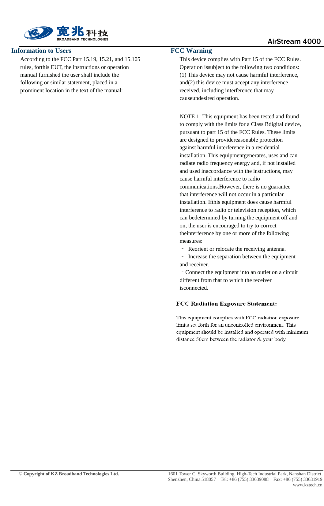                                      AirStream 4000    © Copyright of KZ Broadband Technologies Ltd.                 1601 Tower C, Skyworth Building, High-Tech Industrial Park, Nanshan District, Shenzhen, China 518057  Tel: +86 (755) 33639088  Fax: +86 (755) 33631919 www.kztech.cn Information to Users According to the FCC Part 15.19, 15.21, and 15.105 rules, forthis EUT, the instructions or operation manual furnished the user shall include the following or similar statement, placed in a prominent location in the text of the manual:                  FCC Warning This device complies with Part 15 of the FCC Rules. Operation issubject to the following two conditions: (1) This device may not cause harmful interference, and(2) this device must accept any interference received, including interference that may causeundesired operation.  NOTE 1: This equipment has been tested and found to comply with the limits for a Class Bdigital device, pursuant to part 15 of the FCC Rules. These limits are designed to providereasonable protection against harmful interference in a residential installation. This equipmentgenerates, uses and can radiate radio frequency energy and, if not installed and used inaccordance with the instructions, may cause harmful interference to radio communications.However, there is no guarantee that interference will not occur in a particular installation. Ifthis equipment does cause harmful interference to radio or television reception, which can bedetermined by turning the equipment off and on, the user is encouraged to try to correct theinterference by one or more of the following measures: ‐ Reorient or relocate the receiving antenna. ‐ Increase the separation between the equipment and receiver. ‐Connect the equipment into an outlet on a circuit different from that to which the receiver isconnected.  