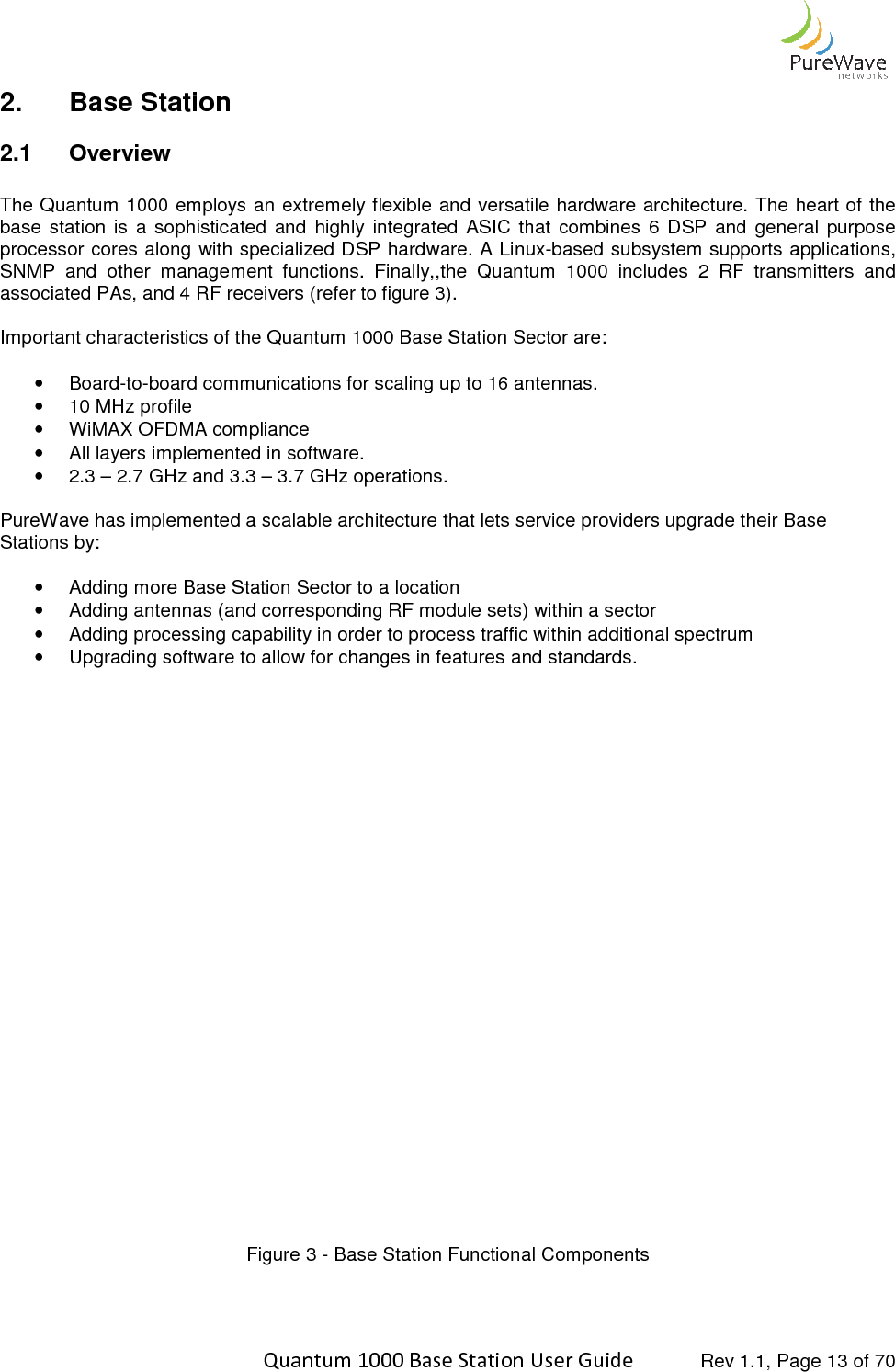    Quantum 1000 Base Station User 2.  Base Station  2.1  Overview  The Quantum 1000 employs an extremely flexible and versatile hardware architecture.base  station  is  a  sophisticated  and  highly  integrated  ASIC  that  combines  6  DSP  and  general  purpose processor cores along with specialized DSP hardware.SNMP and  other  management  functions.associated PAs, and 4 RF receivers (refer to figure 3). Important characteristics of the Quantum 1000 •  Board-to-board communications for scaling up to 16 antennas.•  10 MHz profile • WiMAX OFDMA compliance • All layers implemented in software.•  2.3 – 2.7 GHz and 3.3 – 3.7 GHz operations. PureWave has implemented a scalable Stations by:  • Adding more Base Station Sector to a location• Adding antennas (and corresponding RF module sets) within a sector• Adding processing capability in order to process traffic within additional spectrum • Upgrading software to allow for changes in features and standards. Figure    Quantum 1000 Base Station User Guide   Rev 1.1, Page extremely flexible and versatile hardware architecture.base  station  is  a  sophisticated  and  highly  integrated  ASIC  that  combines  6  DSP  and  general  purpose cialized DSP hardware. A Linux-based subsystem supports applications, and  other  management  functions.  Finally,,the  Quantum  1000  includes  2  RF  transmitters  and ociated PAs, and 4 RF receivers (refer to figure 3). Quantum 1000 Base Station Sector are: board communications for scaling up to 16 antennas. WiMAX OFDMA compliance  All layers implemented in software. 3.7 GHz operations. PureWave has implemented a scalable architecture that lets service providers upgrade their Base Adding more Base Station Sector to a location Adding antennas (and corresponding RF module sets) within a sector Adding processing capability in order to process traffic within additional spectrum Upgrading software to allow for changes in features and standards. Figure 3 - Base Station Functional Components  Rev 1.1, Page 13 of 70 extremely flexible and versatile hardware architecture. The heart of the base  station  is  a  sophisticated  and  highly  integrated  ASIC  that  combines  6  DSP  and  general  purpose based subsystem supports applications, ,the  Quantum  1000  includes  2  RF  transmitters  and architecture that lets service providers upgrade their Base Adding processing capability in order to process traffic within additional spectrum   