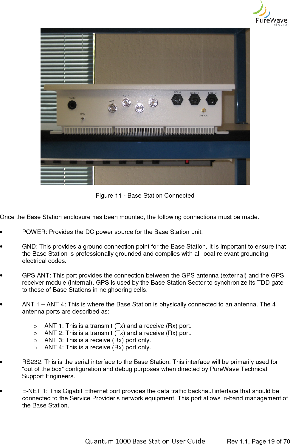    Quantum 1000 Base Station User  Figure  Once the Base Station enclosure has been mounted, the following connections must be made.  •  POWER: Provides the DC power source for   • GND: This provides a ground connection point for the Base Station. It is important to ensure that the Base Station is professionally grounded and complies with all local relevant grounding electrical codes.  •  GPS ANT: This port provides the connection between the GPS antenna (external) and the GPS receiver module (internal). GPS is used by the Base Station Sector to synchronize its TDD gate to those of Base Stations in neighboring cells.  •  ANT 1 – ANT 4: This is where the Base Statioantenna ports are described as: o ANT 1: This is a transmit (Tx) and a receive (Rx) port. o ANT 2: This is a transmit (Tx) and a receive (Rx) port.o ANT 3: This is a receive (Rx) port only.o ANT 4: This is a recei • RS232: This is the serial interface to the Base Station. This interface will be primarily used for “out of the box” configuration and debug purposes when directed by PureWave Technical Support Engineers.  •  E-NET 1: This Gigabit Ethernet connected to the Service Provider’s network equipment.the Base Station.     Quantum 1000 Base Station User Guide   Rev 1.1, Page Figure 11 - Base Station Connected Once the Base Station enclosure has been mounted, the following connections must be made. : Provides the DC power source for the Base Station unit. GND: This provides a ground connection point for the Base Station. It is important to ensure that the Base Station is professionally grounded and complies with all local relevant grounding ides the connection between the GPS antenna (external) and the GPS receiver module (internal). GPS is used by the Base Station Sector to synchronize its TDD gate to those of Base Stations in neighboring cells.  This is where the Base Station is physically connected to an antenna.antenna ports are described as: ANT 1: This is a transmit (Tx) and a receive (Rx) port.  ANT 2: This is a transmit (Tx) and a receive (Rx) port. ANT 3: This is a receive (Rx) port only. ANT 4: This is a receive (Rx) port only. RS232: This is the serial interface to the Base Station. This interface will be primarily used for “out of the box” configuration and debug purposes when directed by PureWave Technical Gigabit Ethernet port provides the data traffic backhaul interface that should be connected to the Service Provider’s network equipment. This port allows in-band management  Rev 1.1, Page 19 of 70  Once the Base Station enclosure has been mounted, the following connections must be made.  GND: This provides a ground connection point for the Base Station. It is important to ensure that the Base Station is professionally grounded and complies with all local relevant grounding ides the connection between the GPS antenna (external) and the GPS receiver module (internal). GPS is used by the Base Station Sector to synchronize its TDD gate n is physically connected to an antenna. The 4 RS232: This is the serial interface to the Base Station. This interface will be primarily used for “out of the box” configuration and debug purposes when directed by PureWave Technical port provides the data traffic backhaul interface that should be band management of 