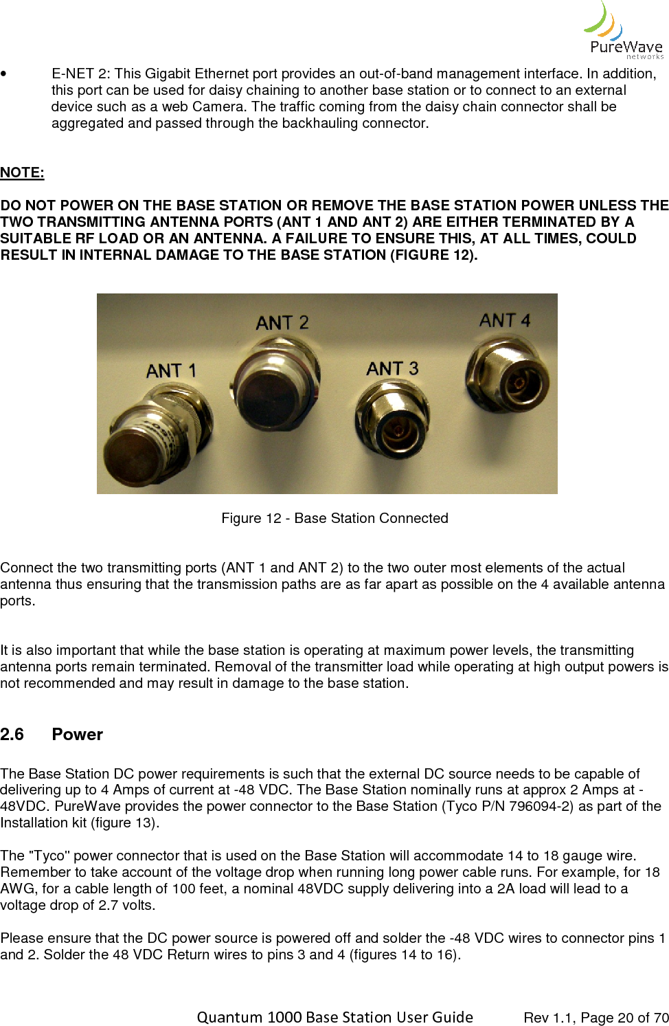    Quantum 1000 Base Station User •  E-NET 2: This Gigabit Ethernet port provides an outthis port can be used for daisy device such as a web Cameraaggregated and passed through the backhauling connector  NOTE:  DO NOT POWER ON THE BASE STATION OR REMOTWO TRANSMITTING ANTENNA PORTS (ANT 1 ANSUITABLE RF LOAD OR AN ANTENNA. A FAILURRESULT IN INTERNAL DAMAGE TO THE BA               Figure  Connect the two transmitting ports (ANT 1 and ANT 2) to the two outer most elements of the actual antenna thus ensuring that the transmission paths are as far apart as possible on the 4 available antenna ports.    It is also important that while the base santenna ports remain terminated. Removal of the transmitter load while operating at high output powers is not recommended and may result in damage to the base station. 2.6  Power  The Base Station DC power requirements is such that the external DC source needs to be capable of delivering up to 4 Amps of current at 48VDC. PureWave provides the power connector to the Base SInstallation kit (figure 13).  The &quot;Tyco&quot; power connector that is used on the Base Station will Remember to take account of the voltage drop when running long power cable runs. AWG, for a cable length of 100 feet, a nominal 48VDC supply delivering into a voltage drop of 2.7 volts.   Please ensure that the DC power source is powered off and solder the and 2. Solder the 48 VDC Return wires to pins   Quantum 1000 Base Station User Guide   Rev 1.1, Page NET 2: This Gigabit Ethernet port provides an out-of-band management interfaisy chaining to another base station or to connect to an external device such as a web Camera. The traffic coming from the daisy chain connector shall be aggregated and passed through the backhauling connector. BASE STATION OR REMOVE THE BASE STATION POWER UNLESS THE ENNA PORTS (ANT 1 AND ANT 2) ARE EITHER TERMINATED BY A AN ANTENNA. A FAILURE TO ENSURE THIS, AT ALL TIMES, COULD NAL DAMAGE TO THE BASE STATION (FIGURE 12). Figure 12 - Base Station Connected Connect the two transmitting ports (ANT 1 and ANT 2) to the two outer most elements of the actual antenna thus ensuring that the transmission paths are as far apart as possible on the 4 available antenna It is also important that while the base station is operating at maximum power levels, the transmitting antenna ports remain terminated. Removal of the transmitter load while operating at high output powers is not recommended and may result in damage to the base station. The Base Station DC power requirements is such that the external DC source needs to be capable of Amps of current at -48 VDC. The Base Station nominally runs at approx 2 Amps at PureWave provides the power connector to the Base Station (Tyco P/N 796094&quot; power connector that is used on the Base Station will accommodate 14 to 18Remember to take account of the voltage drop when running long power cable runs. For 00 feet, a nominal 48VDC supply delivering into a 2A load will lead to a Please ensure that the DC power source is powered off and solder the -48 VDC wires to connector pins 1 Solder the 48 VDC Return wires to pins 3 and 4 (figures 14 to 16).  Rev 1.1, Page 20 of 70 band management interface. In addition, to another base station or to connect to an external he traffic coming from the daisy chain connector shall be POWER UNLESS THE TERMINATED BY A ALL TIMES, COULD Connect the two transmitting ports (ANT 1 and ANT 2) to the two outer most elements of the actual antenna thus ensuring that the transmission paths are as far apart as possible on the 4 available antenna tation is operating at maximum power levels, the transmitting antenna ports remain terminated. Removal of the transmitter load while operating at high output powers is The Base Station DC power requirements is such that the external DC source needs to be capable of The Base Station nominally runs at approx 2 Amps at -796094-2) as part of the 18 gauge wire. For example, for 18 A load will lead to a 48 VDC wires to connector pins 1 