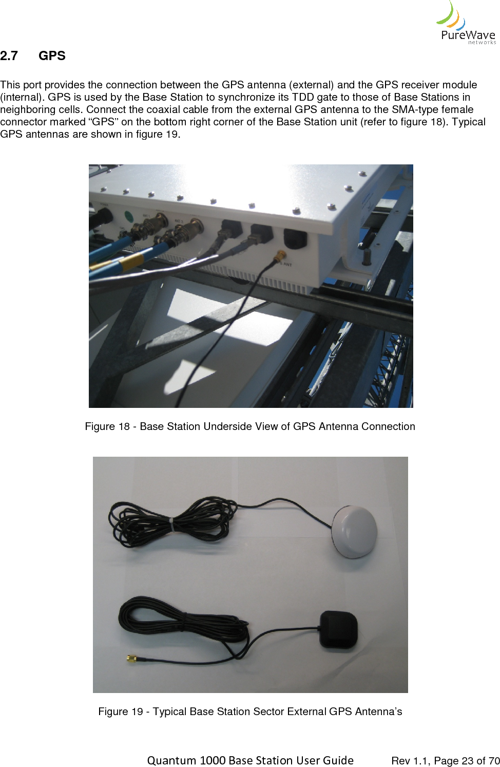    Quantum 1000 Base Station User 2.7  GPS  This port provides the connection between the GPS antenna (external) and the GPS receiver (internal). GPS is used by the Base Station to synchronize its TDD gate to those of Base Stations in neighboring cells. Connect the coaxial cable from the external GPS antenna to the SMAconnector marked “GPS” on the bottom right corner GPS antennas are shown in figure 1  Figure 18 - Base Station Underside View of GPS Antenna Connection   Figure 19 - Typical   Quantum 1000 Base Station User Guide   Rev 1.1, Page This port provides the connection between the GPS antenna (external) and the GPS receiver (internal). GPS is used by the Base Station to synchronize its TDD gate to those of Base Stations in neighboring cells. Connect the coaxial cable from the external GPS antenna to the SMAconnector marked “GPS” on the bottom right corner of the Base Station unit (refer to figure 1GPS antennas are shown in figure 19.  Base Station Underside View of GPS Antenna Connection Typical Base Station Sector External GPS Antenna’s   Rev 1.1, Page 23 of 70 This port provides the connection between the GPS antenna (external) and the GPS receiver module (internal). GPS is used by the Base Station to synchronize its TDD gate to those of Base Stations in neighboring cells. Connect the coaxial cable from the external GPS antenna to the SMA-type female of the Base Station unit (refer to figure 18). Typical  Base Station Underside View of GPS Antenna Connection  