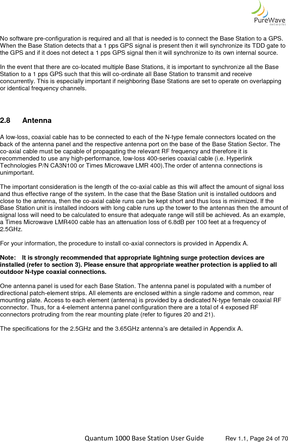    Quantum 1000 Base Station User  No software pre-configuration is required and all that is needed is to connect the Base Station to a GPS. When the Base Station detects that a 1 pps GPS signal is present then it will synchronize its TDD gate to the GPS and if it does not detect a 1 pps GPS signal then it will s In the event that there are co-located multiple Base Stations, it is important to synchronize all the Base Station to a 1 pps GPS such that this will coconcurrently. This is especially important if neighboring Base Stations are set to operate on overlapping or identical frequency channels.  2.8  Antenna   A low-loss, coaxial cable has to be connected to each of the Nback of the antenna panel and the respective antenna port on the base of the Base Station Sector. The co-axial cable must be capable of propagating the relrecommended to use any high-performance, lowTechnologies P/N CA3N100 or Times Microwave LMR 400).The order of antenna connections is unimportant.   The important consideration is the length of the coand thus effective range of the system. In the case that the Base Station unit is installed outdoors and close to the antenna, then the co-axial cable runs can be kept Base Station unit is installed indoors with long cable runs up the tower to the antennas then the amount of signal loss will need to be calculated to ensure that adequate range will still be achieved. As an example,a Times Microwave LMR400 cable has an attenuation loss of 6.8dB per 100 feet at a frequency of 2.5GHz.  For your information, the procedure to install co Note: It is strongly recommended that appropriate lightninstalled (refer to section 3). Please ensure that appropriate weather protection is applied to all outdoor N-type coaxial connections. One antenna panel is used for each Base Station. The antenna panel is populated with a number of directional patch-element strips. All elements are enclosed within a single radome and common, rear mounting plate. Access to each element (antenna) is provideconnector. Thus, for a 4-element antenna panel configuration there are a total of 4 exposed RF connectors protruding from the rear mounting plate (refer to figures  The specifications for the 2.5GHz and the 3.65GHz antenna’s are detailed in Appendix A.    Quantum 1000 Base Station User Guide   Rev 1.1, Page ration is required and all that is needed is to connect the Base Station to a GPS. When the Base Station detects that a 1 pps GPS signal is present then it will synchronize its TDD gate to the GPS and if it does not detect a 1 pps GPS signal then it will synchronize to its own internal source.located multiple Base Stations, it is important to synchronize all the Base Station to a 1 pps GPS such that this will co-ordinate all Base Station to transmit and receive This is especially important if neighboring Base Stations are set to operate on overlapping  loss, coaxial cable has to be connected to each of the N-type female connectors located on the back of the antenna panel and the respective antenna port on the base of the Base Station Sector. The axial cable must be capable of propagating the relevant RF frequency and therefore it is performance, low-loss 400-series coaxial cable (i.e. Hyperlink Technologies P/N CA3N100 or Times Microwave LMR 400).The order of antenna connections is ation is the length of the co-axial cable as this will affect the amount of signal loss and thus effective range of the system. In the case that the Base Station unit is installed outdoors and axial cable runs can be kept short and thus loss is minimized. If the Base Station unit is installed indoors with long cable runs up the tower to the antennas then the amount of signal loss will need to be calculated to ensure that adequate range will still be achieved. As an example,a Times Microwave LMR400 cable has an attenuation loss of 6.8dB per 100 feet at a frequency of For your information, the procedure to install co-axial connectors is provided in Appendix A.It is strongly recommended that appropriate lightning surge protection devices are Please ensure that appropriate weather protection is applied to all type coaxial connections. One antenna panel is used for each Base Station. The antenna panel is populated with a number of element strips. All elements are enclosed within a single radome and common, rear mounting plate. Access to each element (antenna) is provided by a dedicated N-type female coaxial RF element antenna panel configuration there are a total of 4 exposed RF connectors protruding from the rear mounting plate (refer to figures 20 and 21).   nd the 3.65GHz antenna’s are detailed in Appendix A. Rev 1.1, Page 24 of 70 ration is required and all that is needed is to connect the Base Station to a GPS. When the Base Station detects that a 1 pps GPS signal is present then it will synchronize its TDD gate to ynchronize to its own internal source. located multiple Base Stations, it is important to synchronize all the Base ordinate all Base Station to transmit and receive This is especially important if neighboring Base Stations are set to operate on overlapping type female connectors located on the back of the antenna panel and the respective antenna port on the base of the Base Station Sector. The evant RF frequency and therefore it is series coaxial cable (i.e. Hyperlink Technologies P/N CA3N100 or Times Microwave LMR 400).The order of antenna connections is axial cable as this will affect the amount of signal loss and thus effective range of the system. In the case that the Base Station unit is installed outdoors and short and thus loss is minimized. If the Base Station unit is installed indoors with long cable runs up the tower to the antennas then the amount of signal loss will need to be calculated to ensure that adequate range will still be achieved. As an example, a Times Microwave LMR400 cable has an attenuation loss of 6.8dB per 100 feet at a frequency of axial connectors is provided in Appendix A. ing surge protection devices are Please ensure that appropriate weather protection is applied to all One antenna panel is used for each Base Station. The antenna panel is populated with a number of element strips. All elements are enclosed within a single radome and common, rear type female coaxial RF element antenna panel configuration there are a total of 4 exposed RF nd the 3.65GHz antenna’s are detailed in Appendix A. 
