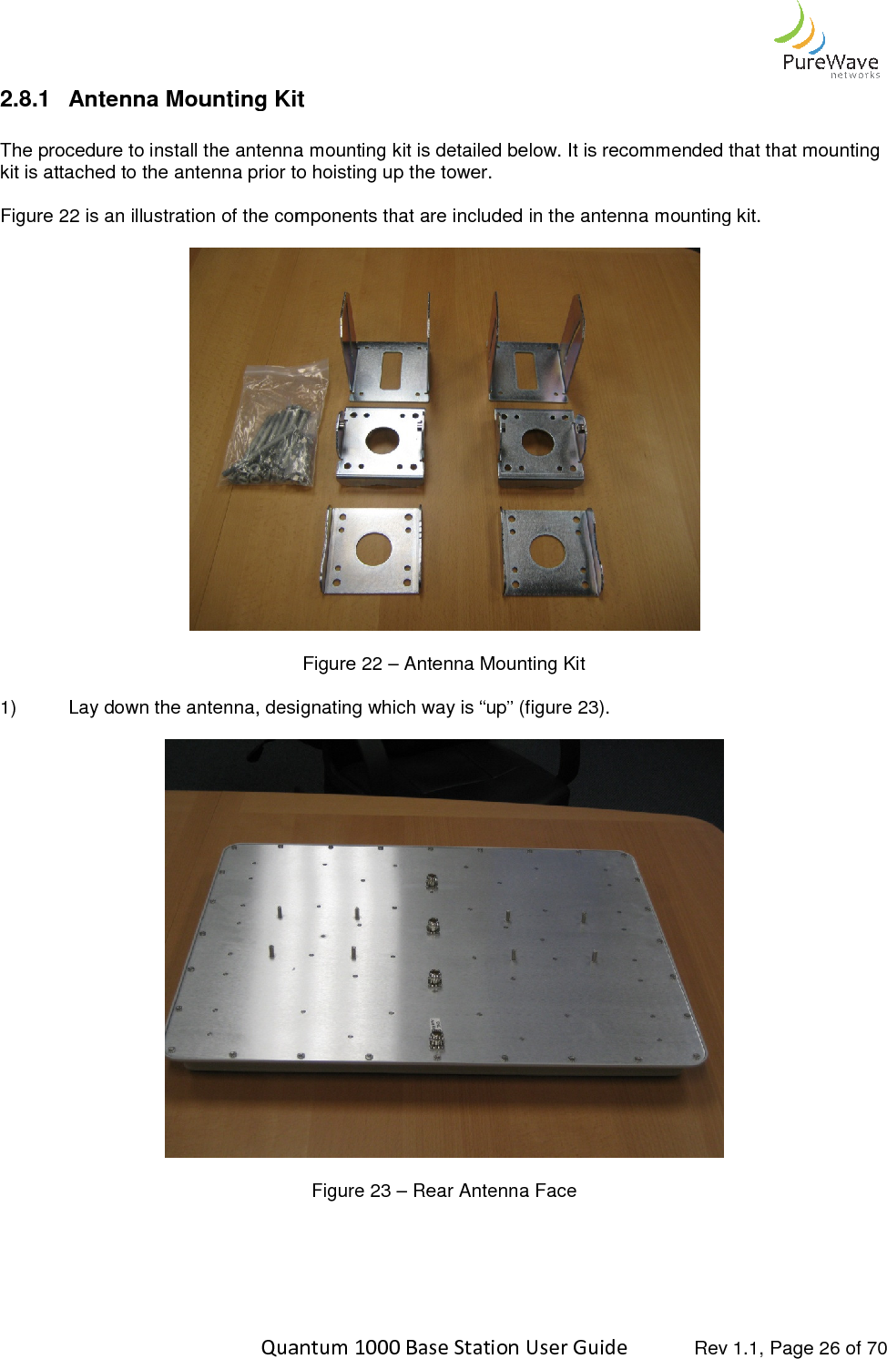    Quantum 1000 Base Station User 2.8.1 Antenna Mounting Kit The procedure to install the antenna mounting kit is detailed below. It is recommended that that mounting kit is attached to the antenna prior to hoisting up the tower. Figure 22 is an illustration of the components that are included in the antenna mounting kit.  1) Lay down the antenna, designating which way is “up” (figure 2    Quantum 1000 Base Station User Guide   Rev 1.1, Page Antenna Mounting Kit The procedure to install the antenna mounting kit is detailed below. It is recommended that that mounting kit is attached to the antenna prior to hoisting up the tower. is an illustration of the components that are included in the antenna mounting kit.   Figure 22 – Antenna Mounting Kit   Lay down the antenna, designating which way is “up” (figure 23).   Figure 23 – Rear Antenna Face   Rev 1.1, Page 26 of 70 The procedure to install the antenna mounting kit is detailed below. It is recommended that that mounting is an illustration of the components that are included in the antenna mounting kit.   