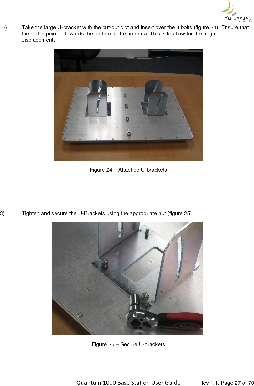    Quantum 1000 Base Station User 2)  Take the large U-bracket with the slot is pointed towards the bottom of the antenna. This is to allow for the angular displacement.         3)  Tighten and secure the U-Brackets using      Quantum 1000 Base Station User Guide   Rev 1.1, Page bracket with the cut-out clot and insert over the 4 bolts (figure 2the slot is pointed towards the bottom of the antenna. This is to allow for the angular  Figure 24 – Attached U-brackets Brackets using the appropriate nut (figure 25)  Figure 25 – Secure U-brackets   Rev 1.1, Page 27 of 70 out clot and insert over the 4 bolts (figure 24). Ensure that the slot is pointed towards the bottom of the antenna. This is to allow for the angular 