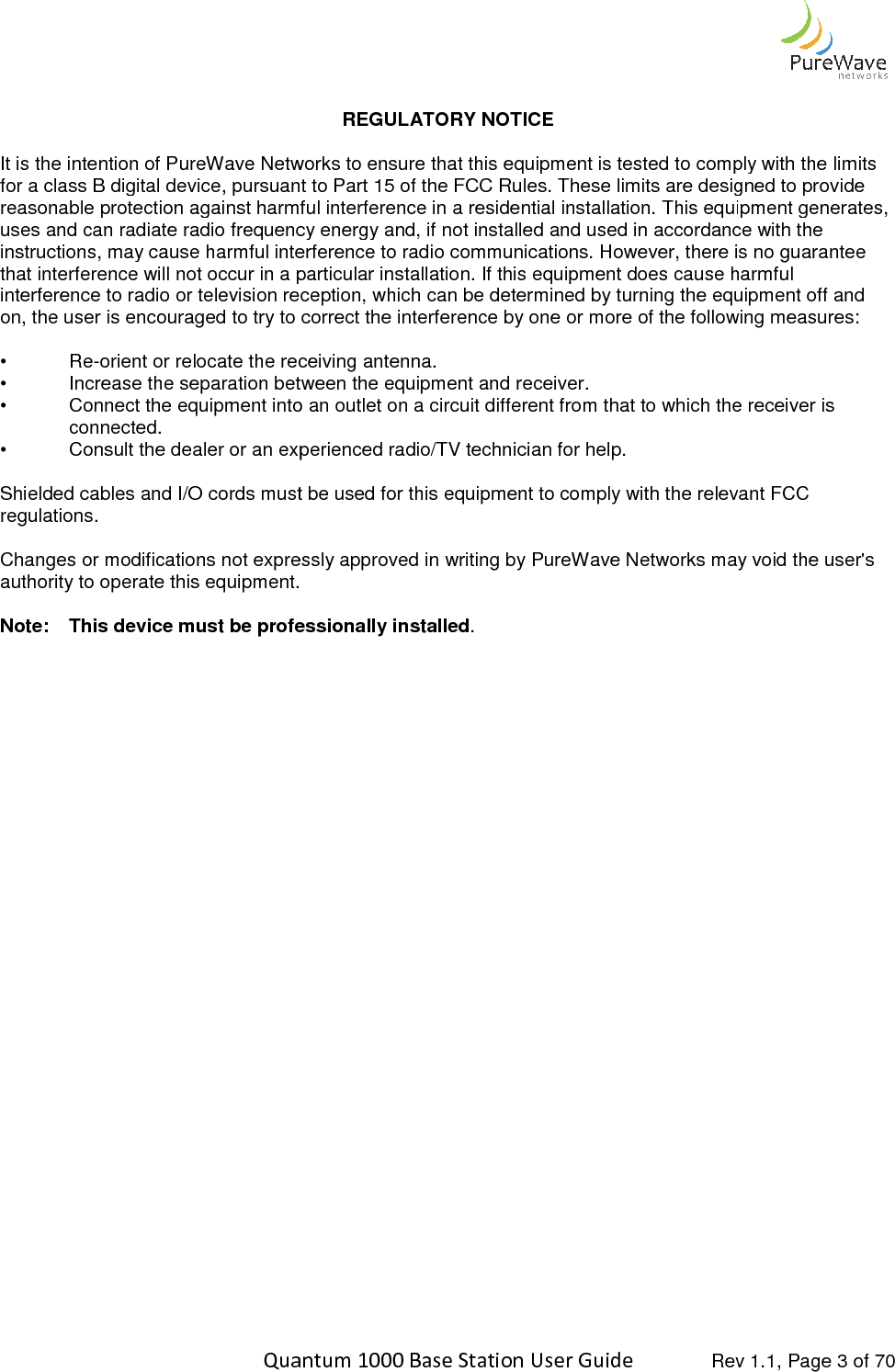    Quantum 1000 Base Station User  It is the intention of PureWave Networks to ensure that this equipment is tested to comply with the limits for a class B digital device, pursuant to Part 15 of the FCC Rules. These limits are designed to provide reasonable protection against harmfuluses and can radiate radio frequency energy and, if not installed and used in accordance with the instructions, may cause harmful interference to radio communications. However, there isthat interference will not occur in a particular installation. If this equipment does cause harmful interference to radio or television reception, which can be determined by turning the equipment off and on, the user is encouraged to try to c •  Re-orient or relocate the receiving antenna.• Increase the separation between the equipment and receiver.• Connect the equipment into an outlet on a circuit different from that to whichconnected. • Consult the dealer or an experienced radio/TV technician for help. Shielded cables and I/O cords must be used for this equipment to comply with the relevant FCC regulations.  Changes or modifications not expressly approved inauthority to operate this equipment. Note: This device must be professionally installed  Quantum 1000 Base Station User Guide   Rev 1.1, Page REGULATORY NOTICE  It is the intention of PureWave Networks to ensure that this equipment is tested to comply with the limits for a class B digital device, pursuant to Part 15 of the FCC Rules. These limits are designed to provide reasonable protection against harmful interference in a residential installation. This equipment generates, uses and can radiate radio frequency energy and, if not installed and used in accordance with the instructions, may cause harmful interference to radio communications. However, there isthat interference will not occur in a particular installation. If this equipment does cause harmful interference to radio or television reception, which can be determined by turning the equipment off and on, the user is encouraged to try to correct the interference by one or more of the following measures:orient or relocate the receiving antenna. Increase the separation between the equipment and receiver. Connect the equipment into an outlet on a circuit different from that to which the receiver is Consult the dealer or an experienced radio/TV technician for help. Shielded cables and I/O cords must be used for this equipment to comply with the relevant FCC Changes or modifications not expressly approved in writing by PureWave Networks may void the user&apos;s authority to operate this equipment. This device must be professionally installed. Rev 1.1, Page 3 of 70 It is the intention of PureWave Networks to ensure that this equipment is tested to comply with the limits for a class B digital device, pursuant to Part 15 of the FCC Rules. These limits are designed to provide interference in a residential installation. This equipment generates, uses and can radiate radio frequency energy and, if not installed and used in accordance with the instructions, may cause harmful interference to radio communications. However, there is no guarantee that interference will not occur in a particular installation. If this equipment does cause harmful interference to radio or television reception, which can be determined by turning the equipment off and orrect the interference by one or more of the following measures: the receiver is Shielded cables and I/O cords must be used for this equipment to comply with the relevant FCC writing by PureWave Networks may void the user&apos;s 