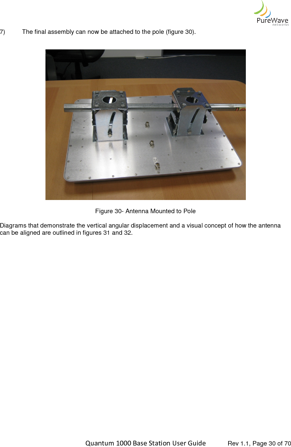    Quantum 1000 Base Station User 7) The final assembly can now be attached to the pole (figure    Figure Diagrams that demonstrate the vertical angular displacement and a visual concept of how the antenna can be aligned are outlined in figures      Quantum 1000 Base Station User Guide   Rev 1.1, Page The final assembly can now be attached to the pole (figure 30). Figure 30- Antenna Mounted to Pole Diagrams that demonstrate the vertical angular displacement and a visual concept of how the antenna can be aligned are outlined in figures 31 and 32.  Rev 1.1, Page 30 of 70  Diagrams that demonstrate the vertical angular displacement and a visual concept of how the antenna 