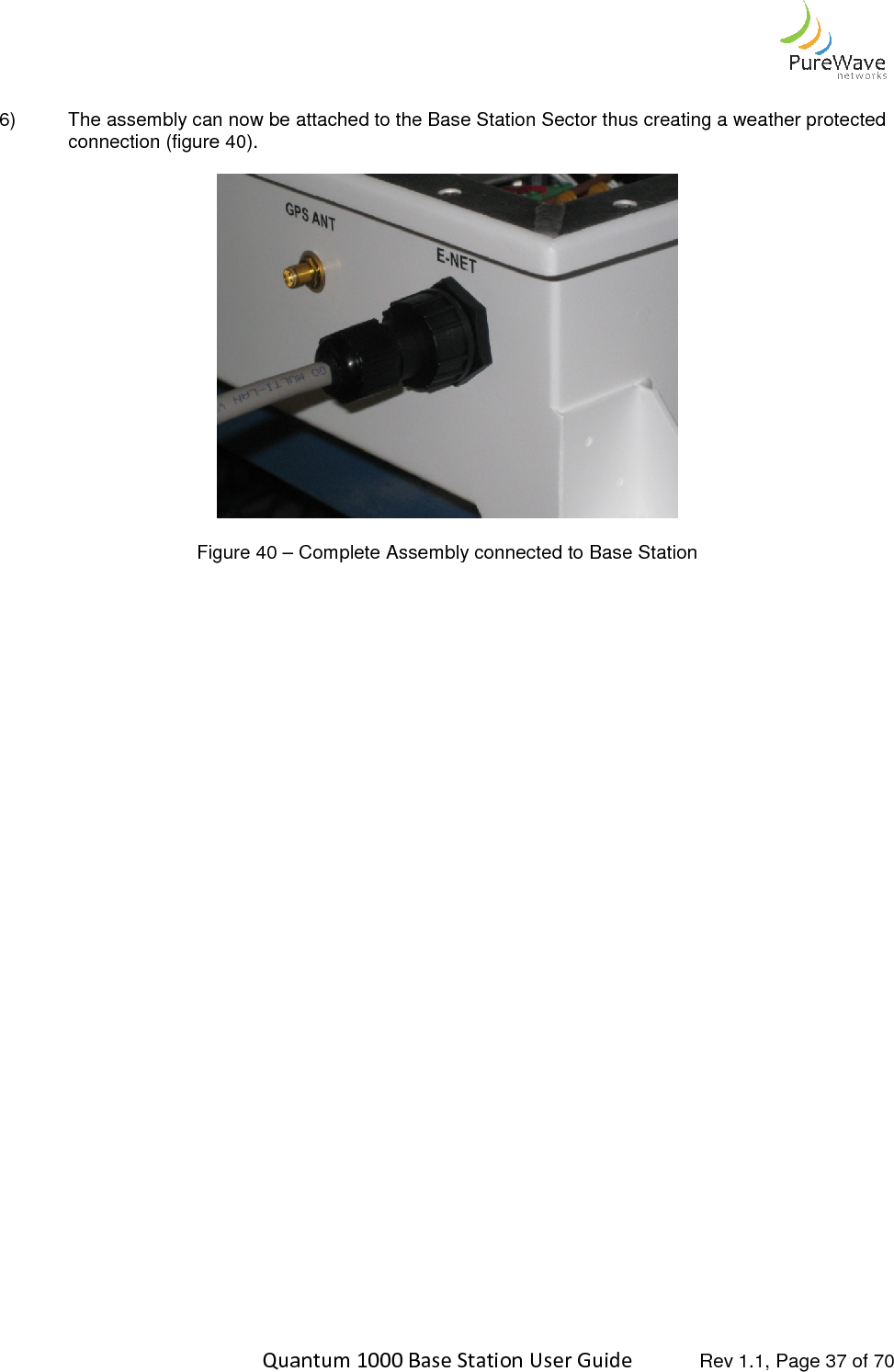    Quantum 1000 Base Station User  6) The assembly can now be attached to the Base Station Sector thus creating a weather protected connection (figure 40).   Figure 40 – Complete Assembly connected to Base Station     Quantum 1000 Base Station User Guide   Rev 1.1, Page The assembly can now be attached to the Base Station Sector thus creating a weather protected  Complete Assembly connected to Base Station  Rev 1.1, Page 37 of 70 The assembly can now be attached to the Base Station Sector thus creating a weather protected 