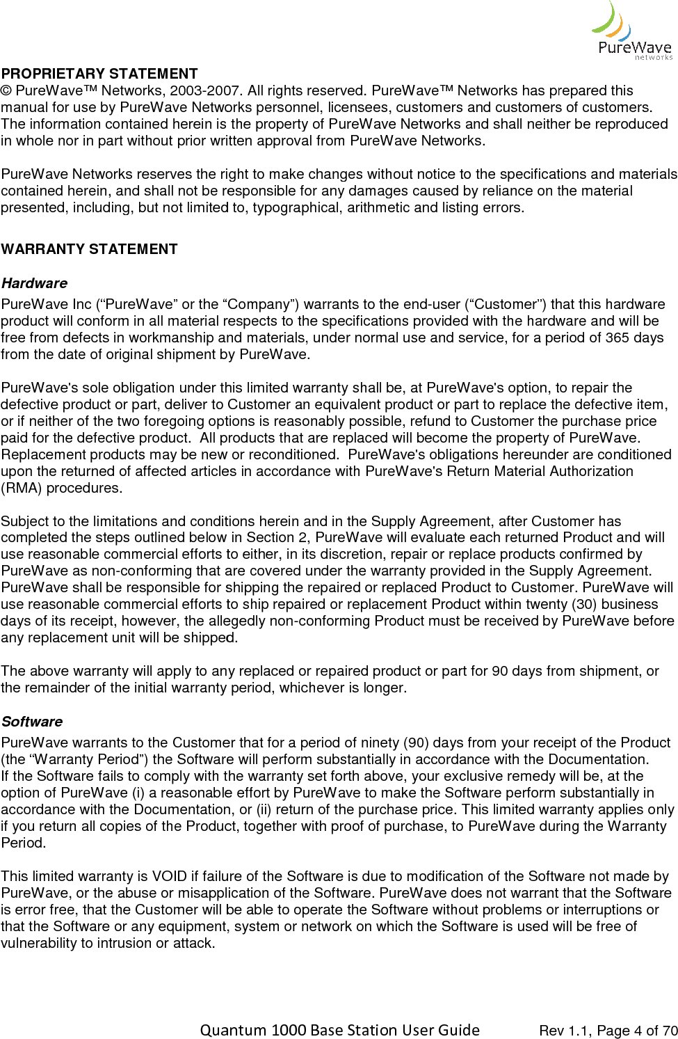    Quantum 1000 Base Station User PROPRIETARY STATEMENT © PureWave™ Networks, 2003-2007. All rights reserved. PureWave™ Networks has prepared this manual for use by PureWave Networks personnel, licensees, customers and customers of customers. The information contained herein is the property of PureWave Networks and shall neither be reproduced in whole nor in part without prior written approval from Pure PureWave Networks reserves the right to make changes without notice to the specifications and materials contained herein, and shall not be responsible for any damages caused by reliance on the materialpresented, including, but not limited  WARRANTY STATEMENT Hardware PureWave Inc (“PureWave” or the “Company”) warrants to the endproduct will conform in all material respects to the specifications provided with the hardware and will be free from defects in workmanship and materials, under normal use and serfrom the date of original shipment by PureWave.  PureWave&apos;s sole obligation under this limited warranty shall be, at PureWave&apos;s option, to repair the defective product or part, deliver to Customer an equivalent product or paor if neither of the two foregoing options is reasonably possible, refund to Customer the purchase price paid for the defective product.  All products that are replaced will become the property of PureWave.  Replacement products may be new or reconditioned.  PureWave&apos;s obligations hereunder are conditioned upon the returned of affected articles in accordance with PureWave&apos;s Return Material Authorization (RMA) procedures.    Subject to the limitations and conditions herein acompleted the steps outlined below in Section 2, PureWave will evaluate each returned Product and will use reasonable commercial efforts to either, in its discretion, repair or replace products confirmed by PureWave as non-conforming that are covered under the warranty provided in the Supply Agreement.  PureWave shall be responsible for shipping the repaired or replaced Product to Customer. PureWave will use reasonable commercial efforts to ship repaired or repdays of its receipt, however, the allegedly nonany replacement unit will be shipped.   The above warranty will apply to any replaced or repaired product the remainder of the initial warranty period, whichever is longer.Software PureWave warrants to the Customer that for a period of ninety (90) days from your receipt of the Product (the “Warranty Period”) the Software If the Software fails to comply with the warranty set forth above, your exclusive remedy will be, at the option of PureWave (i) a reasonable effort by PureWave to make the Software perform suaccordance with the Documentation, or (ii) return of the purchase price. This limited warranty applies only if you return all copies of the Product, together with proof of purchase, to PureWave during the Warranty Period.   This limited warranty is VOID if failure of the Software is due to modification of the Software not made by PureWave, or the abuse or misapplication of the Software. is error free, that the Customer will be able to operate the Sothat the Software or any equipment, system or network on which the Software is used will be free of vulnerability to intrusion or attack.   Quantum 1000 Base Station User Guide   Rev 1.1, Page 2007. All rights reserved. PureWave™ Networks has prepared this ual for use by PureWave Networks personnel, licensees, customers and customers of customers. The information contained herein is the property of PureWave Networks and shall neither be reproduced in whole nor in part without prior written approval from PureWave Networks. PureWave Networks reserves the right to make changes without notice to the specifications and materials contained herein, and shall not be responsible for any damages caused by reliance on the materialpresented, including, but not limited to, typographical, arithmetic and listing errors. ” or the “Company”) warrants to the end-user (“Customer”) that this hardware product will conform in all material respects to the specifications provided with the hardware and will be free from defects in workmanship and materials, under normal use and service, for a period of 365 days from the date of original shipment by PureWave.  PureWave&apos;s sole obligation under this limited warranty shall be, at PureWave&apos;s option, to repair the defective product or part, deliver to Customer an equivalent product or part to replace the defective item, or if neither of the two foregoing options is reasonably possible, refund to Customer the purchase price paid for the defective product.  All products that are replaced will become the property of PureWave.  oducts may be new or reconditioned.  PureWave&apos;s obligations hereunder are conditioned upon the returned of affected articles in accordance with PureWave&apos;s Return Material Authorization Subject to the limitations and conditions herein and in the Supply Agreement, after Customer has completed the steps outlined below in Section 2, PureWave will evaluate each returned Product and will use reasonable commercial efforts to either, in its discretion, repair or replace products confirmed by conforming that are covered under the warranty provided in the Supply Agreement.  PureWave shall be responsible for shipping the repaired or replaced Product to Customer. PureWave will use reasonable commercial efforts to ship repaired or replacement Product within twenty (30) business days of its receipt, however, the allegedly non-conforming Product must be received by PureWave before any replacement unit will be shipped.    The above warranty will apply to any replaced or repaired product or part for 90 days from shipment, or the remainder of the initial warranty period, whichever is longer. PureWave warrants to the Customer that for a period of ninety (90) days from your receipt of the Product (the “Warranty Period”) the Software will perform substantially in accordance with the Documentation.If the Software fails to comply with the warranty set forth above, your exclusive remedy will be, at the option of PureWave (i) a reasonable effort by PureWave to make the Software perform suaccordance with the Documentation, or (ii) return of the purchase price. This limited warranty applies only if you return all copies of the Product, together with proof of purchase, to PureWave during the Warranty anty is VOID if failure of the Software is due to modification of the Software not made by PureWave, or the abuse or misapplication of the Software. PureWave does not warrant that the Software is error free, that the Customer will be able to operate the Software without problems or interruptions or that the Software or any equipment, system or network on which the Software is used will be free of  Rev 1.1, Page 4 of 70 2007. All rights reserved. PureWave™ Networks has prepared this ual for use by PureWave Networks personnel, licensees, customers and customers of customers. The information contained herein is the property of PureWave Networks and shall neither be reproduced PureWave Networks reserves the right to make changes without notice to the specifications and materials contained herein, and shall not be responsible for any damages caused by reliance on the material user (“Customer”) that this hardware product will conform in all material respects to the specifications provided with the hardware and will be vice, for a period of 365 days PureWave&apos;s sole obligation under this limited warranty shall be, at PureWave&apos;s option, to repair the rt to replace the defective item, or if neither of the two foregoing options is reasonably possible, refund to Customer the purchase price paid for the defective product.  All products that are replaced will become the property of PureWave.  oducts may be new or reconditioned.  PureWave&apos;s obligations hereunder are conditioned upon the returned of affected articles in accordance with PureWave&apos;s Return Material Authorization nd in the Supply Agreement, after Customer has completed the steps outlined below in Section 2, PureWave will evaluate each returned Product and will use reasonable commercial efforts to either, in its discretion, repair or replace products confirmed by conforming that are covered under the warranty provided in the Supply Agreement.  PureWave shall be responsible for shipping the repaired or replaced Product to Customer. PureWave will lacement Product within twenty (30) business conforming Product must be received by PureWave before or part for 90 days from shipment, or PureWave warrants to the Customer that for a period of ninety (90) days from your receipt of the Product will perform substantially in accordance with the Documentation. If the Software fails to comply with the warranty set forth above, your exclusive remedy will be, at the option of PureWave (i) a reasonable effort by PureWave to make the Software perform substantially in accordance with the Documentation, or (ii) return of the purchase price. This limited warranty applies only if you return all copies of the Product, together with proof of purchase, to PureWave during the Warranty anty is VOID if failure of the Software is due to modification of the Software not made by PureWave does not warrant that the Software ftware without problems or interruptions or that the Software or any equipment, system or network on which the Software is used will be free of 