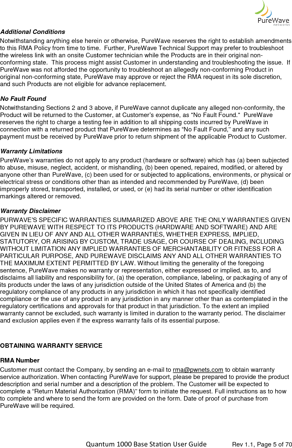    Quantum 1000 Base Station User Additional Conditions Notwithstanding anything else herein or otherwise, Pto this RMA Policy from time to time.  Further, the wireless link with an onsite Customer technician while the Products are in their original nonconforming state.  This process might assist Customer in understanding and troubleshooting the issue.  If PureWave was not afforded the opportunity to troubleshoot an allegedly nonoriginal non-conforming state, PureWave may approve or rejand such Products are not eligible for advance replacement. No Fault Found Notwithstanding Sections 2 and 3 above, if PureWave cannot duplicate any alleged nonProduct will be returned to the Customer, at Customer’s expense, as &quot;No Fault Found.&quot;  PureWave reserves the right to charge a testing fee in addition to all shipping costs incurred by PureWave in connection with a returned product that PureWave determines as “No Fault Found,” and any spayment must be received by PureWave prior to return shipment of the applicable Product to Customer.  Warranty Limitations PureWave’s warranties do not apply to any product (hardware or software) which has (a) been subjected to abuse, misuse, neglect, accident, or mishandling, (b) been opened, repaired, modified, or altered by anyone other than PureWave, (c) been used for or subjected to applications, environments, or physical or electrical stress or conditions other than as intended and recommended by Purimproperly stored, transported, installed, or used, or (e) had its serial number or other identification markings altered or removed.  Warranty Disclaimer  PURWAVE’S SPECIFIC WARRANTIES SUMMARIZED ABOVE ARE THE ONLY WARRANTIES GIVEN BY PUREWAVE WITH RESPECT TO ITS PRODUCTS (HARDWARE AND SOFTWARE) AND ARE GIVEN IN LIEU OF ANY AND ALL OTHER WARRANTIES, WHETHER EXPRESS, IMPLIED, STATUTORY, OR ARISING BY CUSTOM, TRADE USAGE, OR COURSE OF DEALING, INCLUDING WITHOUT LIMITATION ANY IMPLIED WARRANTIPARTICULAR PURPOSE, AND PUREWAVE DISCLAIMS ANY AND ALL OTHER WARRANTIES TO THE MAXIMUM EXTENT PERMITTED BY LAW. Without limiting the generality of the foregoing sentence, PureWave makes no warranty or representation, disclaims all liability and responsibility for, (a) the operation, compliance, labeling, or packaging of any of its products under the laws of any jurisdiction outside of the United States of America and (b) the regulatory compliance of any products in any jurisdiction in which it has not specifically identified compliance or the use of any product in any jurisdiction in any manner other than as contemplated in the regulatory certifications and approvals for that prodwarranty cannot be excluded, such warranty is limited in duration to the warranty period. The disclaimer and exclusion applies even if the express warranty  OBTAINING WARRANTY SERVICERMA Number Customer must contact the Company, service authorization. When contacting PureWavedescription and serial number and a description of the problem. complete a “Return Material Authorization (RMA)” form to initiate the request. Full instructions as to to complete and where to send the form are provided on the form. Date of proof of purchase from PureWave will be required.    Quantum 1000 Base Station User Guide   Rev 1.1, Page Notwithstanding anything else herein or otherwise, PureWave reserves the right to establish amendments to this RMA Policy from time to time.  Further, PureWave Technical Support may prefer to troubleshoot the wireless link with an onsite Customer technician while the Products are in their original nonrming state.  This process might assist Customer in understanding and troubleshooting the issue.  If PureWave was not afforded the opportunity to troubleshoot an allegedly non-conforming Product in conforming state, PureWave may approve or reject the RMA request in its sole discretion, and such Products are not eligible for advance replacement.  Notwithstanding Sections 2 and 3 above, if PureWave cannot duplicate any alleged nontomer, at Customer’s expense, as &quot;No Fault Found.&quot;  PureWave reserves the right to charge a testing fee in addition to all shipping costs incurred by PureWave in connection with a returned product that PureWave determines as “No Fault Found,” and any spayment must be received by PureWave prior to return shipment of the applicable Product to Customer.  PureWave’s warranties do not apply to any product (hardware or software) which has (a) been subjected ident, or mishandling, (b) been opened, repaired, modified, or altered by anyone other than PureWave, (c) been used for or subjected to applications, environments, or physical or electrical stress or conditions other than as intended and recommended by PureWave, (d) been improperly stored, transported, installed, or used, or (e) had its serial number or other identification PURWAVE’S SPECIFIC WARRANTIES SUMMARIZED ABOVE ARE THE ONLY WARRANTIES GIVEN WAVE WITH RESPECT TO ITS PRODUCTS (HARDWARE AND SOFTWARE) AND ARE GIVEN IN LIEU OF ANY AND ALL OTHER WARRANTIES, WHETHER EXPRESS, IMPLIED, STATUTORY, OR ARISING BY CUSTOM, TRADE USAGE, OR COURSE OF DEALING, INCLUDING WITHOUT LIMITATION ANY IMPLIED WARRANTIES OF MERCHANTABILITY OR FITNESS FOR A PARTICULAR PURPOSE, AND PUREWAVE DISCLAIMS ANY AND ALL OTHER WARRANTIES TO THE MAXIMUM EXTENT PERMITTED BY LAW. Without limiting the generality of the foregoing sentence, PureWave makes no warranty or representation, either expressed or implied, as to, and disclaims all liability and responsibility for, (a) the operation, compliance, labeling, or packaging of any of its products under the laws of any jurisdiction outside of the United States of America and (b) the latory compliance of any products in any jurisdiction in which it has not specifically identified compliance or the use of any product in any jurisdiction in any manner other than as contemplated in the regulatory certifications and approvals for that product in that jurisdiction. To the extent an implied warranty cannot be excluded, such warranty is limited in duration to the warranty period. The disclaimer and exclusion applies even if the express warranty fails of its essential purpose. SERVICE Customer must contact the Company, by sending an e-mail to rma@pwnets.com to obtain warranty When contacting PureWave for support, please be prepared to provide the product description and serial number and a description of the problem. The Customer will be expected to complete a “Return Material Authorization (RMA)” form to initiate the request. Full instructions as to to complete and where to send the form are provided on the form. Date of proof of purchase from  Rev 1.1, Page 5 of 70 ureWave reserves the right to establish amendments PureWave Technical Support may prefer to troubleshoot the wireless link with an onsite Customer technician while the Products are in their original non-rming state.  This process might assist Customer in understanding and troubleshooting the issue.  If conforming Product in ect the RMA request in its sole discretion, Notwithstanding Sections 2 and 3 above, if PureWave cannot duplicate any alleged non-conformity, the tomer, at Customer’s expense, as &quot;No Fault Found.&quot;  PureWave reserves the right to charge a testing fee in addition to all shipping costs incurred by PureWave in connection with a returned product that PureWave determines as “No Fault Found,” and any such payment must be received by PureWave prior to return shipment of the applicable Product to Customer.   PureWave’s warranties do not apply to any product (hardware or software) which has (a) been subjected ident, or mishandling, (b) been opened, repaired, modified, or altered by anyone other than PureWave, (c) been used for or subjected to applications, environments, or physical or eWave, (d) been improperly stored, transported, installed, or used, or (e) had its serial number or other identification PURWAVE’S SPECIFIC WARRANTIES SUMMARIZED ABOVE ARE THE ONLY WARRANTIES GIVEN WAVE WITH RESPECT TO ITS PRODUCTS (HARDWARE AND SOFTWARE) AND ARE GIVEN IN LIEU OF ANY AND ALL OTHER WARRANTIES, WHETHER EXPRESS, IMPLIED, STATUTORY, OR ARISING BY CUSTOM, TRADE USAGE, OR COURSE OF DEALING, INCLUDING ES OF MERCHANTABILITY OR FITNESS FOR A PARTICULAR PURPOSE, AND PUREWAVE DISCLAIMS ANY AND ALL OTHER WARRANTIES TO THE MAXIMUM EXTENT PERMITTED BY LAW. Without limiting the generality of the foregoing either expressed or implied, as to, and disclaims all liability and responsibility for, (a) the operation, compliance, labeling, or packaging of any of its products under the laws of any jurisdiction outside of the United States of America and (b) the latory compliance of any products in any jurisdiction in which it has not specifically identified compliance or the use of any product in any jurisdiction in any manner other than as contemplated in the uct in that jurisdiction. To the extent an implied warranty cannot be excluded, such warranty is limited in duration to the warranty period. The disclaimer to obtain warranty for support, please be prepared to provide the product The Customer will be expected to complete a “Return Material Authorization (RMA)” form to initiate the request. Full instructions as to how to complete and where to send the form are provided on the form. Date of proof of purchase from 