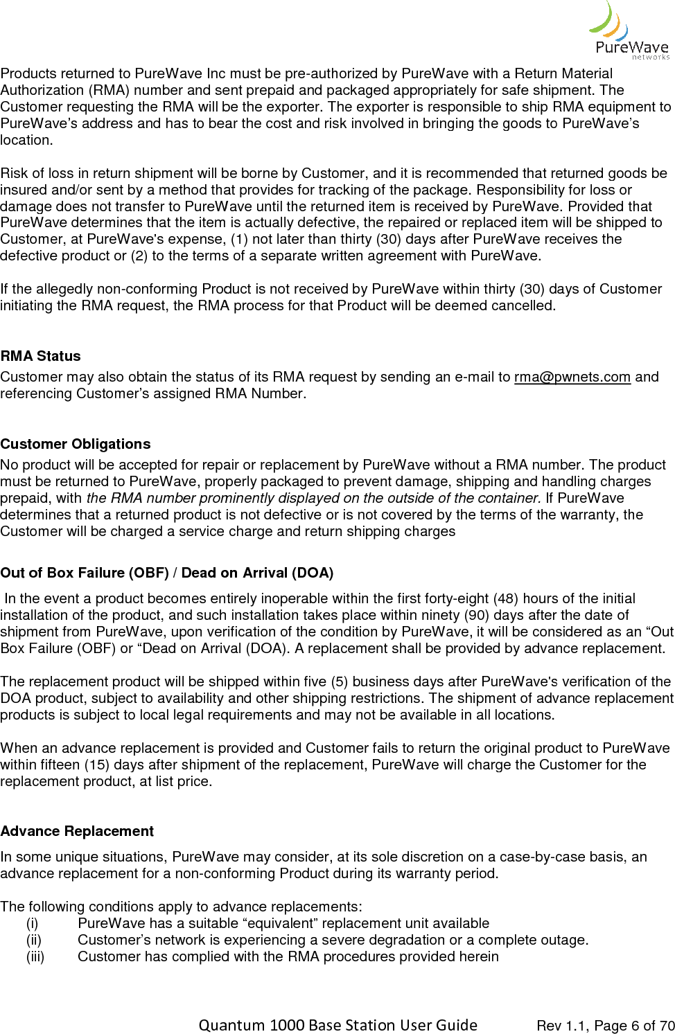    Quantum 1000 Base Station User Products returned to PureWave Inc must be preAuthorization (RMA) number and sent Customer requesting the RMA will be the exporter. The exporter is responsible to ship RMA equipment to PureWave’s address and has to bear the cost and risk involved in bringing the goods to PureWavelocation.   Risk of loss in return shipment will be borne by Customer, and it is recommended that returned goods be insured and/or sent by a method that provides for tracking of the package. Responsibility for loss or damage does not transfer to PureWavPureWave determines that the item is actually defective, the repaired or replaced item will be shipped to Customer, at PureWave&apos;s expense, (1) not later than thirty (30) days after PureWave rdefective product or (2) to the terms of a separate written agreement with PureWave.   If the allegedly non-conforming Product is not received by PureWave within thirty (30) days of Customer initiating the RMA request, the RMA process for that RMA Status Customer may also obtain the status of its RMA request by sending an ereferencing Customer’s assigned RMA Number. Customer Obligations No product will be accepted for repair or replacement by PureWave without a RMA number. must be returned to PureWave, properly packaged to prevent damage, shipping and handling charges prepaid, with the RMA number prominently displayed on the outside ofdetermines that a returned product is not defective or is not covered by the terms of the warranty, the Customer will be charged a service charge and return shipping charges Out of Box Failure (OBF) / Dead on Arrival (DOA) In the event a product becomes entirely inoperable within the first fortyinstallation of the product, and such installation takes place within ninety (90) days after the date of shipment from PureWave, upon verification of theBox Failure (OBF) or “Dead on Arrival (DOA). A replacement shall be provided by advance replacement.  The replacement product will be shipped within five (5) business days after PureWave&apos;s verificatDOA product, subject to availability and other shipping restrictions. The shipment of advance replacement products is subject to local legal requirements and may not be available in all locations. When an advance replacement is provided and Cuswithin fifteen (15) days after shipment of the replacement, PureWave will charge the Customer for the replacement product, at list price.  Advance Replacement  In some unique situations, PureWaveadvance replacement for a non-conforming Product during its warranty period.   The following conditions apply to advance replacements: (i) PureWave has a suitable “equivalent” replacement unit(ii) Customer’s network is experiencing a severe degradation or a complete outage.(iii) Customer has complied with the RMA procedures provided herein  Quantum 1000 Base Station User Guide   Rev 1.1, Page Products returned to PureWave Inc must be pre-authorized by PureWave with a Return Material Authorization (RMA) number and sent prepaid and packaged appropriately for safe shipment. The he RMA will be the exporter. The exporter is responsible to ship RMA equipment to PureWave’s address and has to bear the cost and risk involved in bringing the goods to PureWaveRisk of loss in return shipment will be borne by Customer, and it is recommended that returned goods be insured and/or sent by a method that provides for tracking of the package. Responsibility for loss or damage does not transfer to PureWave until the returned item is received by PureWave. Provided that PureWave determines that the item is actually defective, the repaired or replaced item will be shipped to Customer, at PureWave&apos;s expense, (1) not later than thirty (30) days after PureWave receives the defective product or (2) to the terms of a separate written agreement with PureWave.   conforming Product is not received by PureWave within thirty (30) days of Customer initiating the RMA request, the RMA process for that Product will be deemed cancelled. Customer may also obtain the status of its RMA request by sending an e-mail to rma@pwnets.comreferencing Customer’s assigned RMA Number. t will be accepted for repair or replacement by PureWave without a RMA number. must be returned to PureWave, properly packaged to prevent damage, shipping and handling charges the RMA number prominently displayed on the outside of the container. If PureWave determines that a returned product is not defective or is not covered by the terms of the warranty, the Customer will be charged a service charge and return shipping charges / Dead on Arrival (DOA) the event a product becomes entirely inoperable within the first forty-eight (48) hours of the initial installation of the product, and such installation takes place within ninety (90) days after the date of shipment from PureWave, upon verification of the condition by PureWave, it will be considered as an “Out Box Failure (OBF) or “Dead on Arrival (DOA). A replacement shall be provided by advance replacement. The replacement product will be shipped within five (5) business days after PureWave&apos;s verificatDOA product, subject to availability and other shipping restrictions. The shipment of advance replacement products is subject to local legal requirements and may not be available in all locations. When an advance replacement is provided and Customer fails to return the original product to PureWave within fifteen (15) days after shipment of the replacement, PureWave will charge the Customer for the In some unique situations, PureWave may consider, at its sole discretion on a case-by-case basis, an conforming Product during its warranty period.   The following conditions apply to advance replacements:  PureWave has a suitable “equivalent” replacement unit available Customer’s network is experiencing a severe degradation or a complete outage.Customer has complied with the RMA procedures provided herein  Rev 1.1, Page 6 of 70 authorized by PureWave with a Return Material prepaid and packaged appropriately for safe shipment. The he RMA will be the exporter. The exporter is responsible to ship RMA equipment to PureWave’s address and has to bear the cost and risk involved in bringing the goods to PureWave’s Risk of loss in return shipment will be borne by Customer, and it is recommended that returned goods be insured and/or sent by a method that provides for tracking of the package. Responsibility for loss or e until the returned item is received by PureWave. Provided that PureWave determines that the item is actually defective, the repaired or replaced item will be shipped to eceives the  conforming Product is not received by PureWave within thirty (30) days of Customer  rma@pwnets.com and t will be accepted for repair or replacement by PureWave without a RMA number. The product must be returned to PureWave, properly packaged to prevent damage, shipping and handling charges If PureWave determines that a returned product is not defective or is not covered by the terms of the warranty, the eight (48) hours of the initial installation of the product, and such installation takes place within ninety (90) days after the date of condition by PureWave, it will be considered as an “Out Box Failure (OBF) or “Dead on Arrival (DOA). A replacement shall be provided by advance replacement.  The replacement product will be shipped within five (5) business days after PureWave&apos;s verification of the DOA product, subject to availability and other shipping restrictions. The shipment of advance replacement  tomer fails to return the original product to PureWave within fifteen (15) days after shipment of the replacement, PureWave will charge the Customer for the case basis, an Customer’s network is experiencing a severe degradation or a complete outage. 
