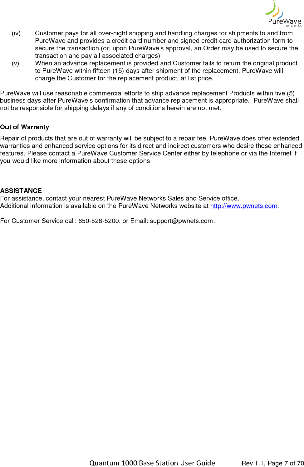    Quantum 1000 Base Station User (iv) Customer pays for all overPureWave and provides a credit card number and signed credit card authorization form to secure the transaction (or, upon PureWave’s approval, an Order may be used to secure the transaction and pay all associated charges)(v) When an advance replacement is provided andto PureWave within fifteen (15) days after shipment of the replacement, PureWave will charge the Customer for the replacement product, at list price. PureWave will use reasonable commercial efforts to ship business days after PureWave’s confirmation that advance replacement is appropriate.  PureWave shall not be responsible for shipping delays if any of conditions herein are not met.   Out of Warranty  Repair of products that are out of warranty will be subject to a repair fee. PureWave does offer extended warranties and enhanced service options for its direct and indirect customers who desire those enhanced features. Please contact a PureWave Customer Service Cenyou would like more information about these options   ASSISTANCE For assistance, contact your nearest PureWave Networks Sales and Service office.Additional information is available on the PureWave Networks w For Customer Service call: 650-528  Quantum 1000 Base Station User Guide   Rev 1.1, Page Customer pays for all over-night shipping and handling charges for shipments to and from and provides a credit card number and signed credit card authorization form to secure the transaction (or, upon PureWave’s approval, an Order may be used to secure the transaction and pay all associated charges) When an advance replacement is provided and Customer fails to return the original product to PureWave within fifteen (15) days after shipment of the replacement, PureWave will charge the Customer for the replacement product, at list price.   PureWave will use reasonable commercial efforts to ship advance replacement Products within five (5) business days after PureWave’s confirmation that advance replacement is appropriate.  PureWave shall not be responsible for shipping delays if any of conditions herein are not met.   products that are out of warranty will be subject to a repair fee. PureWave does offer extended warranties and enhanced service options for its direct and indirect customers who desire those enhanced features. Please contact a PureWave Customer Service Center either by telephone or via the Internet if you would like more information about these options For assistance, contact your nearest PureWave Networks Sales and Service office. Additional information is available on the PureWave Networks website at http://www.pwnets.com528-5200, or Email: support@pwnets.com.  Rev 1.1, Page 7 of 70 night shipping and handling charges for shipments to and from and provides a credit card number and signed credit card authorization form to secure the transaction (or, upon PureWave’s approval, an Order may be used to secure the Customer fails to return the original product to PureWave within fifteen (15) days after shipment of the replacement, PureWave will advance replacement Products within five (5) business days after PureWave’s confirmation that advance replacement is appropriate.  PureWave shall products that are out of warranty will be subject to a repair fee. PureWave does offer extended warranties and enhanced service options for its direct and indirect customers who desire those enhanced ter either by telephone or via the Internet if http://www.pwnets.com. 