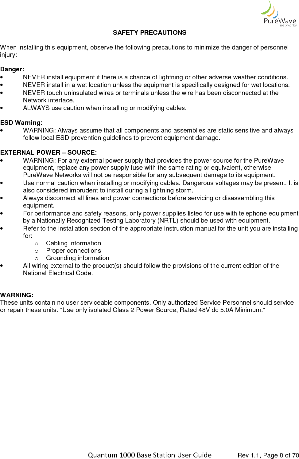    Quantum 1000 Base Station User  When installing this equipment, observe the following precautions to minimize the danger of peinjury:  Danger: • NEVER install equipment if there is a chance of lightning or other adverse weather conditions.• NEVER install in a wet location unless the equipment is specifically designed for wet locations.•  NEVER touch uninsulated wires or terminals unless the wire has been disconnected at the Network interface. • ALWAYS use caution when installing or modifying cables. ESD Warning: • WARNING: Always assume that all components and assemblies are static sensitive and always follow local ESD-prevention guidelines to prevent equipment damage. EXTERNAL POWER – SOURCE: • WARNING: For any external power supply that provides the power source for the PureWave equipment, replace any power supply fuse with the same rating or equivalent, otherwise PureWave Networks will not be responsible for any subsequent damage to its equipment.• Use normal caution when installing or modifying cables. Dangerous voltages may be present. It is also considered imprudent to install during a lightning storm.•  Always disconnect all lines and power connections before servicing or disassembling this equipment. • For performance and safety reasons, only power supplies listed for use with telephone equipment by a Nationally Recognized Testing Laboratory (NRTL) should be used wi• Refer to the installation section of the appropriate instruction manual for the unit you are installing for: o Cabling informationo Proper connectionso Grounding information• All wiring external to the product(s) should follow the provisions of thNational Electrical Code.   WARNING: These units contain no user serviceable components. Only authorized Service Personnel should service or repair these units. &quot;Use only isolated Class 2 Power Source, Rated 48V dc 5.0A Minimum.&quot;     Quantum 1000 Base Station User Guide   Rev 1.1, Page SAFETY PRECAUTIONS When installing this equipment, observe the following precautions to minimize the danger of peNEVER install equipment if there is a chance of lightning or other adverse weather conditions.NEVER install in a wet location unless the equipment is specifically designed for wet locations.wires or terminals unless the wire has been disconnected at the ALWAYS use caution when installing or modifying cables. WARNING: Always assume that all components and assemblies are static sensitive and always prevention guidelines to prevent equipment damage.  WARNING: For any external power supply that provides the power source for the PureWave equipment, replace any power supply fuse with the same rating or equivalent, otherwise PureWave Networks will not be responsible for any subsequent damage to its equipment.Use normal caution when installing or modifying cables. Dangerous voltages may be present. It is also considered imprudent to install during a lightning storm. connect all lines and power connections before servicing or disassembling this For performance and safety reasons, only power supplies listed for use with telephone equipment by a Nationally Recognized Testing Laboratory (NRTL) should be used with equipment.Refer to the installation section of the appropriate instruction manual for the unit you are installing Cabling information Proper connections Grounding information All wiring external to the product(s) should follow the provisions of the current edition of the These units contain no user serviceable components. Only authorized Service Personnel should service or repair these units. &quot;Use only isolated Class 2 Power Source, Rated 48V dc 5.0A Minimum.&quot; Rev 1.1, Page 8 of 70 When installing this equipment, observe the following precautions to minimize the danger of personnel NEVER install equipment if there is a chance of lightning or other adverse weather conditions. NEVER install in a wet location unless the equipment is specifically designed for wet locations. wires or terminals unless the wire has been disconnected at the WARNING: Always assume that all components and assemblies are static sensitive and always WARNING: For any external power supply that provides the power source for the PureWave equipment, replace any power supply fuse with the same rating or equivalent, otherwise PureWave Networks will not be responsible for any subsequent damage to its equipment. Use normal caution when installing or modifying cables. Dangerous voltages may be present. It is connect all lines and power connections before servicing or disassembling this For performance and safety reasons, only power supplies listed for use with telephone equipment th equipment. Refer to the installation section of the appropriate instruction manual for the unit you are installing e current edition of the These units contain no user serviceable components. Only authorized Service Personnel should service or repair these units. &quot;Use only isolated Class 2 Power Source, Rated 48V dc 5.0A Minimum.&quot; 