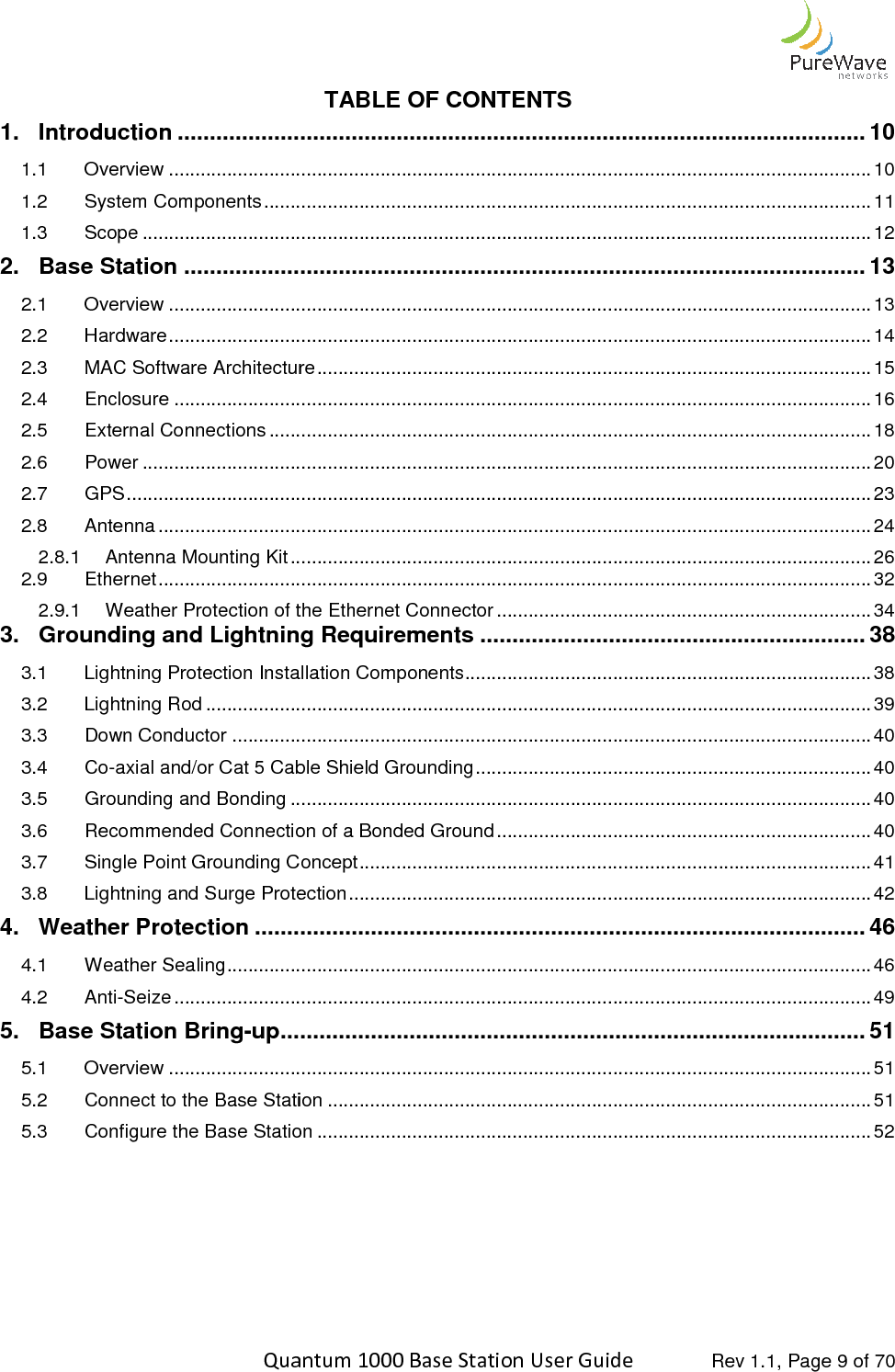    Quantum 1000 Base Station User 1. Introduction ................................1.1 Overview ................................1.2 System Components ................................1.3 Scope ................................2. Base Station ................................2.1 Overview ................................2.2 Hardware ................................2.3 MAC Software Architecture2.4 Enclosure ................................2.5 External Connections ................................2.6 Power ................................2.7 GPS ................................................................2.8 Antenna ................................2.8.1 Antenna Mounting Kit ................................2.9 Ethernet ................................2.9.1 Weather Protection of the Ethernet Connector3. Grounding and Lightning Requirements3.1 Lightning Protection Installation Components3.2 Lightning Rod ................................3.3 Down Conductor ................................3.4 Co-axial and/or Cat 5 Cable Shield Grounding3.5 Grounding and Bonding ................................3.6 Recommended Connection of a Bonded Ground3.7 Single Point Grounding Concept3.8 Lightning and Surge Protection4. Weather Protection ................................4.1 Weather Sealing ................................4.2 Anti-Seize ................................5. Base Station Bring-up ................................5.1 Overview ................................5.2 Connect to the Base Station5.3 Configure the Base Station     Quantum 1000 Base Station User Guide   Rev 1.1, Page TABLE OF CONTENTS ................................................................................................................................................................................................................................................................................................................................................................................................................................................................................................................................................................................................................................................................................................................................................................................................................................MAC Software Architecture ................................................................................................................................................................................................................................................................................................................................................................................................................................................................................................................................................................................................................................................................................................................................................................................................................................................................................................................................Weather Protection of the Ethernet Connector ................................................................Grounding and Lightning Requirements ............................................................Lightning Protection Installation Components ..............................................................................................................................................................................................................................................................................................axial and/or Cat 5 Cable Shield Grounding ................................................................................................................................................................Recommended Connection of a Bonded Ground ................................................................Single Point Grounding Concept ................................................................................................Lightning and Surge Protection ....................................................................................................................................................................................................................................................................................................................................................................................................................................................................................................................................................................................................................................................................................Connect to the Base Station ................................................................................................Configure the Base Station ................................................................................................ Rev 1.1, Page 9 of 70 ........................................... 10 ..................................... 10 ................................................... 11 .......................................... 12 .......................................... 13 ..................................... 13 ..................................... 14 ......................................... 15 .................................... 16 .................................................. 18 .......................................... 20 ............................................. 23 ....................................... 24 .............................................. 26 ....................................... 32 ....................................... 34 ............................ 38 ............................................. 38 .............................. 39 ......................................................... 40 ........................................... 40 .............................................. 40 ....................................... 40 ................................. 41 ................................... 42 ............................... 46 .......................... 46 .................................... 49 ........................... 51 ..................................... 51 ....................................... 51 ......................................... 52 