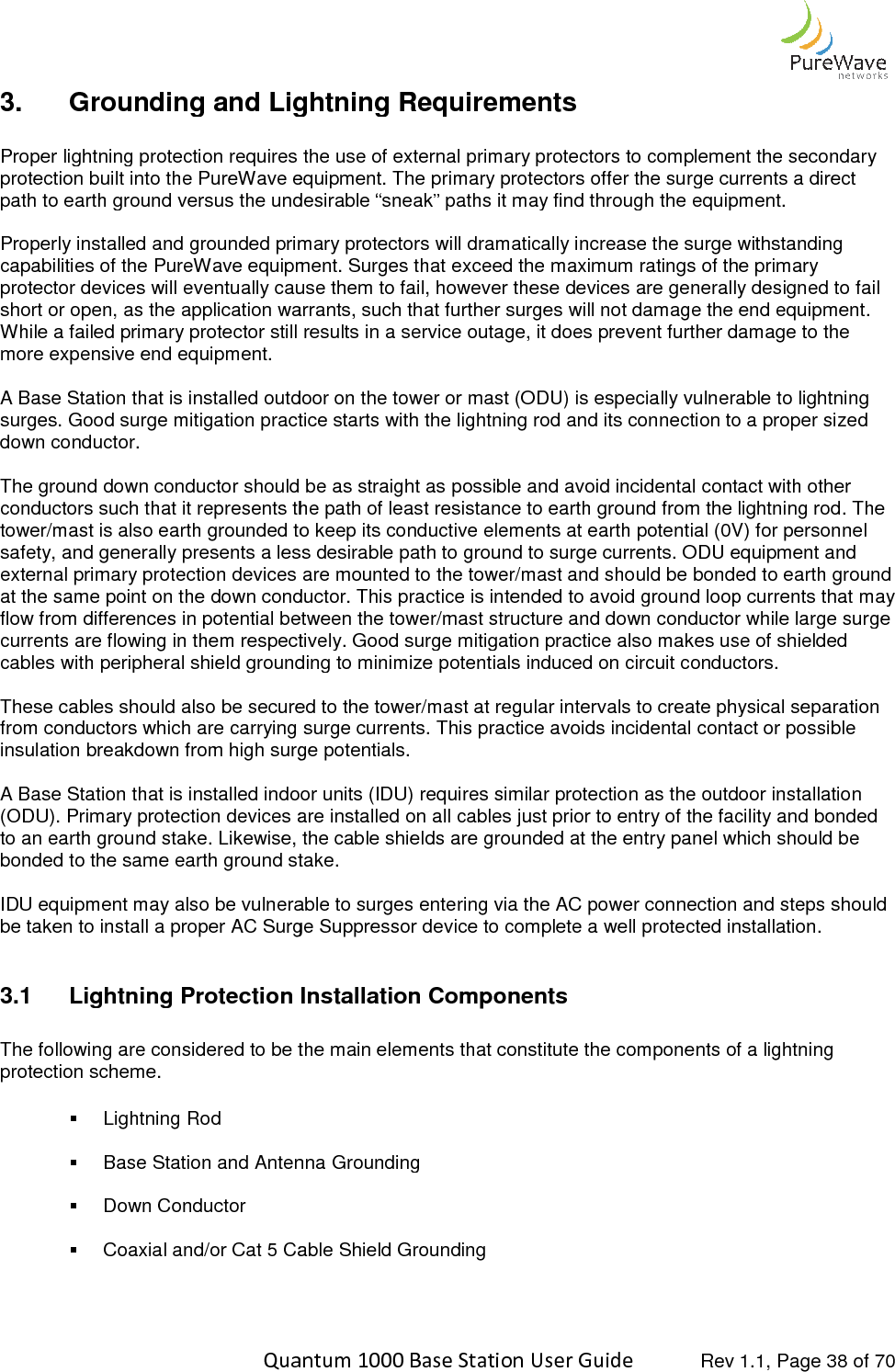    Quantum 1000 Base Station User 3. Grounding and Lightning Requirements Proper lightning protection requires tprotection built into the PureWave equipment. The primary protectors offer the surge currents a direct path to earth ground versus the undesirable “sneak” paths it may find through the equip Properly installed and grounded primary protectors will dramatically increase the surge withstanding capabilities of the PureWave equipment. Surges that exceed the maximum ratings of the primary protector devices will eventually cause them to fail,short or open, as the application warrants, such that further surges will not damage the end equipment. While a failed primary protector still results in a service outage, it does prevent further damagemore expensive end equipment.  A Base Station that is installed outdoor on the tower or mast (ODU) is especially vulnerable to lightning surges. Good surge mitigation practice starts with the lightning rod and its connection to a proper sized down conductor.  The ground down conductor should be as straight as possible and avoid incidental contact with other conductors such that it represents the path of least resistance to earth ground from the lightning rod. The tower/mast is also earth grounded tosafety, and generally presents a less desirable path to ground to surge currents. ODU equipment and external primary protection devices are mounted to the tower/mast and should be bonded tat the same point on the down conductor. This practice is intended to avoid ground loop currents that may flow from differences in potential between the tower/mast structure and down conductor while large surge currents are flowing in them respectively. Good surge mitigation practice also makes use of shielded cables with peripheral shield grounding to minimize potentials induced on circuit conductors. These cables should also be secured to the tower/mast at regular intervals to create from conductors which are carrying surge currents. This practice avoids incidental contact or possible insulation breakdown from high surge potentials. A Base Station that is installed indoor units (IDU) requires similar protection as (ODU). Primary protection devices are installed on all cables just prior to entry of the facility and bonded to an earth ground stake. Likewise, the cable shields are grounded at the entry panel which should be bonded to the same earth ground stake. IDU equipment may also be vulnerable to surges entering via the AC power connection and steps should be taken to install a proper AC Surge Suppressor device to complete a well protected installation. 3.1 Lightning Protection Installation  The following are considered to be the main elements that constitute the components of a lightning protection scheme.     Lightning Rod   Base Station and Antenna Grounding   Down Conductor   Coaxial and/or Cat 5 Cable Shield Grounding   Quantum 1000 Base Station User Guide   Rev 1.1, Page Grounding and Lightning Requirements Proper lightning protection requires the use of external primary protectors to complement the secondary protection built into the PureWave equipment. The primary protectors offer the surge currents a direct path to earth ground versus the undesirable “sneak” paths it may find through the equipProperly installed and grounded primary protectors will dramatically increase the surge withstanding capabilities of the PureWave equipment. Surges that exceed the maximum ratings of the primary protector devices will eventually cause them to fail, however these devices are generally designed to fail short or open, as the application warrants, such that further surges will not damage the end equipment. While a failed primary protector still results in a service outage, it does prevent further damageA Base Station that is installed outdoor on the tower or mast (ODU) is especially vulnerable to lightning surges. Good surge mitigation practice starts with the lightning rod and its connection to a proper sized The ground down conductor should be as straight as possible and avoid incidental contact with other conductors such that it represents the path of least resistance to earth ground from the lightning rod. The tower/mast is also earth grounded to keep its conductive elements at earth potential (0V) for personnel safety, and generally presents a less desirable path to ground to surge currents. ODU equipment and external primary protection devices are mounted to the tower/mast and should be bonded tat the same point on the down conductor. This practice is intended to avoid ground loop currents that may flow from differences in potential between the tower/mast structure and down conductor while large surge espectively. Good surge mitigation practice also makes use of shielded cables with peripheral shield grounding to minimize potentials induced on circuit conductors.These cables should also be secured to the tower/mast at regular intervals to create physical separation from conductors which are carrying surge currents. This practice avoids incidental contact or possible insulation breakdown from high surge potentials. A Base Station that is installed indoor units (IDU) requires similar protection as the outdoor installation (ODU). Primary protection devices are installed on all cables just prior to entry of the facility and bonded to an earth ground stake. Likewise, the cable shields are grounded at the entry panel which should be arth ground stake. IDU equipment may also be vulnerable to surges entering via the AC power connection and steps should be taken to install a proper AC Surge Suppressor device to complete a well protected installation.Lightning Protection Installation Components The following are considered to be the main elements that constitute the components of a lightning Base Station and Antenna Grounding Coaxial and/or Cat 5 Cable Shield Grounding  Rev 1.1, Page 38 of 70 he use of external primary protectors to complement the secondary protection built into the PureWave equipment. The primary protectors offer the surge currents a direct path to earth ground versus the undesirable “sneak” paths it may find through the equipment. Properly installed and grounded primary protectors will dramatically increase the surge withstanding  capabilities of the PureWave equipment. Surges that exceed the maximum ratings of the primary however these devices are generally designed to fail short or open, as the application warrants, such that further surges will not damage the end equipment. While a failed primary protector still results in a service outage, it does prevent further damage to the A Base Station that is installed outdoor on the tower or mast (ODU) is especially vulnerable to lightning surges. Good surge mitigation practice starts with the lightning rod and its connection to a proper sized The ground down conductor should be as straight as possible and avoid incidental contact with other conductors such that it represents the path of least resistance to earth ground from the lightning rod. The keep its conductive elements at earth potential (0V) for personnel safety, and generally presents a less desirable path to ground to surge currents. ODU equipment and external primary protection devices are mounted to the tower/mast and should be bonded to earth ground at the same point on the down conductor. This practice is intended to avoid ground loop currents that may flow from differences in potential between the tower/mast structure and down conductor while large surge espectively. Good surge mitigation practice also makes use of shielded cables with peripheral shield grounding to minimize potentials induced on circuit conductors. physical separation from conductors which are carrying surge currents. This practice avoids incidental contact or possible the outdoor installation (ODU). Primary protection devices are installed on all cables just prior to entry of the facility and bonded to an earth ground stake. Likewise, the cable shields are grounded at the entry panel which should be IDU equipment may also be vulnerable to surges entering via the AC power connection and steps should be taken to install a proper AC Surge Suppressor device to complete a well protected installation. The following are considered to be the main elements that constitute the components of a lightning 