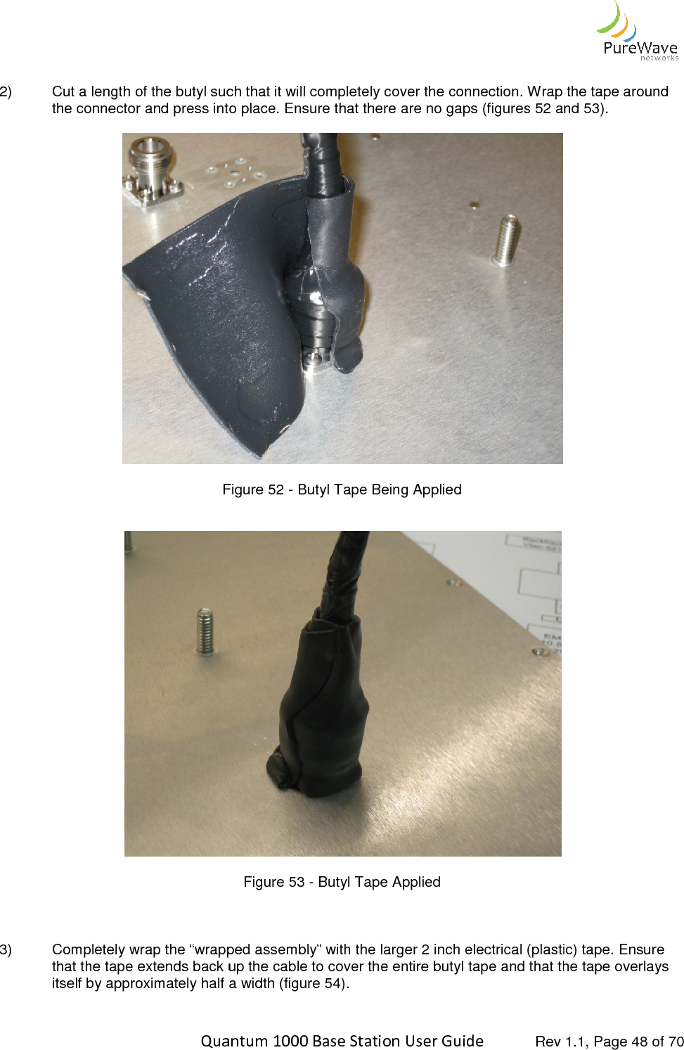    Quantum 1000 Base Station User  2) Cut a length of the butyl such that it will completely cover the connection. Wrap the tape around the connector and press into place. Ensure that there are no gaps  Figure    3) Completely wrap the “wrapped assembly” with the larger 2 inch electrical (plastic) tape. Ensure that the tape extends back up the cable to cover the entireitself by approximately half a width (figure 5  Quantum 1000 Base Station User Guide   Rev 1.1, Page Cut a length of the butyl such that it will completely cover the connection. Wrap the tape around the connector and press into place. Ensure that there are no gaps (figures 52 and 5 Figure 52 - Butyl Tape Being Applied    Figure 53 - Butyl Tape Applied Completely wrap the “wrapped assembly” with the larger 2 inch electrical (plastic) tape. Ensure that the tape extends back up the cable to cover the entire butyl tape and that the tape overlays itself by approximately half a width (figure 54).  Rev 1.1, Page 48 of 70 Cut a length of the butyl such that it will completely cover the connection. Wrap the tape around and 53).   Completely wrap the “wrapped assembly” with the larger 2 inch electrical (plastic) tape. Ensure butyl tape and that the tape overlays 