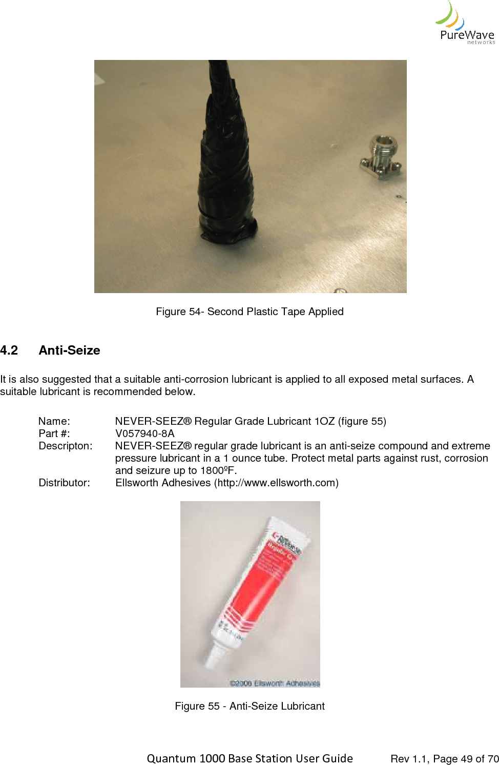    Quantum 1000 Base Station User   Figure 4.2  Anti-Seize  It is also suggested that a suitable antisuitable lubricant is recommended below. Name:    NEVER-SEEZ® Regular Grade Lubricant 1OZ Part #:    V057940-8A  Descripton:  NEVER-SEEZ® regular grade lubricant is an antipressure lubricantand seizure up to 1800ºF.Distributor: Ellsworth Adhesives (http://www.ellsworth.com)    Quantum 1000 Base Station User Guide   Rev 1.1, Page  Figure 54- Second Plastic Tape Applied It is also suggested that a suitable anti-corrosion lubricant is applied to all exposed metal surfaces. A suitable lubricant is recommended below. SEEZ® Regular Grade Lubricant 1OZ (figure 55)  8A   SEEZ® regular grade lubricant is an anti-seize compound and extreme pressure lubricant in a 1 ounce tube. Protect metal parts against rust, corrosion and seizure up to 1800ºF. Ellsworth Adhesives (http://www.ellsworth.com)  Figure 55 - Anti-Seize Lubricant   Rev 1.1, Page 49 of 70  corrosion lubricant is applied to all exposed metal surfaces. A seize compound and extreme metal parts against rust, corrosion 