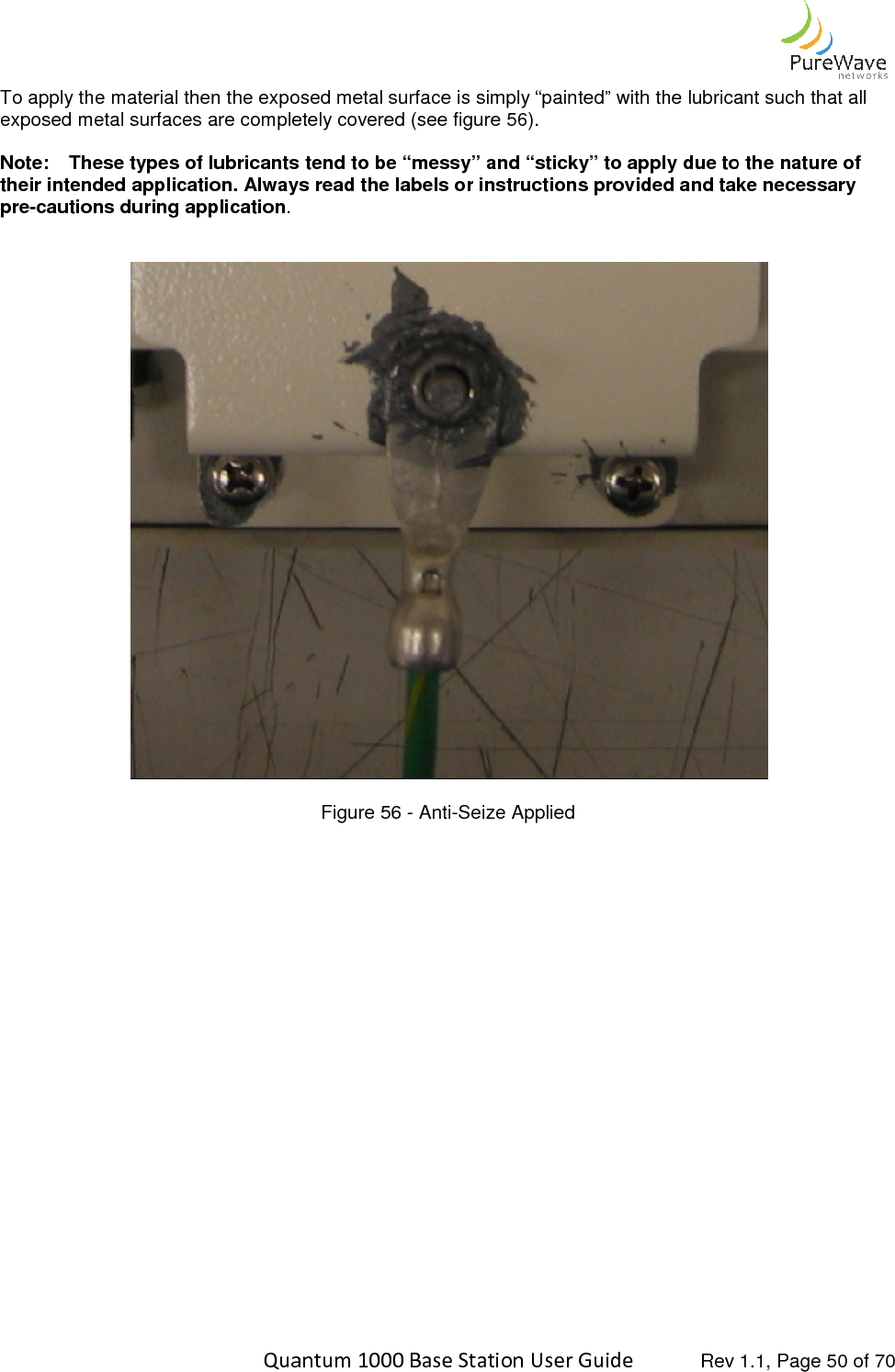    Quantum 1000 Base Station User To apply the material then the exposed metal surface is simply “painted” with the lubricant suchexposed metal surfaces are completely covered (see figure 5 Note: These types of lubricants tend to be “messy” and “sticky” their intended application. Always read the labels or instructions provided and take necpre-cautions during application.       Quantum 1000 Base Station User Guide   Rev 1.1, Page To apply the material then the exposed metal surface is simply “painted” with the lubricant suchexposed metal surfaces are completely covered (see figure 56). These types of lubricants tend to be “messy” and “sticky” to apply due to tintended application. Always read the labels or instructions provided and take nec  Figure 56 - Anti-Seize Applied  Rev 1.1, Page 50 of 70 To apply the material then the exposed metal surface is simply “painted” with the lubricant such that all due to the nature of intended application. Always read the labels or instructions provided and take necessary  
