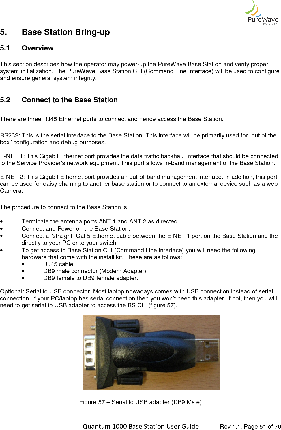    Quantum 1000 Base Station User 5. Base Station Bring5.1  Overview  This section describes how the operator may powersystem initialization. The PureWaveand ensure general system integrity 5.2 Connect to the Base Station There are three RJ45 Ethernet ports to connect and hence access the Base Station. RS232: This is the serial interface to the Base Station. This interface will be primarily used for “out of the box” configuration and debug purposes.  E-NET 1: This Gigabit Ethernet port provides the data traffic backhaul interface that should be connecteto the Service Provider’s network equipment. This port allows in E-NET 2: This Gigabit Ethernet port provides an outcan be used for daisy chaining to another basCamera.   The procedure to connect to the Base Station is: • Terminate the antenna ports ANT 1 and ANT 2 as directed.• Connect and Power on the Base Station.• Connect a “straight” Cat 5 Ethernet cabldirectly to your PC or to your switch. • To get access to Base Station CLI (Command Line Interface) you will need the following hardware that come with the install kit. These are as follows:  RJ45 cable.  DB9 male connector (Modem Adapter). DB9 female to DB9 female adapter. Optional: Serial to USB connector. Most laptop nowadays comes with USB connection instead of serial connection. If your PC/laptop has serial connection then you won’t need this adapter. If not, then you will need to get serial to USB adapter to access the             Figure   Quantum 1000 Base Station User Guide   Rev 1.1, Page Base Station Bring-up This section describes how the operator may power-up the PureWave Base Station and verify proper PureWave Base Station CLI (Command Line Interface) will be used to configeneral system integrity.   Connect to the Base Station There are three RJ45 Ethernet ports to connect and hence access the Base Station. RS232: This is the serial interface to the Base Station. This interface will be primarily used for “out of the box” configuration and debug purposes.  NET 1: This Gigabit Ethernet port provides the data traffic backhaul interface that should be connecteto the Service Provider’s network equipment. This port allows in-band management of the Base Station. NET 2: This Gigabit Ethernet port provides an out-of-band management interface. In addition, this port can be used for daisy chaining to another base station or to connect to an external device such as a web The procedure to connect to the Base Station is: Terminate the antenna ports ANT 1 and ANT 2 as directed. Connect and Power on the Base Station. Connect a “straight” Cat 5 Ethernet cable between the E-NET 1 port on the Base Station and the directly to your PC or to your switch.  To get access to Base Station CLI (Command Line Interface) you will need the following hardware that come with the install kit. These are as follows: DB9 male connector (Modem Adapter). DB9 female to DB9 female adapter. Optional: Serial to USB connector. Most laptop nowadays comes with USB connection instead of serial connection. If your PC/laptop has serial connection then you won’t need this adapter. If not, then you will need to get serial to USB adapter to access the BS CLI (figure 57).   Figure 57 – Serial to USB adapter (DB9 Male)  Rev 1.1, Page 51 of 70 up the PureWave Base Station and verify proper will be used to configure RS232: This is the serial interface to the Base Station. This interface will be primarily used for “out of the NET 1: This Gigabit Ethernet port provides the data traffic backhaul interface that should be connected band management of the Base Station.  band management interface. In addition, this port e station or to connect to an external device such as a web NET 1 port on the Base Station and the To get access to Base Station CLI (Command Line Interface) you will need the following Optional: Serial to USB connector. Most laptop nowadays comes with USB connection instead of serial connection. If your PC/laptop has serial connection then you won’t need this adapter. If not, then you will 