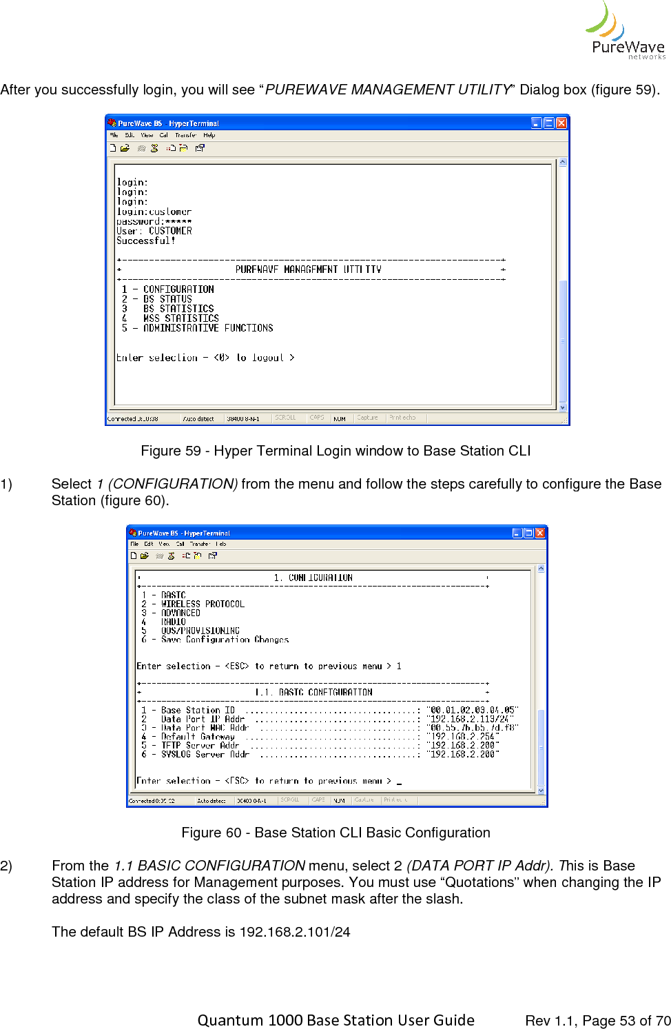    Quantum 1000 Base Station User  After you successfully login, you will see “ Figure 59 - Hyper Terminal Login window to Base Station CLI 1)  Select 1 (CONFIGURATION)Station (figure 60).  Figure  2)  From the 1.1 BASIC CONFIGURATIONStation IP address for Management purposes. You must use “Quotations” when changing the IP address and specify the class of the subnet mask after the slash. The default BS IP Address is 192.168.2.101/24   Quantum 1000 Base Station User Guide   Rev 1.1, Page After you successfully login, you will see “PUREWAVE MANAGEMENT UTILITY” Dialog box (figure  Hyper Terminal Login window to Base Station CLI 1 (CONFIGURATION) from the menu and follow the steps carefully to configure the Base   Figure 60 - Base Station CLI Basic Configuration 1.1 BASIC CONFIGURATION menu, select 2 (DATA PORT IP Addr). TManagement purposes. You must use “Quotations” when changing the IP address and specify the class of the subnet mask after the slash. The default BS IP Address is 192.168.2.101/24  Rev 1.1, Page 53 of 70 ” Dialog box (figure 59).  from the menu and follow the steps carefully to configure the Base  (DATA PORT IP Addr). This is Base Management purposes. You must use “Quotations” when changing the IP 