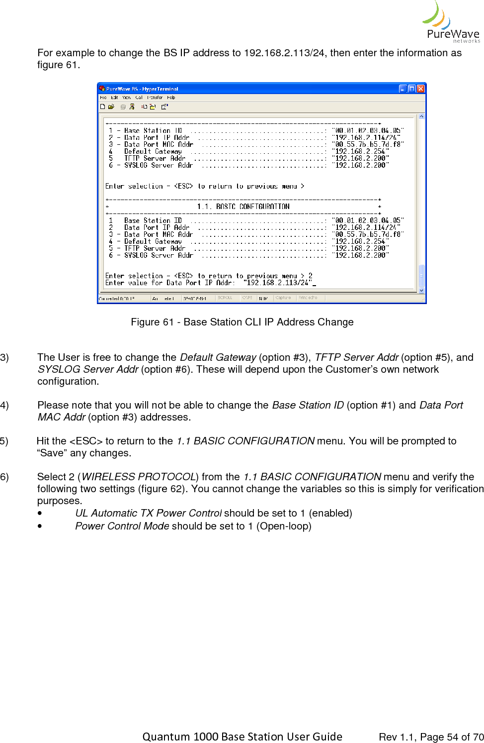    Quantum 1000 Base Station User For example to change the BS IP address to 192.168.2.113/24, then enter thfigure 61.   Figure   3) The User is free to change the SYSLOG Server Addr (option #6). These will depend upon the Customer’s own networkconfiguration.  4) Please note that you will not be able to change the MAC Addr (option #3) addresses. 5) Hit the &lt;ESC&gt; to return to the “Save” any changes.  6)  Select 2 (WIRELESS PROTOCOLfollowing two settings (figure purposes.  • UL Automatic TX Power Control• Power Control Mode    Quantum 1000 Base Station User Guide   Rev 1.1, Page For example to change the BS IP address to 192.168.2.113/24, then enter the information as Figure 61 - Base Station CLI IP Address Change The User is free to change the Default Gateway (option #3), TFTP Server Addr (option #6). These will depend upon the Customer’s own networkPlease note that you will not be able to change the Base Station ID (option #1) and (option #3) addresses. Hit the &lt;ESC&gt; to return to the 1.1 BASIC CONFIGURATION menu. You will be prompted to WIRELESS PROTOCOL) from the 1.1 BASIC CONFIGURATION menu and verify the following two settings (figure 62). You cannot change the variables so this is simply for verification UL Automatic TX Power Control should be set to 1 (enabled) ontrol Mode should be set to 1 (Open-loop)  Rev 1.1, Page 54 of 70 e information as   (option #5), and (option #6). These will depend upon the Customer’s own network (option #1) and Data Port menu. You will be prompted to menu and verify the ). You cannot change the variables so this is simply for verification 