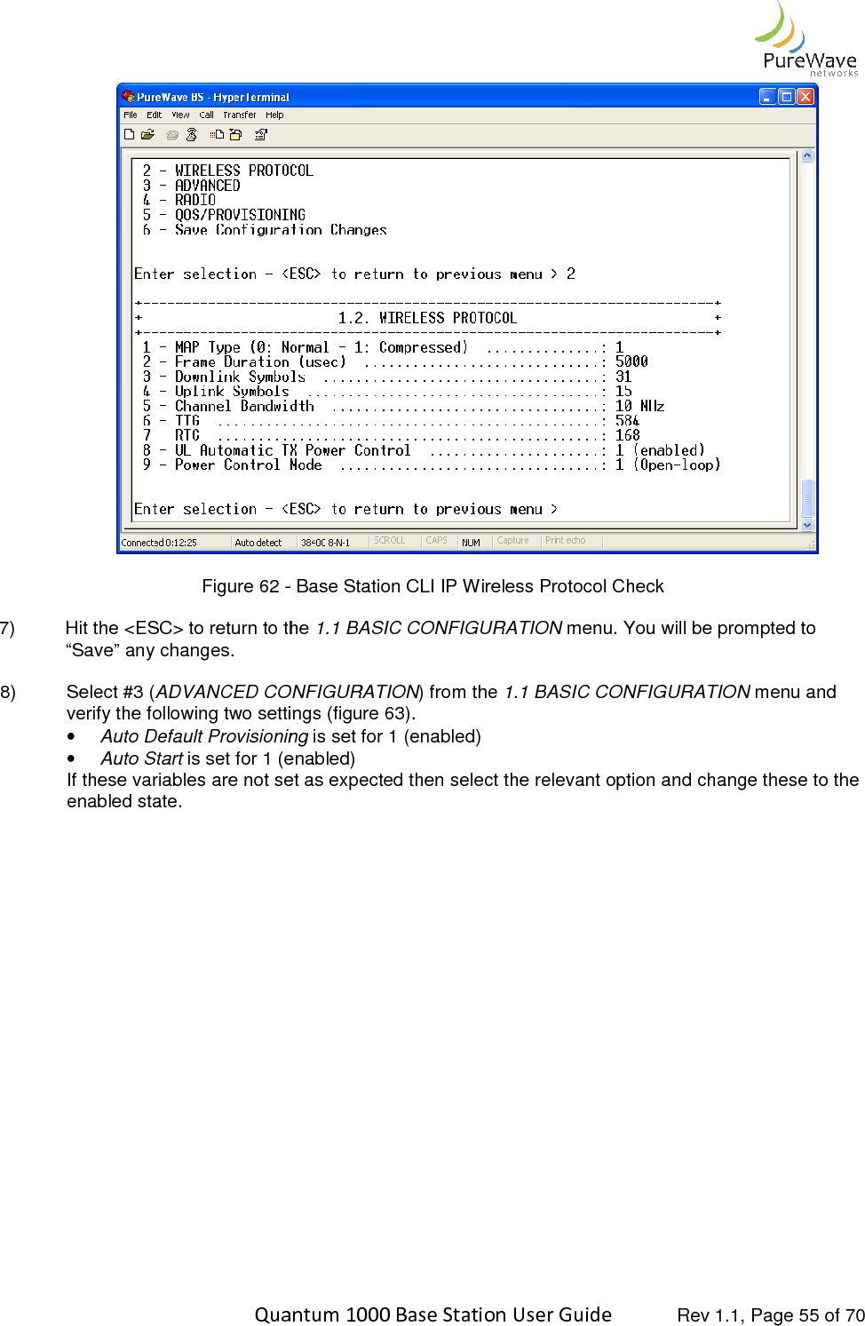    Quantum 1000 Base Station User  Figure 62 - 7) Hit the &lt;ESC&gt; to return to the “Save” any changes.  8)  Select #3 (ADVANCED CONFIGURATIONverify the following two settings (figure • Auto Default Provisioning• Auto Start is set for 1 (enabled)If these variables are not set as expected then select the relevant option and change these enabled state.    Quantum 1000 Base Station User Guide   Rev 1.1, Page - Base Station CLI IP Wireless Protocol Check Hit the &lt;ESC&gt; to return to the 1.1 BASIC CONFIGURATION menu. You will be prompted to ADVANCED CONFIGURATION) from the 1.1 BASIC CONFIGURATIONverify the following two settings (figure 63).  Auto Default Provisioning is set for 1 (enabled) is set for 1 (enabled) If these variables are not set as expected then select the relevant option and change these  Rev 1.1, Page 55 of 70  menu. You will be prompted to 1.1 BASIC CONFIGURATION menu and If these variables are not set as expected then select the relevant option and change these to the 