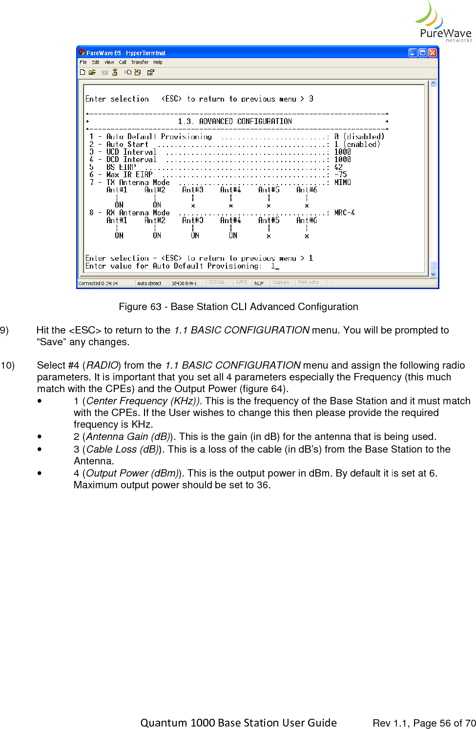    Quantum 1000 Base Station User  Figure 63 9) Hit the &lt;ESC&gt; to return to the “Save” any changes.  10)  Select #4 (RADIO) from the parameters. It is important that you set all 4 parameters especially the Frequency (this much match with the CPEs) and the Output Power (figure •  1 (Center Frequency (KHz)).with the CPEs. If the User wishes to change this then please provide the required frequency is KHz.  •  2 (Antenna Gain (dB)•  3 (Cable Loss (dB)). This is a loss of the cable (in dB’s) from the Base Station to the Antenna. •  4 (Output Power (dBm)Maximum output power should be set to 36.   Quantum 1000 Base Station User Guide   Rev 1.1, Page 63 - Base Station CLI Advanced Configuration Hit the &lt;ESC&gt; to return to the 1.1 BASIC CONFIGURATION menu. You will be prompted to ) from the 1.1 BASIC CONFIGURATION menu and assign the parameters. It is important that you set all 4 parameters especially the Frequency (this much match with the CPEs) and the Output Power (figure 64). Center Frequency (KHz)). This is the frequency of the Base Station and it must match with the CPEs. If the User wishes to change this then please provide the required  Antenna Gain (dB)). This is the gain (in dB) for the antenna that is being used. ). This is a loss of the cable (in dB’s) from the Base Station to the Output Power (dBm)). This is the output power in dBm. By default it is set at 6. Maximum output power should be set to 36.  Rev 1.1, Page 56 of 70  menu. You will be prompted to menu and assign the following radio parameters. It is important that you set all 4 parameters especially the Frequency (this much This is the frequency of the Base Station and it must match with the CPEs. If the User wishes to change this then please provide the required ). This is the gain (in dB) for the antenna that is being used.  ). This is a loss of the cable (in dB’s) from the Base Station to the ). This is the output power in dBm. By default it is set at 6. 