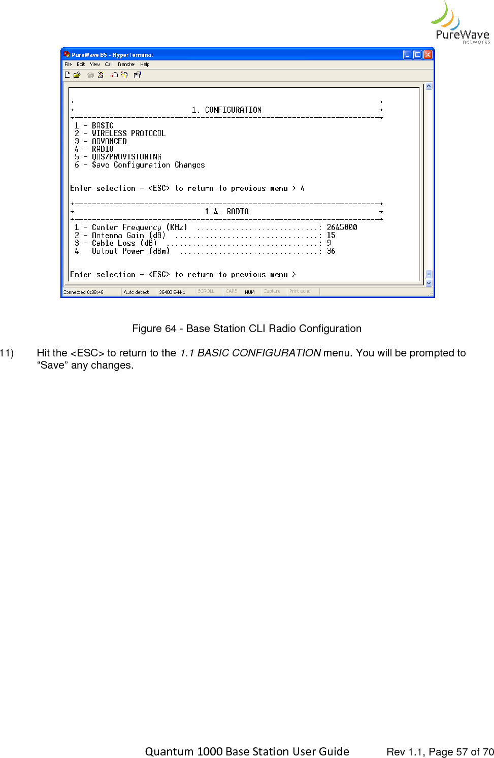    Quantum 1000 Base Station User  Figure 64 11) Hit the &lt;ESC&gt; to return to the “Save” any changes.                               Quantum 1000 Base Station User Guide   Rev 1.1, Page  64 - Base Station CLI Radio Configuration Hit the &lt;ESC&gt; to return to the 1.1 BASIC CONFIGURATION menu. You will be prompted to  Rev 1.1, Page 57 of 70  menu. You will be prompted to 