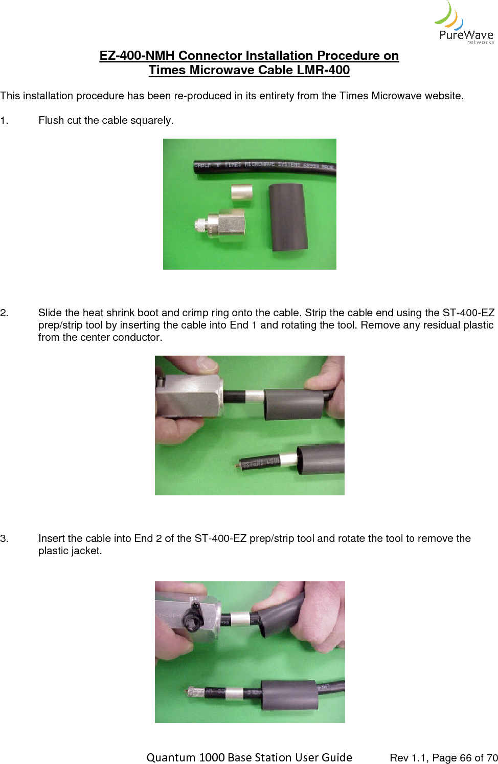    Quantum 1000 Base Station User EZ-400-NMH Connector Times Microwave Cable LMRThis installation procedure has been re1. Flush cut the cable squarely.     2. Slide the heat shrink boot and crimp ring onto the prep/strip tool by inserting the cable into End 1 and rotating the tool. Remove any residual plastic from the center conductor.     3. Insert the cable into End 2 of the STplastic jacket.      Quantum 1000 Base Station User Guide   Rev 1.1, Page NMH Connector Installation Procedure on Times Microwave Cable LMR-400  This installation procedure has been re-produced in its entirety from the Times Microwave website. Flush cut the cable squarely.   Slide the heat shrink boot and crimp ring onto the cable. Strip the cable end using the STprep/strip tool by inserting the cable into End 1 and rotating the tool. Remove any residual plastic   Insert the cable into End 2 of the ST-400-EZ prep/strip tool and rotate the tool to remove the   Rev 1.1, Page 66 of 70 produced in its entirety from the Times Microwave website. cable. Strip the cable end using the ST-400-EZ prep/strip tool by inserting the cable into End 1 and rotating the tool. Remove any residual plastic the tool to remove the 