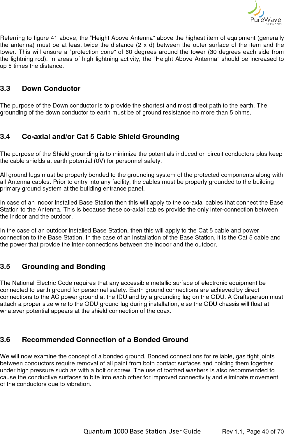    Quantum 1000 Base Station User  Referring to figure 41 above, the “Height Above Antenna” above the highest item of equipment (generally the antenna) must  be at least twice  the distance  (2 x d)  between the outer surfatower. This  will ensure  a “protection cone” of 60 degrees around the  tower (30  degrees each side from the lightning rod). In areas of high lightning activity, the “Height Above Antenna” should be increased to up 5 times the distance.  3.3  Down Conductor  The purpose of the Down conductor is to provide the shortest and most direct path to the earth. grounding of the down conductor to earth must be of ground resistance no more than 5 ohms. 3.4  Co-axial and/or Cat 5 Cable Shield Grounding The purpose of the Shield grounding is to minimize the potentials induced on circuit conductors plus keep the cable shields at earth potential (0V) for personnel safety. All ground lugs must be properly bonded to the grounding system of the protected compall Antenna cables. Prior to entry into any facility, the cables must be properly grounded to the building primary ground system at the building entrance panel.  In case of an indoor installed Base Station then this will apply to the coStation to the Antenna. This is because these cothe indoor and the outdoor.   In the case of an outdoor installed Base Station, then this will apply to the Cat 5 cabconnection to the Base Station. In the case of an installation of the Base Station, it is the Cat 5 cable and the power that provide the inter-connections between the indoor and the outdoor. 3.5 Grounding and Bonding The National Electric Code requires that any accessible metallic surface of electronic equipment be connected to earth ground for personnel safety. Earth ground connections are achieved by direct connections to the AC power ground at the IDU and by a grounding lug on the ODU. A Craftattach a proper size wire to the ODU ground lug during installation, else the ODU chassis will float at whatever potential appears at the shield connection of the coax.  3.6 Recommended Connection of a Bonded Ground We will now examine the concept of a bonded ground. Bonded connections for reliable, gas tight joints between conductors require removal of all paint from both contact surfaces and holding them together under high pressure such as with a bolt or screw. The use of toothed washers is alcause the conductive surfaces to bite into each other for improved connectivity and eliminate movement of the conductors due to vibration.    Quantum 1000 Base Station User Guide   Rev 1.1, Page above, the “Height Above Antenna” above the highest item of equipment (generally the antenna) must  be at least twice  the distance  (2 x d)  between the outer surface of the item and the tower. This  will ensure  a “protection cone” of 60 degrees around the  tower (30  degrees each side from the lightning rod). In areas of high lightning activity, the “Height Above Antenna” should be increased to The purpose of the Down conductor is to provide the shortest and most direct path to the earth. grounding of the down conductor to earth must be of ground resistance no more than 5 ohms.axial and/or Cat 5 Cable Shield Grounding The purpose of the Shield grounding is to minimize the potentials induced on circuit conductors plus keep the cable shields at earth potential (0V) for personnel safety. All ground lugs must be properly bonded to the grounding system of the protected compall Antenna cables. Prior to entry into any facility, the cables must be properly grounded to the building primary ground system at the building entrance panel.  In case of an indoor installed Base Station then this will apply to the co-axial cables that connect the Base Station to the Antenna. This is because these co-axial cables provide the only inter-connection between In the case of an outdoor installed Base Station, then this will apply to the Cat 5 cable and power connection to the Base Station. In the case of an installation of the Base Station, it is the Cat 5 cable and connections between the indoor and the outdoor. Grounding and Bonding equires that any accessible metallic surface of electronic equipment be connected to earth ground for personnel safety. Earth ground connections are achieved by direct connections to the AC power ground at the IDU and by a grounding lug on the ODU. A Craftattach a proper size wire to the ODU ground lug during installation, else the ODU chassis will float at whatever potential appears at the shield connection of the coax. Recommended Connection of a Bonded Ground pt of a bonded ground. Bonded connections for reliable, gas tight joints between conductors require removal of all paint from both contact surfaces and holding them together under high pressure such as with a bolt or screw. The use of toothed washers is also recommended to cause the conductive surfaces to bite into each other for improved connectivity and eliminate movement   Rev 1.1, Page 40 of 70 above, the “Height Above Antenna” above the highest item of equipment (generally ce of the item and the tower. This  will ensure  a “protection cone” of 60 degrees around the  tower (30  degrees each side from the lightning rod). In areas of high lightning activity, the “Height Above Antenna” should be increased to The purpose of the Down conductor is to provide the shortest and most direct path to the earth. The grounding of the down conductor to earth must be of ground resistance no more than 5 ohms. The purpose of the Shield grounding is to minimize the potentials induced on circuit conductors plus keep All ground lugs must be properly bonded to the grounding system of the protected components along with all Antenna cables. Prior to entry into any facility, the cables must be properly grounded to the building axial cables that connect the Base connection between le and power connection to the Base Station. In the case of an installation of the Base Station, it is the Cat 5 cable and equires that any accessible metallic surface of electronic equipment be connected to earth ground for personnel safety. Earth ground connections are achieved by direct connections to the AC power ground at the IDU and by a grounding lug on the ODU. A Craftsperson must attach a proper size wire to the ODU ground lug during installation, else the ODU chassis will float at pt of a bonded ground. Bonded connections for reliable, gas tight joints between conductors require removal of all paint from both contact surfaces and holding them together so recommended to cause the conductive surfaces to bite into each other for improved connectivity and eliminate movement 