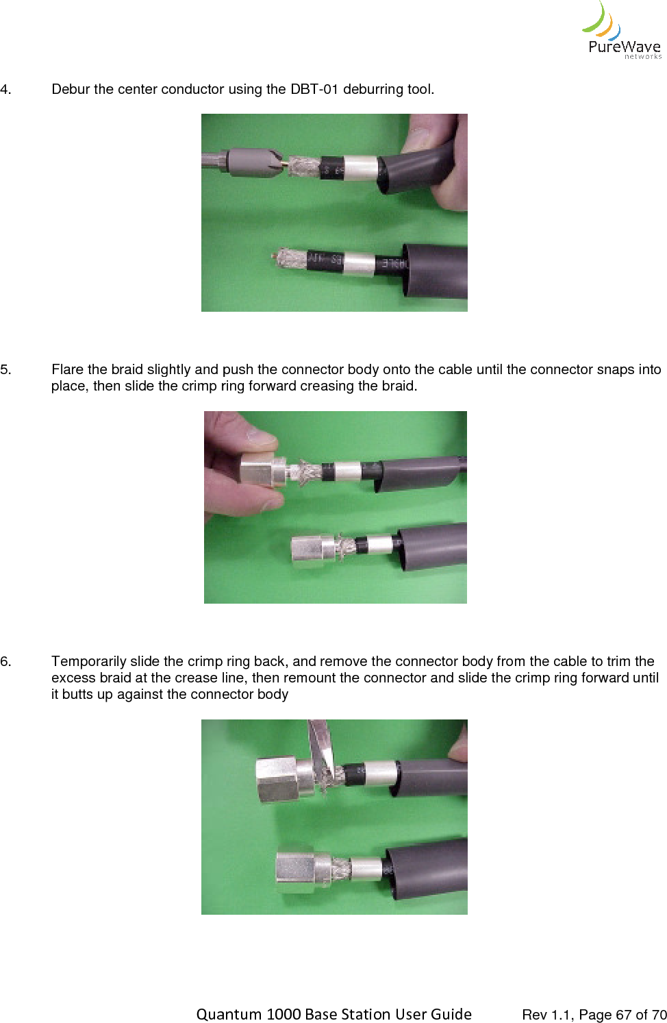    Quantum 1000 Base Station User  4. Debur the center conductor using    5. Flare the braid slightly and push the connector body onto the cable until the connector snaps into place, then slide the crimp ring forward    6. Temporarily slide the crimp ring back, and remove the connector bodyexcess braid at the crease line, then remount theit butts up against the connector body      Quantum 1000 Base Station User Guide   Rev 1.1, Page Debur the center conductor using the DBT-01 deburring tool.  Flare the braid slightly and push the connector body onto the cable until the connector snaps into place, then slide the crimp ring forward creasing the braid.  Temporarily slide the crimp ring back, and remove the connector body from the cable to trim the excess braid at the crease line, then remount the connector and slide the crimp ring forward until connector body   Rev 1.1, Page 67 of 70 Flare the braid slightly and push the connector body onto the cable until the connector snaps into from the cable to trim the connector and slide the crimp ring forward until 