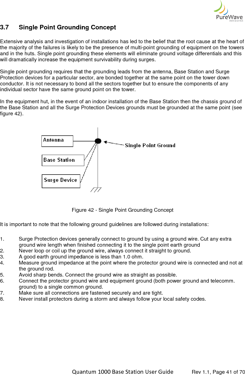    Quantum 1000 Base Station User 3.7 Single Point Grounding Concept Extensive analysis and investigation of installations has led to the majority of the failures is likely to be the presence of multiand in the huts. Single point grounding these elements will eliminate ground voltage differentials will dramatically increase the equipment survivability during surges. Single point grounding requires that the grounding leads from the antenna, Base Station and Surge Protection devices for a particular sector, are bonded together at the same point on the tower down conductor. It is not necessary to bond all the sectors togindividual sector have the same ground point on the tower.  In the equipment hut, in the event of an indoor installation of the Base Station then the chassis ground of the Base Station and all the Surge Protectionfigure 42).    Figure  It is important to note that the following ground guidelines are followed during installations: 1. Surge Protection devices generallyground wire length when finished connecting it to the single point earth ground2. Never loop or coil up the ground wire, always connect it straight to ground.3. A good earth ground impedance is less than4. Measure ground impedance at the point where the protector ground wire is connected and not at the ground rod. 5. Avoid sharp bends. Connect the ground wire as straight as possible.6. Connect the protector ground wire and equipment ground (both power gground) to a single common ground.7. Make sure all connections are fastened securely and are tight.8. Never install protectors during a storm and always follow your local safety codes.          Quantum 1000 Base Station User Guide   Rev 1.1, Page Single Point Grounding Concept Extensive analysis and investigation of installations has led to the belief that the root cause at the heart of the majority of the failures is likely to be the presence of multi-point grounding of equipment on the towers and in the huts. Single point grounding these elements will eliminate ground voltage differentials will dramatically increase the equipment survivability during surges. Single point grounding requires that the grounding leads from the antenna, Base Station and Surge Protection devices for a particular sector, are bonded together at the same point on the tower down conductor. It is not necessary to bond all the sectors together but to ensure the components of any individual sector have the same ground point on the tower.  In the equipment hut, in the event of an indoor installation of the Base Station then the chassis ground of the Base Station and all the Surge Protection Devices grounds must be grounded at the same point (see         Figure 42 - Single Point Grounding Concept It is important to note that the following ground guidelines are followed during installations:Surge Protection devices generally connect to ground by using a ground wire. Cut any extra ground wire length when finished connecting it to the single point earth ground Never loop or coil up the ground wire, always connect it straight to ground. A good earth ground impedance is less than 1.0 ohm. Measure ground impedance at the point where the protector ground wire is connected and not at Avoid sharp bends. Connect the ground wire as straight as possible. Connect the protector ground wire and equipment ground (both power ground and telecomm. ground) to a single common ground. Make sure all connections are fastened securely and are tight. Never install protectors during a storm and always follow your local safety codes. Rev 1.1, Page 41 of 70 the belief that the root cause at the heart of point grounding of equipment on the towers and in the huts. Single point grounding these elements will eliminate ground voltage differentials and this Single point grounding requires that the grounding leads from the antenna, Base Station and Surge Protection devices for a particular sector, are bonded together at the same point on the tower down ether but to ensure the components of any In the equipment hut, in the event of an indoor installation of the Base Station then the chassis ground of Devices grounds must be grounded at the same point (see It is important to note that the following ground guidelines are followed during installations: connect to ground by using a ground wire. Cut any extra  Measure ground impedance at the point where the protector ground wire is connected and not at round and telecomm. Never install protectors during a storm and always follow your local safety codes. 