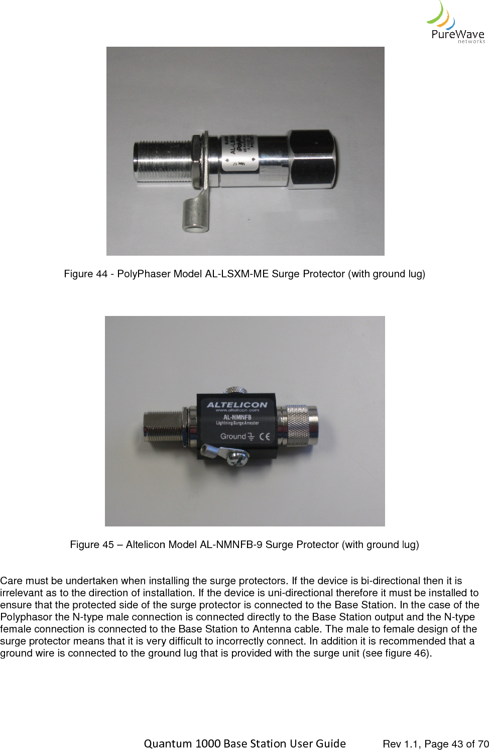    Quantum 1000 Base Station User  Figure 44 - PolyPhaser Model AL    Figure 45 – Altelicon Model AL  Care must be undertaken when installing the surge protectors. Iirrelevant as to the direction of installation. If the device is uniensure that the protected side of the surge protector is connected to the Base Station. In the casePolyphasor the N-type male connection is connected directly to the Base Station output and the Nfemale connection is connected to the Base Station to Antenna cable. The male to female design of the surge protector means that it is very difficground wire is connected to the ground lug that is provided with the surge unit (see figure 4   Quantum 1000 Base Station User Guide   Rev 1.1, Page  PolyPhaser Model AL-LSXM-ME Surge Protector (with ground lug) Altelicon Model AL-NMNFB-9 Surge Protector (with ground lug)Care must be undertaken when installing the surge protectors. If the device is bi-directional then it is irrelevant as to the direction of installation. If the device is uni-directional therefore it must be installed to ensure that the protected side of the surge protector is connected to the Base Station. In the casetype male connection is connected directly to the Base Station output and the Nfemale connection is connected to the Base Station to Antenna cable. The male to female design of the surge protector means that it is very difficult to incorrectly connect. In addition it is recommended that a ground wire is connected to the ground lug that is provided with the surge unit (see figure 4 Rev 1.1, Page 43 of 70 Surge Protector (with ground lug) Surge Protector (with ground lug) directional then it is directional therefore it must be installed to ensure that the protected side of the surge protector is connected to the Base Station. In the case of the type male connection is connected directly to the Base Station output and the N-type female connection is connected to the Base Station to Antenna cable. The male to female design of the ult to incorrectly connect. In addition it is recommended that a ground wire is connected to the ground lug that is provided with the surge unit (see figure 46). 