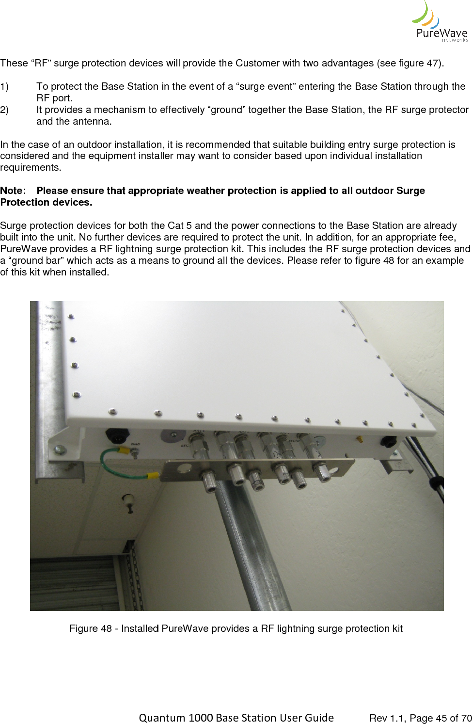    Quantum 1000 Base Station User  These “RF” surge protection devices will provide the Customer with two advantages (see figure 4 1) To protect the Base Station in the event of a “surge event” entering the BasRF port. 2) It provides a mechanism to effectively “ground” together the Base Station, the RF surge protector and the antenna.  In the case of an outdoor installation, it is recommended that suitable building entry surge protection is considered and the equipment installer may want to consider based upon individual installation requirements.   Note: Please ensure that appropriate weather protection is applied to all outdoor Protection devices.   Surge protection devices for both thebuilt into the unit. No further devices are required to protect the unit. In addition, for an appropriate fee, PureWave provides a RF lightning surge protection kit. This includes the RF surga “ground bar” which acts as a means to ground all the devices. Please refer to figure 4of this kit when installed.   Figure 48 - Installed   Quantum 1000 Base Station User Guide   Rev 1.1, Page These “RF” surge protection devices will provide the Customer with two advantages (see figure 4To protect the Base Station in the event of a “surge event” entering the Base Station through the It provides a mechanism to effectively “ground” together the Base Station, the RF surge protector In the case of an outdoor installation, it is recommended that suitable building entry surge protection is nsidered and the equipment installer may want to consider based upon individual installation Please ensure that appropriate weather protection is applied to all outdoor Surge protection devices for both the Cat 5 and the power connections to the Base Station are already built into the unit. No further devices are required to protect the unit. In addition, for an appropriate fee, PureWave provides a RF lightning surge protection kit. This includes the RF surge protection devices and a “ground bar” which acts as a means to ground all the devices. Please refer to figure 48 Installed PureWave provides a RF lightning surge protection kit    Rev 1.1, Page 45 of 70 These “RF” surge protection devices will provide the Customer with two advantages (see figure 47). e Station through the It provides a mechanism to effectively “ground” together the Base Station, the RF surge protector In the case of an outdoor installation, it is recommended that suitable building entry surge protection is nsidered and the equipment installer may want to consider based upon individual installation Please ensure that appropriate weather protection is applied to all outdoor Surge Cat 5 and the power connections to the Base Station are already built into the unit. No further devices are required to protect the unit. In addition, for an appropriate fee, e protection devices and 8 for an example  PureWave provides a RF lightning surge protection kit 