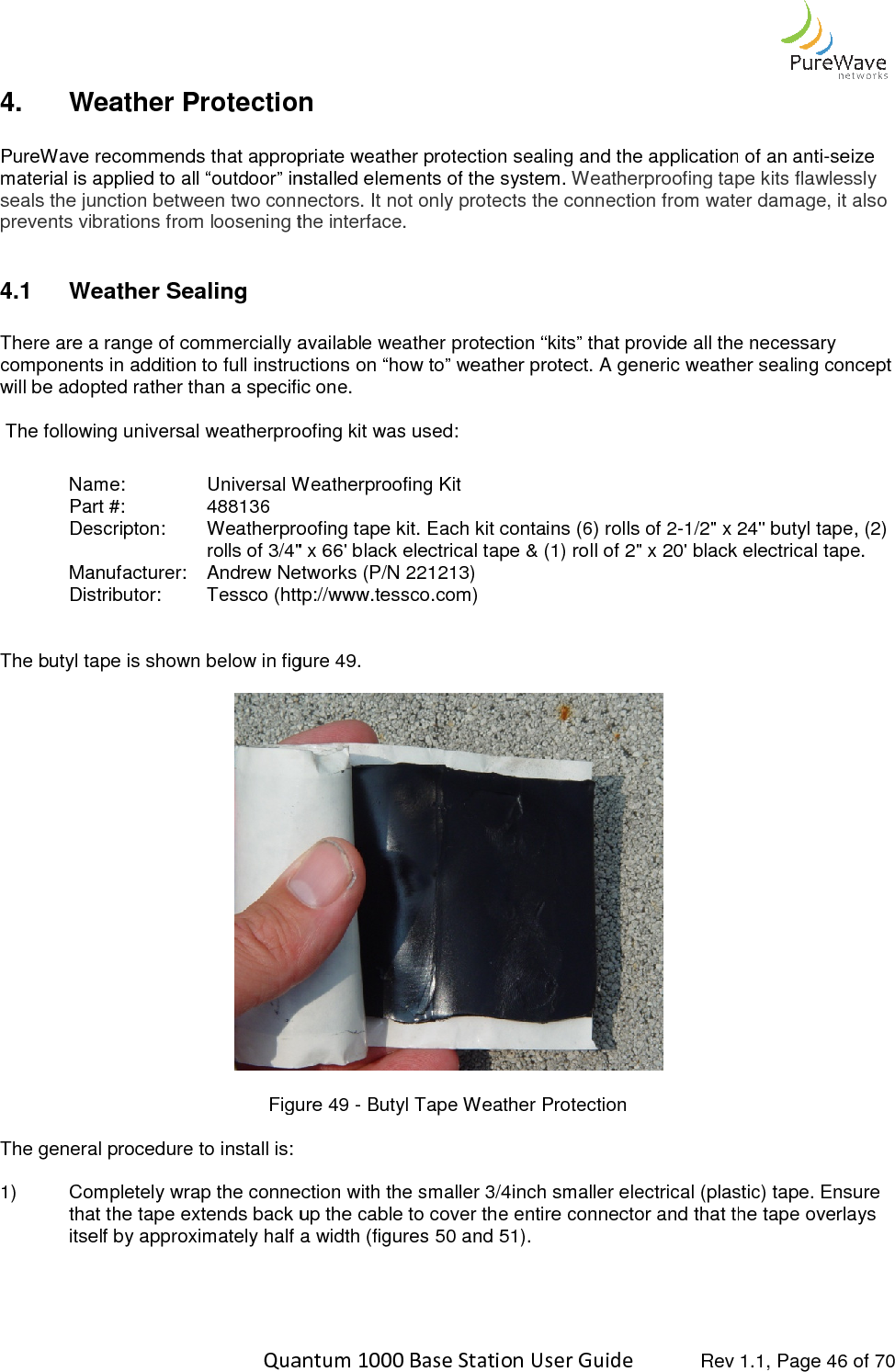    Quantum 1000 Base Station User 4.  Weather Protection PureWave recommends that appropriate weather protection sealing and the application of an antimaterial is applied to all “outdoor” installed elements of the system. seals the junction between two connprevents vibrations from loosening the interface.  4.1  Weather Sealing  There are a range of commercially available weather protection “kits” that provide all the necessary components in addition to full instructions on “how to” weather protect. A generic weather sealing concept will be adopted rather than a specific one.  The following universal weatherproofing kit was used: Name:   Universal Weatherproofing KitPart #:    488136  Descripton: Weatherproofing tape kit. Each kit contains (6) rolls of 2rolls of 3/4&quot; x 66&apos; black electrical tape &amp; (1) roll of 2&quot; x 20&apos; black electrical tape.Manufacturer: Andrew Networks (P/N 221213)Distributor: Tessco (http  The butyl tape is shown below in figure 4  Figure The general procedure to install is:  1) Completely wrap the connection with the smaller 3/4inch smaller electrical (plastic) tape. Ensure that the tape extends back up the cable to cover the entire connector and that the tape overlays itself by approximately half a width (figures    Quantum 1000 Base Station User Guide   Rev 1.1, Page Protection PureWave recommends that appropriate weather protection sealing and the application of an antimaterial is applied to all “outdoor” installed elements of the system. Weatherproofing tape kits flawlessly seals the junction between two connectors. It not only protects the connection from water damage, it also prevents vibrations from loosening the interface.    There are a range of commercially available weather protection “kits” that provide all the necessary addition to full instructions on “how to” weather protect. A generic weather sealing concept will be adopted rather than a specific one. The following universal weatherproofing kit was used: Universal Weatherproofing Kit  Weatherproofing tape kit. Each kit contains (6) rolls of 2-1/2&quot; x 24&quot; butyl tape, (2) rolls of 3/4&quot; x 66&apos; black electrical tape &amp; (1) roll of 2&quot; x 20&apos; black electrical tape.Andrew Networks (P/N 221213)   Tessco (http://www.tessco.com)  The butyl tape is shown below in figure 49.  Figure 49 - Butyl Tape Weather Protection  Completely wrap the connection with the smaller 3/4inch smaller electrical (plastic) tape. Ensure that the tape extends back up the cable to cover the entire connector and that the tape overlays itself by approximately half a width (figures 50 and 51).  Rev 1.1, Page 46 of 70 PureWave recommends that appropriate weather protection sealing and the application of an anti-seize Weatherproofing tape kits flawlessly ectors. It not only protects the connection from water damage, it also There are a range of commercially available weather protection “kits” that provide all the necessary addition to full instructions on “how to” weather protect. A generic weather sealing concept 1/2&quot; x 24&quot; butyl tape, (2) rolls of 3/4&quot; x 66&apos; black electrical tape &amp; (1) roll of 2&quot; x 20&apos; black electrical tape. Completely wrap the connection with the smaller 3/4inch smaller electrical (plastic) tape. Ensure that the tape extends back up the cable to cover the entire connector and that the tape overlays 