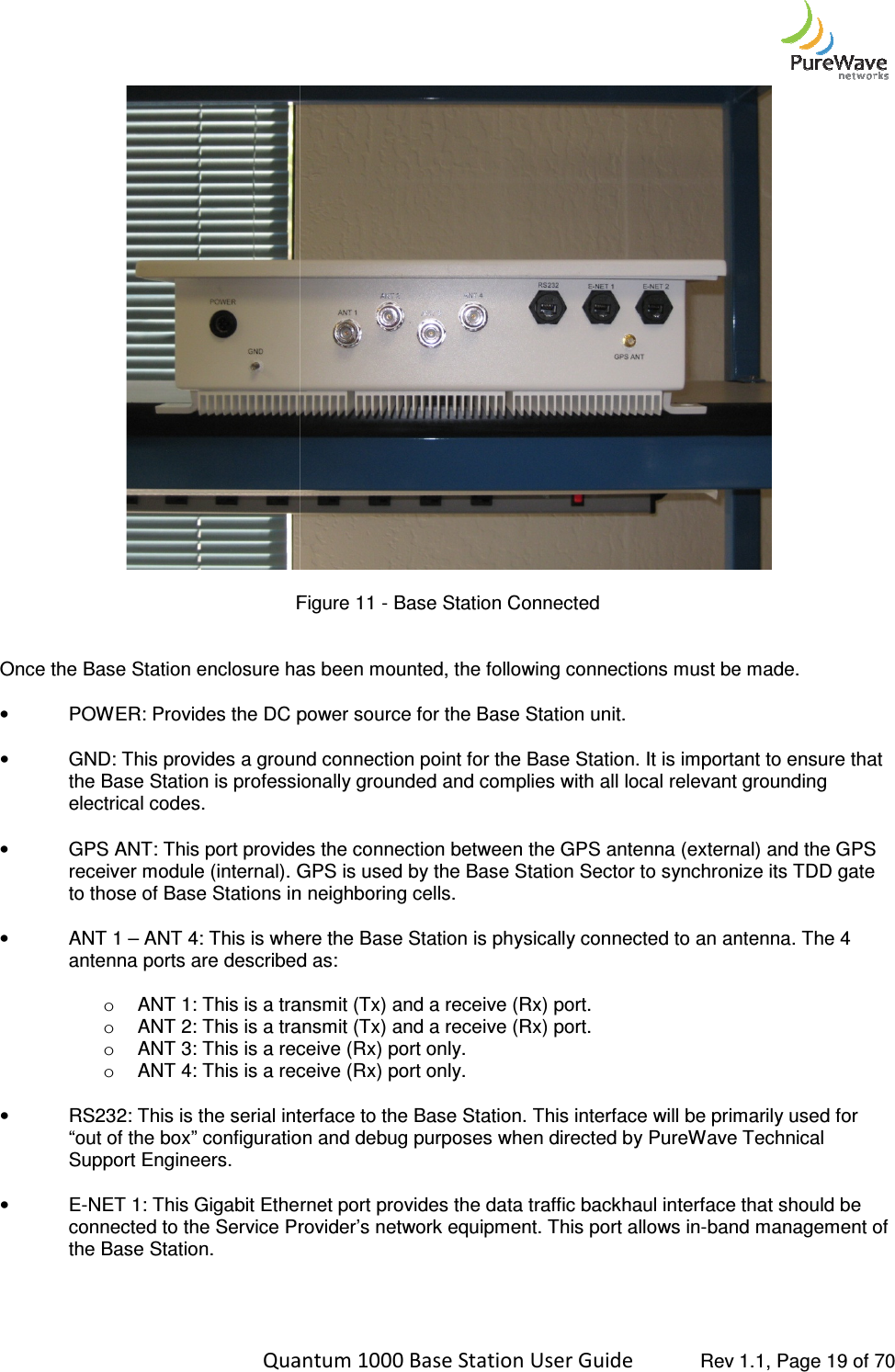    Quantum 1000 Base Station User  Figure  Once the Base Station enclosure has been mounted, the following connections must be made.  •  POWER: Provides the DC power source for   • GND: This provides a ground connection point for the Base Station. It is important to ensure that the Base Station is professionally grounded and complies with all local relevant grounding electrical codes.  •  GPS ANT: This port provides the connection between the GPS antenna (external) and the GPS receiver module (internal). GPS is used by the Base Station Sector to synchronize its TDD gate to those of Base Stations in neighboring cells.  •  ANT 1 – ANT 4: This is where the Base Statioantenna ports are described as: o ANT 1: This is a transmit (Tx) and a receive (Rx) port. o ANT 2: This is a transmit (Tx) and a receive (Rx) port.o ANT 3: This is a receive (Rx) port only.o ANT 4: This is a recei • RS232: This is the serial interface to the Base Station. This interface will be primarily used for “out of the box” configuration and debug purposes when directed by PureWave Technical Support Engineers.  •  E-NET 1: This Gigabit Ethernet connected to the Service Provider’s network equipment.the Base Station.     Quantum 1000 Base Station User Guide   Rev 1.1, Page Figure 11 - Base Station Connected Once the Base Station enclosure has been mounted, the following connections must be made. : Provides the DC power source for the Base Station unit. GND: This provides a ground connection point for the Base Station. It is important to ensure that the Base Station is professionally grounded and complies with all local relevant grounding ides the connection between the GPS antenna (external) and the GPS receiver module (internal). GPS is used by the Base Station Sector to synchronize its TDD gate to those of Base Stations in neighboring cells.  This is where the Base Station is physically connected to an antenna.antenna ports are described as: ANT 1: This is a transmit (Tx) and a receive (Rx) port.  ANT 2: This is a transmit (Tx) and a receive (Rx) port. ANT 3: This is a receive (Rx) port only. ANT 4: This is a receive (Rx) port only. RS232: This is the serial interface to the Base Station. This interface will be primarily used for “out of the box” configuration and debug purposes when directed by PureWave Technical Gigabit Ethernet port provides the data traffic backhaul interface that should be connected to the Service Provider’s network equipment. This port allows in-band management  Rev 1.1, Page 19 of 70  Once the Base Station enclosure has been mounted, the following connections must be made.  GND: This provides a ground connection point for the Base Station. It is important to ensure that the Base Station is professionally grounded and complies with all local relevant grounding ides the connection between the GPS antenna (external) and the GPS receiver module (internal). GPS is used by the Base Station Sector to synchronize its TDD gate n is physically connected to an antenna. The 4 RS232: This is the serial interface to the Base Station. This interface will be primarily used for “out of the box” configuration and debug purposes when directed by PureWave Technical port provides the data traffic backhaul interface that should be band management of 