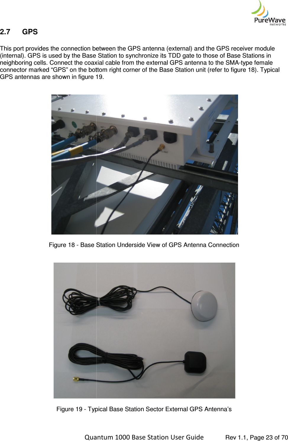    Quantum 1000 Base Station User 2.7  GPS  This port provides the connection between the GPS antenna (external) and the GPS receiver (internal). GPS is used by the Base Station to synchronize its TDD gate to those of Base Stations in neighboring cells. Connect the coaxial cable from the external GPS antenna to the SMAconnector marked “GPS” on the bottom right corner GPS antennas are shown in figure 1  Figure 18 - Base Station Underside View of GPS Antenna Connection   Figure 19 - Typical   Quantum 1000 Base Station User Guide   Rev 1.1, Page This port provides the connection between the GPS antenna (external) and the GPS receiver (internal). GPS is used by the Base Station to synchronize its TDD gate to those of Base Stations in neighboring cells. Connect the coaxial cable from the external GPS antenna to the SMAconnector marked “GPS” on the bottom right corner of the Base Station unit (refer to figure 1GPS antennas are shown in figure 19.  Base Station Underside View of GPS Antenna Connection Typical Base Station Sector External GPS Antenna’s   Rev 1.1, Page 23 of 70 This port provides the connection between the GPS antenna (external) and the GPS receiver module (internal). GPS is used by the Base Station to synchronize its TDD gate to those of Base Stations in neighboring cells. Connect the coaxial cable from the external GPS antenna to the SMA-type female of the Base Station unit (refer to figure 18). Typical  Base Station Underside View of GPS Antenna Connection  