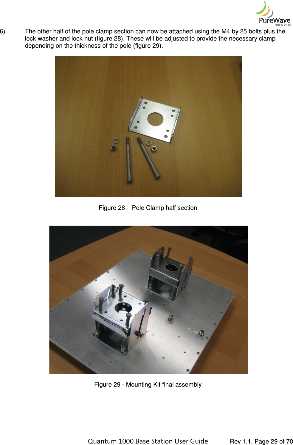    Quantum 1000 Base Station User 6) The other half of the pole clamp section can now be attached using the M4 by 25 bolts plus the lock washer and lock nut (figure 2depending on the thickness of the pole (figure 2  Figure  Figure     Quantum 1000 Base Station User Guide   Rev 1.1, Page The other half of the pole clamp section can now be attached using the M4 by 25 bolts plus the lock washer and lock nut (figure 28). These will be adjusted to provide the necessary clamp depending on the thickness of the pole (figure 29).  Figure 28 – Pole Clamp half section  Figure 29 - Mounting Kit final assembly   Rev 1.1, Page 29 of 70 The other half of the pole clamp section can now be attached using the M4 by 25 bolts plus the will be adjusted to provide the necessary clamp   