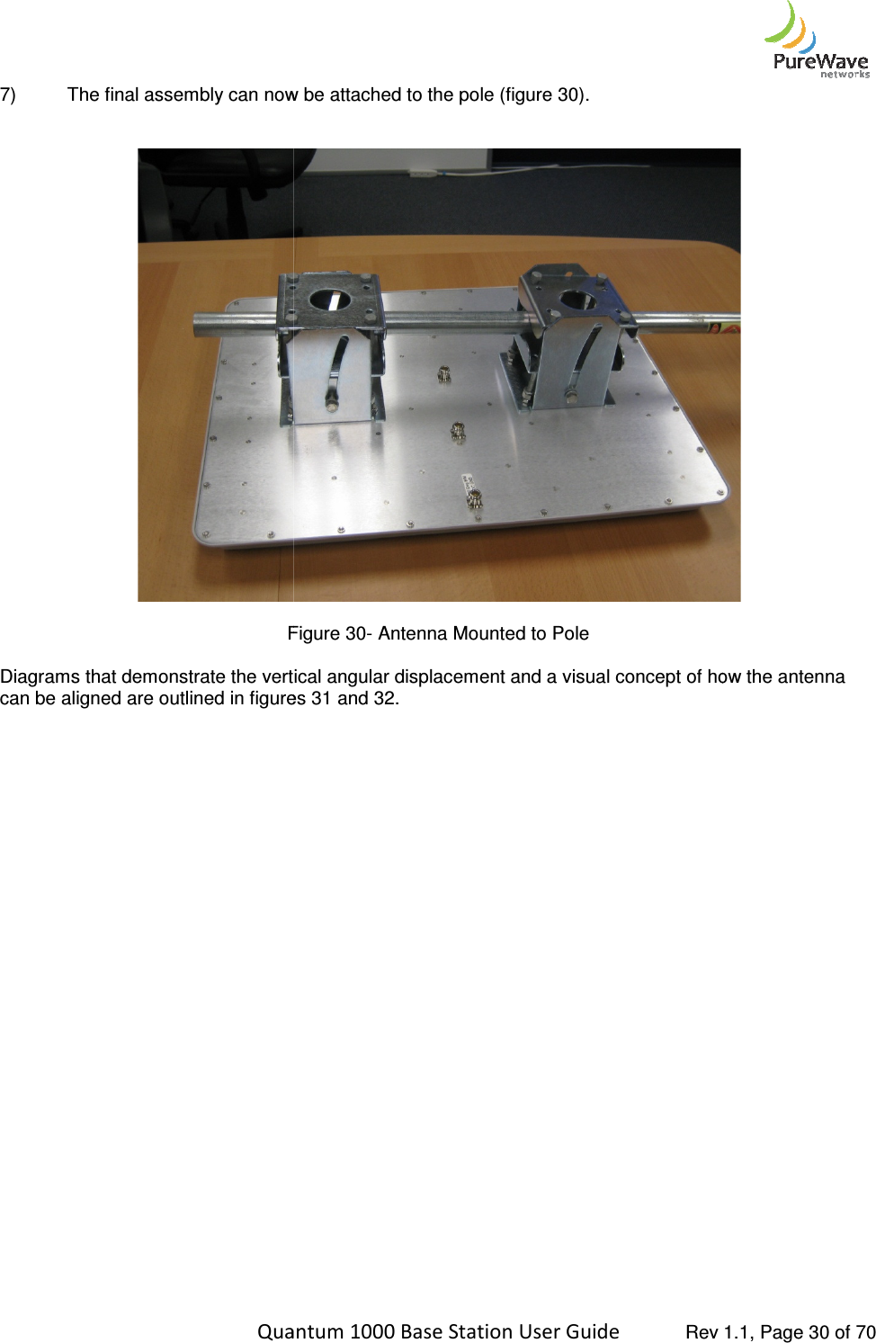    Quantum 1000 Base Station User 7) The final assembly can now be attached to the pole (figure    Figure Diagrams that demonstrate the vertical angular displacement and a visual concept of how the antenna can be aligned are outlined in figures      Quantum 1000 Base Station User Guide   Rev 1.1, Page The final assembly can now be attached to the pole (figure 30). Figure 30- Antenna Mounted to Pole Diagrams that demonstrate the vertical angular displacement and a visual concept of how the antenna can be aligned are outlined in figures 31 and 32.  Rev 1.1, Page 30 of 70  Diagrams that demonstrate the vertical angular displacement and a visual concept of how the antenna 