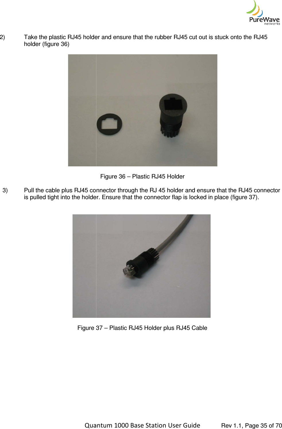    Quantum 1000 Base Station User  2) Take the plastic RJ45 holder and ensure that the rubber RJ45 cut out is stuck onto the RJ45 holder (figure 36)    3) Pull the cable plus RJ45 connector through the RJ 45 holder and ensure that is pulled tight into the holder. Ensure that the connector flap is locked in place (figure 3   Figure 3             Quantum 1000 Base Station User Guide   Rev 1.1, Page Take the plastic RJ45 holder and ensure that the rubber RJ45 cut out is stuck onto the RJ45  Figure 36 – Plastic RJ45 Holder Pull the cable plus RJ45 connector through the RJ 45 holder and ensure that the RJ45 connector is pulled tight into the holder. Ensure that the connector flap is locked in place (figure 3 37 – Plastic RJ45 Holder plus RJ45 Cable  Rev 1.1, Page 35 of 70 Take the plastic RJ45 holder and ensure that the rubber RJ45 cut out is stuck onto the RJ45 the RJ45 connector is pulled tight into the holder. Ensure that the connector flap is locked in place (figure 37). 