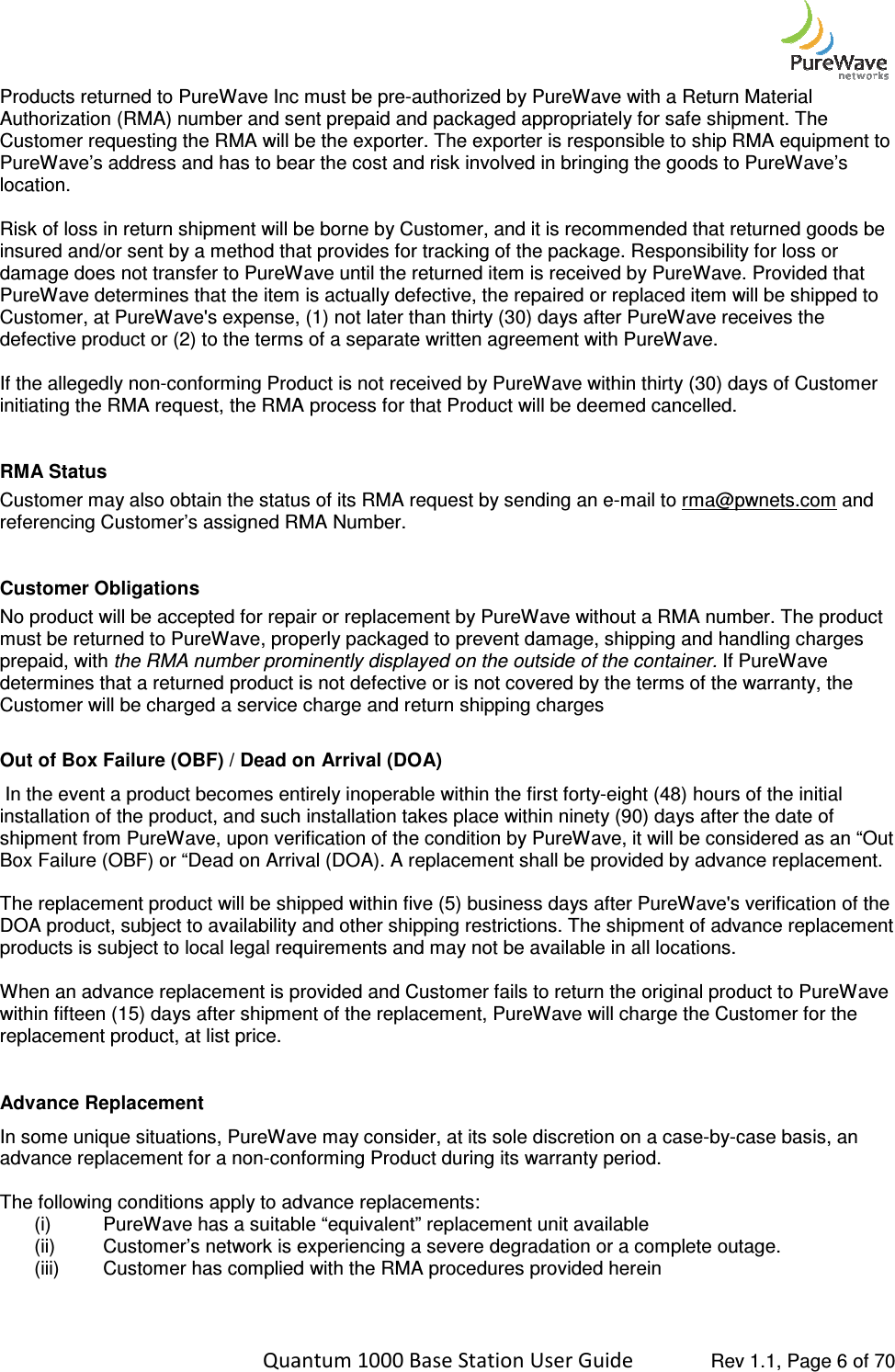    Quantum 1000 Base Station User Products returned to PureWave Inc must be preAuthorization (RMA) number and sent Customer requesting the RMA will be the exporter. The exporter is responsible to ship RMA equipment to PureWave’s address and has to bear the cost and risk involved in bringing the goods to PureWavelocation.   Risk of loss in return shipment will be borne by Customer, and it is recommended that returned goods be insured and/or sent by a method that provides for tracking of the package. Responsibility for loss or damage does not transfer to PureWavPureWave determines that the item is actually defective, the repaired or replaced item will be shipped to Customer, at PureWave&apos;s expense, (1) not later than thirty (30) days after PureWave rdefective product or (2) to the terms of a separate written agreement with PureWave.   If the allegedly non-conforming Product is not received by PureWave within thirty (30) days of Customer initiating the RMA request, the RMA process for that RMA Status Customer may also obtain the status of its RMA request by sending an ereferencing Customer’s assigned RMA Number. Customer Obligations No product will be accepted for repair or replacement by PureWave without a RMA number. must be returned to PureWave, properly packaged to prevent damage, shipping and handling charges prepaid, with the RMA number prominently displayed on the outside ofdetermines that a returned product is not defective or is not covered by the terms of the warranty, the Customer will be charged a service charge and return shipping charges Out of Box Failure (OBF) / Dead on Arrival (DOA) In the event a product becomes entirely inoperable within the first fortyinstallation of the product, and such installation takes place within ninety (90) days after the date of shipment from PureWave, upon verification of theBox Failure (OBF) or “Dead on Arrival (DOA). A replacement shall be provided by advance replacement.  The replacement product will be shipped within five (5) business days after PureWave&apos;s verificatDOA product, subject to availability and other shipping restrictions. The shipment of advance replacement products is subject to local legal requirements and may not be available in all locations. When an advance replacement is provided and Cuswithin fifteen (15) days after shipment of the replacement, PureWave will charge the Customer for the replacement product, at list price.  Advance Replacement  In some unique situations, PureWaveadvance replacement for a non-conforming Product during its warranty period.   The following conditions apply to advance replacements: (i) PureWave has a suitable “equivalent” replacement unit(ii) Customer’s network is experiencing a severe degradation or a complete outage.(iii) Customer has complied with the RMA procedures provided herein  Quantum 1000 Base Station User Guide   Rev 1.1, Page Products returned to PureWave Inc must be pre-authorized by PureWave with a Return Material Authorization (RMA) number and sent prepaid and packaged appropriately for safe shipment. The he RMA will be the exporter. The exporter is responsible to ship RMA equipment to PureWave’s address and has to bear the cost and risk involved in bringing the goods to PureWaveRisk of loss in return shipment will be borne by Customer, and it is recommended that returned goods be insured and/or sent by a method that provides for tracking of the package. Responsibility for loss or damage does not transfer to PureWave until the returned item is received by PureWave. Provided that PureWave determines that the item is actually defective, the repaired or replaced item will be shipped to Customer, at PureWave&apos;s expense, (1) not later than thirty (30) days after PureWave receives the defective product or (2) to the terms of a separate written agreement with PureWave.   conforming Product is not received by PureWave within thirty (30) days of Customer initiating the RMA request, the RMA process for that Product will be deemed cancelled. Customer may also obtain the status of its RMA request by sending an e-mail to rma@pwnets.comreferencing Customer’s assigned RMA Number. t will be accepted for repair or replacement by PureWave without a RMA number. must be returned to PureWave, properly packaged to prevent damage, shipping and handling charges the RMA number prominently displayed on the outside of the container. If PureWave determines that a returned product is not defective or is not covered by the terms of the warranty, the Customer will be charged a service charge and return shipping charges / Dead on Arrival (DOA) the event a product becomes entirely inoperable within the first forty-eight (48) hours of the initial installation of the product, and such installation takes place within ninety (90) days after the date of shipment from PureWave, upon verification of the condition by PureWave, it will be considered as an “Out Box Failure (OBF) or “Dead on Arrival (DOA). A replacement shall be provided by advance replacement. The replacement product will be shipped within five (5) business days after PureWave&apos;s verificatDOA product, subject to availability and other shipping restrictions. The shipment of advance replacement products is subject to local legal requirements and may not be available in all locations. When an advance replacement is provided and Customer fails to return the original product to PureWave within fifteen (15) days after shipment of the replacement, PureWave will charge the Customer for the In some unique situations, PureWave may consider, at its sole discretion on a case-by-case basis, an conforming Product during its warranty period.   The following conditions apply to advance replacements:  PureWave has a suitable “equivalent” replacement unit available Customer’s network is experiencing a severe degradation or a complete outage.Customer has complied with the RMA procedures provided herein  Rev 1.1, Page 6 of 70 authorized by PureWave with a Return Material prepaid and packaged appropriately for safe shipment. The he RMA will be the exporter. The exporter is responsible to ship RMA equipment to PureWave’s address and has to bear the cost and risk involved in bringing the goods to PureWave’s Risk of loss in return shipment will be borne by Customer, and it is recommended that returned goods be insured and/or sent by a method that provides for tracking of the package. Responsibility for loss or e until the returned item is received by PureWave. Provided that PureWave determines that the item is actually defective, the repaired or replaced item will be shipped to eceives the  conforming Product is not received by PureWave within thirty (30) days of Customer  rma@pwnets.com and t will be accepted for repair or replacement by PureWave without a RMA number. The product must be returned to PureWave, properly packaged to prevent damage, shipping and handling charges If PureWave determines that a returned product is not defective or is not covered by the terms of the warranty, the eight (48) hours of the initial installation of the product, and such installation takes place within ninety (90) days after the date of condition by PureWave, it will be considered as an “Out Box Failure (OBF) or “Dead on Arrival (DOA). A replacement shall be provided by advance replacement.  The replacement product will be shipped within five (5) business days after PureWave&apos;s verification of the DOA product, subject to availability and other shipping restrictions. The shipment of advance replacement  tomer fails to return the original product to PureWave within fifteen (15) days after shipment of the replacement, PureWave will charge the Customer for the case basis, an Customer’s network is experiencing a severe degradation or a complete outage. 