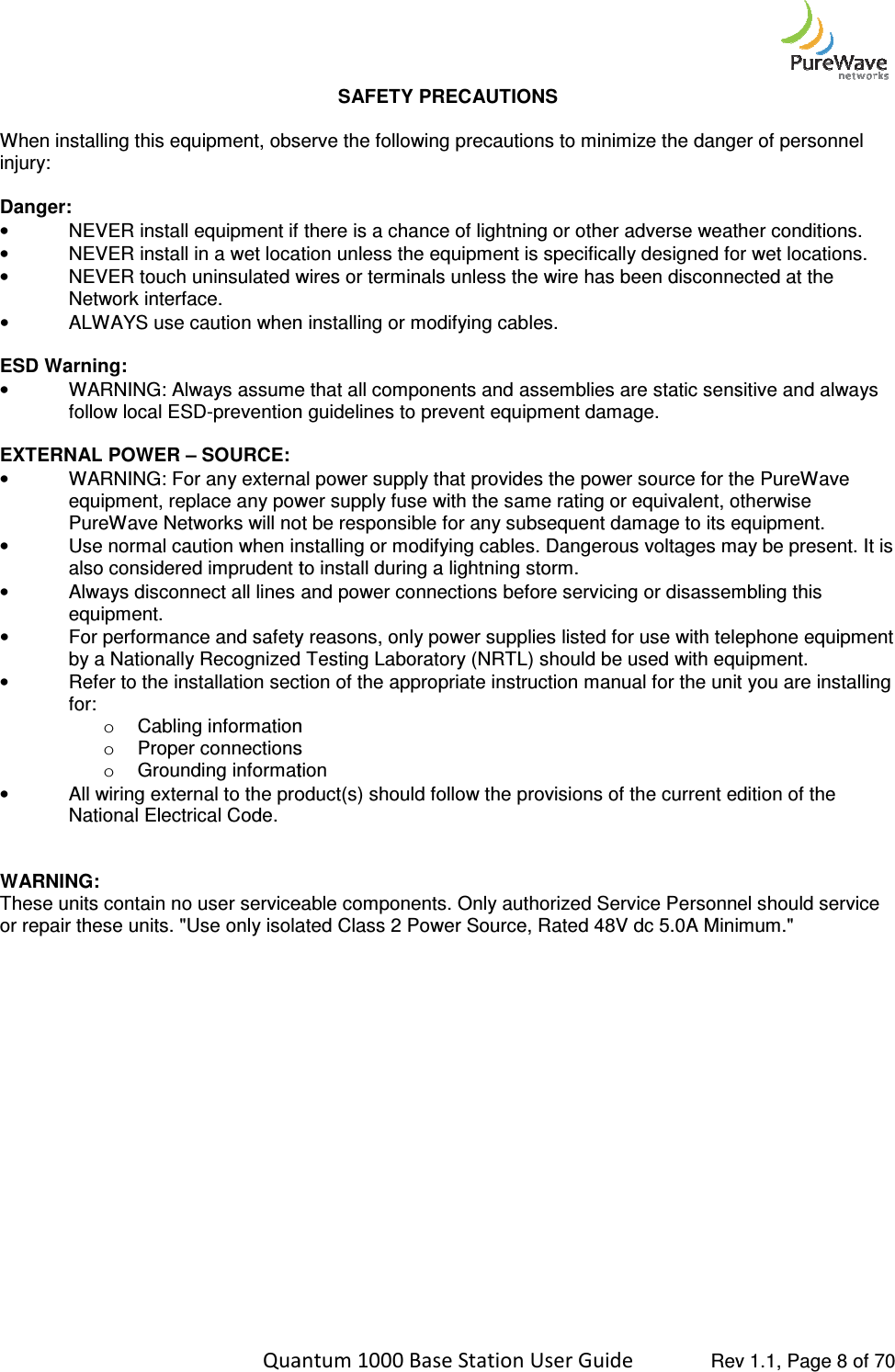    Quantum 1000 Base Station User  When installing this equipment, observe the following precautions to minimize the danger of peinjury:  Danger: • NEVER install equipment if there is a chance of lightning or other adverse weather conditions.• NEVER install in a wet location unless the equipment is specifically designed for wet locations.•  NEVER touch uninsulated wires or terminals unless the wire has been disconnected at the Network interface. • ALWAYS use caution when installing or modifying cables. ESD Warning: • WARNING: Always assume that all components and assemblies are static sensitive and always follow local ESD-prevention guidelines to prevent equipment damage. EXTERNAL POWER – SOURCE: • WARNING: For any external power supply that provides the power source for the PureWave equipment, replace any power supply fuse with the same rating or equivalent, otherwise PureWave Networks will not be responsible for any subsequent damage to its equipment.• Use normal caution when installing or modifying cables. Dangerous voltages may be present. It is also considered imprudent to install during a lightning storm.•  Always disconnect all lines and power connections before servicing or disassembling this equipment. • For performance and safety reasons, only power supplies listed for use with telephone equipment by a Nationally Recognized Testing Laboratory (NRTL) should be used wi• Refer to the installation section of the appropriate instruction manual for the unit you are installing for: o Cabling informationo Proper connectionso Grounding information• All wiring external to the product(s) should follow the provisions of thNational Electrical Code.   WARNING: These units contain no user serviceable components. Only authorized Service Personnel should service or repair these units. &quot;Use only isolated Class 2 Power Source, Rated 48V dc 5.0A Minimum.&quot;     Quantum 1000 Base Station User Guide   Rev 1.1, Page SAFETY PRECAUTIONS When installing this equipment, observe the following precautions to minimize the danger of peNEVER install equipment if there is a chance of lightning or other adverse weather conditions.NEVER install in a wet location unless the equipment is specifically designed for wet locations.wires or terminals unless the wire has been disconnected at the ALWAYS use caution when installing or modifying cables. WARNING: Always assume that all components and assemblies are static sensitive and always prevention guidelines to prevent equipment damage.  WARNING: For any external power supply that provides the power source for the PureWave equipment, replace any power supply fuse with the same rating or equivalent, otherwise PureWave Networks will not be responsible for any subsequent damage to its equipment.Use normal caution when installing or modifying cables. Dangerous voltages may be present. It is also considered imprudent to install during a lightning storm. connect all lines and power connections before servicing or disassembling this For performance and safety reasons, only power supplies listed for use with telephone equipment by a Nationally Recognized Testing Laboratory (NRTL) should be used with equipment.Refer to the installation section of the appropriate instruction manual for the unit you are installing Cabling information Proper connections Grounding information All wiring external to the product(s) should follow the provisions of the current edition of the These units contain no user serviceable components. Only authorized Service Personnel should service or repair these units. &quot;Use only isolated Class 2 Power Source, Rated 48V dc 5.0A Minimum.&quot; Rev 1.1, Page 8 of 70 When installing this equipment, observe the following precautions to minimize the danger of personnel NEVER install equipment if there is a chance of lightning or other adverse weather conditions. NEVER install in a wet location unless the equipment is specifically designed for wet locations. wires or terminals unless the wire has been disconnected at the WARNING: Always assume that all components and assemblies are static sensitive and always WARNING: For any external power supply that provides the power source for the PureWave equipment, replace any power supply fuse with the same rating or equivalent, otherwise PureWave Networks will not be responsible for any subsequent damage to its equipment. Use normal caution when installing or modifying cables. Dangerous voltages may be present. It is connect all lines and power connections before servicing or disassembling this For performance and safety reasons, only power supplies listed for use with telephone equipment th equipment. Refer to the installation section of the appropriate instruction manual for the unit you are installing e current edition of the These units contain no user serviceable components. Only authorized Service Personnel should service or repair these units. &quot;Use only isolated Class 2 Power Source, Rated 48V dc 5.0A Minimum.&quot; 
