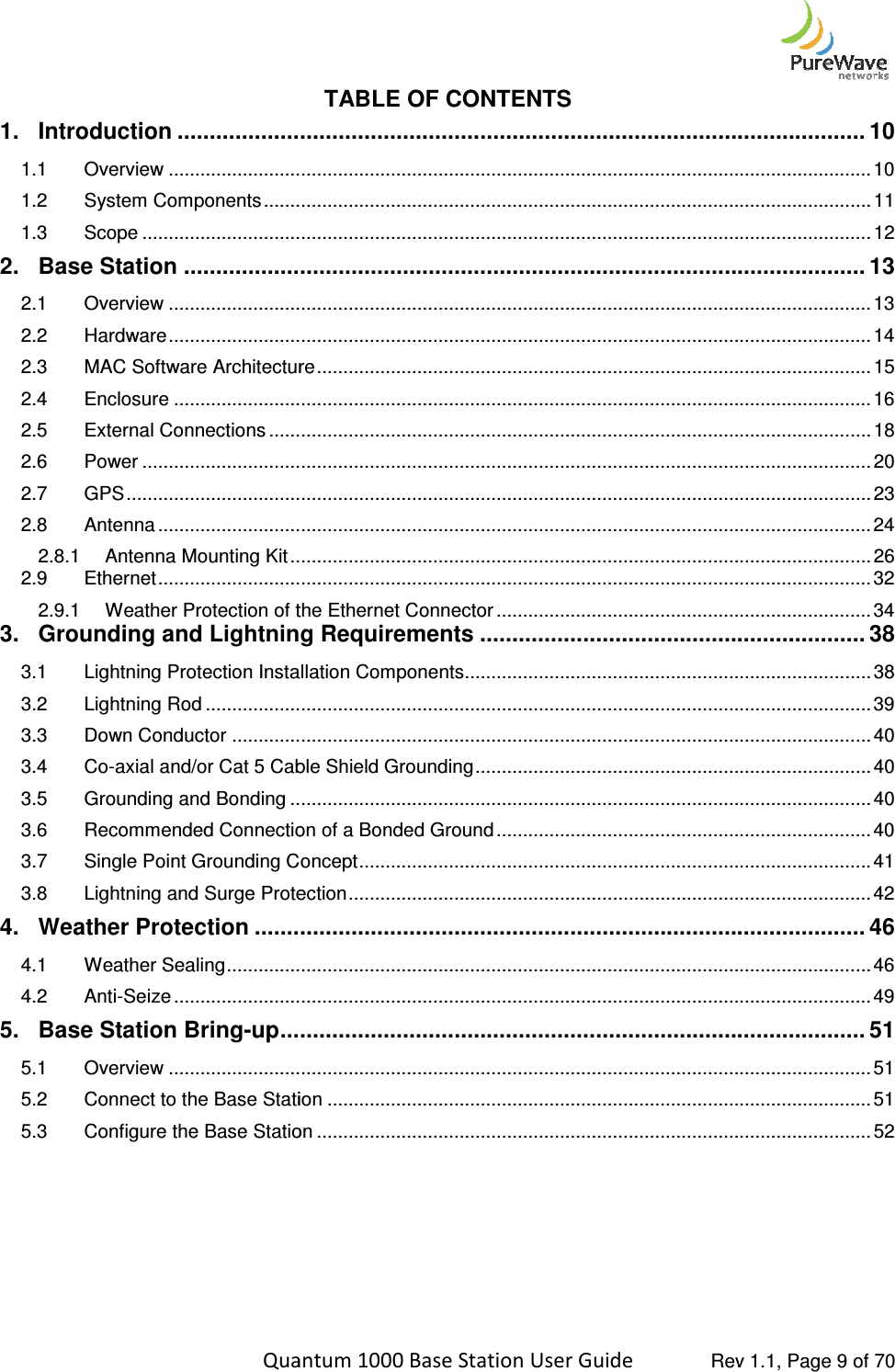    Quantum 1000 Base Station User 1. Introduction ................................1.1 Overview ................................1.2 System Components ................................1.3 Scope ................................2. Base Station ................................2.1 Overview ................................2.2 Hardware ................................2.3 MAC Software Architecture2.4 Enclosure ................................2.5 External Connections ................................2.6 Power ................................2.7 GPS ................................................................2.8 Antenna ................................2.8.1 Antenna Mounting Kit ................................2.9 Ethernet ................................2.9.1 Weather Protection of the Ethernet Connector3. Grounding and Lightning Requirements3.1 Lightning Protection Installation Components3.2 Lightning Rod ................................3.3 Down Conductor ................................3.4 Co-axial and/or Cat 5 Cable Shield Grounding3.5 Grounding and Bonding ................................3.6 Recommended Connection of a Bonded Ground3.7 Single Point Grounding Concept3.8 Lightning and Surge Protection4. Weather Protection ................................4.1 Weather Sealing ................................4.2 Anti-Seize ................................5. Base Station Bring-up ................................5.1 Overview ................................5.2 Connect to the Base Station5.3 Configure the Base Station     Quantum 1000 Base Station User Guide   Rev 1.1, Page TABLE OF CONTENTS ................................................................................................................................................................................................................................................................................................................................................................................................................................................................................................................................................................................................................................................................................................................................................................................................................................MAC Software Architecture ................................................................................................................................................................................................................................................................................................................................................................................................................................................................................................................................................................................................................................................................................................................................................................................................................................................................................................................................Weather Protection of the Ethernet Connector ................................................................Grounding and Lightning Requirements ............................................................Lightning Protection Installation Components ..............................................................................................................................................................................................................................................................................................axial and/or Cat 5 Cable Shield Grounding ................................................................................................................................................................Recommended Connection of a Bonded Ground ................................................................Single Point Grounding Concept ................................................................................................Lightning and Surge Protection ....................................................................................................................................................................................................................................................................................................................................................................................................................................................................................................................................................................................................................................................................................Connect to the Base Station ................................................................................................Configure the Base Station ................................................................................................ Rev 1.1, Page 9 of 70 ........................................... 10 ..................................... 10 ................................................... 11 .......................................... 12 .......................................... 13 ..................................... 13 ..................................... 14 ......................................... 15 .................................... 16 .................................................. 18 .......................................... 20 ............................................. 23 ....................................... 24 .............................................. 26 ....................................... 32 ....................................... 34 ............................ 38 ............................................. 38 .............................. 39 ......................................................... 40 ........................................... 40 .............................................. 40 ....................................... 40 ................................. 41 ................................... 42 ............................... 46 .......................... 46 .................................... 49 ........................... 51 ..................................... 51 ....................................... 51 ......................................... 52 