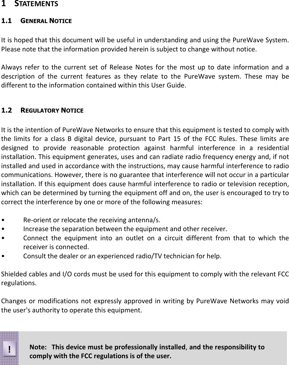 1 STATEMENTS 1.1  GENERAL NOTICE  It is hoped that this document will be useful in understanding and using the PureWave System. Please note that the information provided herein is subject to change without notice.  Always  refer  to  the  current  set  of  Release  Notes  for  the  most  up  to  date  information  and  a description  of  the  current  features  as  they  relate  to  the  PureWave  system.  These  may  be different to the information contained within this User Guide.  1.2  REGULATORY NOTICE  It is the intention of PureWave Networks to ensure that this equipment is tested to comply with the  limits  for  a  class  B  digital  device,  pursuant  to  Part  15  of  the  FCC  Rules.  These  limits  are designed  to  provide  reasonable  protection  against  harmful  interference  in  a  residential installation. This equipment generates, uses and can radiate radio frequency energy and, if not installed and used in accordance with the instructions, may cause harmful interference to radio communications. However, there is no guarantee that interference will not occur in a particular installation. If this equipment does cause harmful interference to radio or television reception, which can be determined by turning the equipment off and on, the user is encouraged to try to correct the interference by one or more of the following measures:  •  Re-orient or relocate the receiving antenna/s. •  Increase the separation between the equipment and other receiver. •  Connect  the  equipment  into  an  outlet  on  a  circuit  different  from  that  to  which  the receiver is connected. •  Consult the dealer or an experienced radio/TV technician for help.  Shielded cables and I/O cords must be used for this equipment to comply with the relevant FCC regulations.  Changes  or modifications not expressly approved in  writing by  PureWave Networks may  void the user&apos;s authority to operate this equipment. Note:  This device must be professionally installed, and the responsibility to comply with the FCC regulations is of the user. ! 