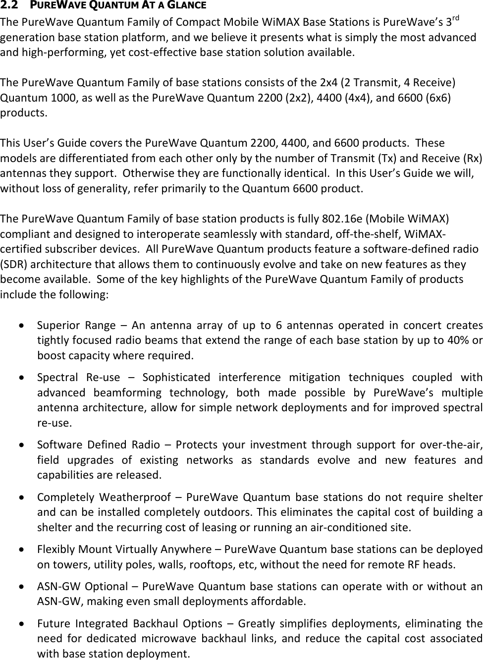 2.2 PUREWAVE QUANTUM AT A GLANCE The PureWave Quantum Family of Compact Mobile WiMAX Base Stations is PureWave’s 3rd generation base station platform, and we believe it presents what is simply the most advanced and high-performing, yet cost-effective base station solution available.  The PureWave Quantum Family of base stations consists of the 2x4 (2 Transmit, 4 Receive) Quantum 1000, as well as the PureWave Quantum 2200 (2x2), 4400 (4x4), and 6600 (6x6) products.  This User’s Guide covers the PureWave Quantum 2200, 4400, and 6600 products.  These models are differentiated from each other only by the number of Transmit (Tx) and Receive (Rx) antennas they support.  Otherwise they are functionally identical.  In this User’s Guide we will, without loss of generality, refer primarily to the Quantum 6600 product.   The PureWave Quantum Family of base station products is fully 802.16e (Mobile WiMAX) compliant and designed to interoperate seamlessly with standard, off-the-shelf, WiMAX-certified subscriber devices.  All PureWave Quantum products feature a software-defined radio (SDR) architecture that allows them to continuously evolve and take on new features as they become available.  Some of the key highlights of the PureWave Quantum Family of products include the following:  • Superior  Range –  An  antenna  array  of  up  to  6  antennas  operated  in  concert  creates tightly focused radio beams that extend the range of each base station by up to 40% or boost capacity where required. • Spectral  Re-use  –  Sophisticated  interference  mitigation  techniques  coupled  with advanced  beamforming  technology,  both  made  possible  by  PureWave’s  multiple antenna architecture, allow for simple network deployments and for improved spectral re-use. • Software  Defined  Radio –  Protects  your  investment  through  support  for  over-the-air, field  upgrades  of  existing  networks  as  standards  evolve  and  new  features  and capabilities are released. • Completely  Weatherproof  –  PureWave  Quantum  base  stations  do  not  require  shelter and can be installed completely outdoors. This eliminates the capital cost of building a shelter and the recurring cost of leasing or running an air-conditioned site.  • Flexibly Mount Virtually Anywhere – PureWave Quantum base stations can be deployed on towers, utility poles, walls, rooftops, etc, without the need for remote RF heads. • ASN-GW Optional – PureWave Quantum base  stations can operate with or without an ASN-GW, making even small deployments affordable. • Future  Integrated  Backhaul  Options –  Greatly  simplifies  deployments,  eliminating  the need  for  dedicated  microwave  backhaul  links,  and  reduce  the  capital  cost  associated with base station deployment.  