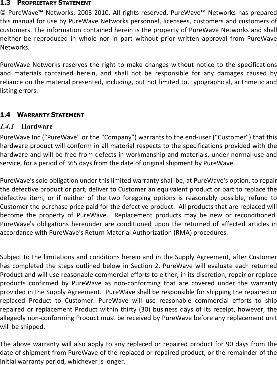  1.3 PROPRIETARY STATEMENT © PureWave™ Networks, 2003-2010. All  rights reserved.  PureWave™ Networks  has prepared this manual for use by PureWave Networks personnel, licensees, customers and customers of customers. The information contained herein is the property of PureWave Networks and shall neither  be  reproduced  in  whole  nor  in  part  without  prior  written  approval  from  PureWave Networks.  PureWave Networks  reserves  the  right  to  make  changes  without  notice  to  the  specifications and  materials  contained  herein,  and  shall  not  be  responsible  for  any  damages  caused  by reliance on the material presented, including, but not limited to, typographical, arithmetic and listing errors.  1.4 WARRANTY STATEMENT 1.4.1 Hardware PureWave Inc (“PureWave” or the “Company”) warrants to the end-user (“Customer”) that this hardware product will conform in all material respects to the specifications provided with the hardware and will be free from defects in workmanship and materials, under normal use and service, for a period of 365 days from the date of original shipment by PureWave.   PureWave&apos;s sole obligation under this limited warranty shall be, at PureWave&apos;s option, to repair the defective product or part, deliver to Customer an equivalent product or part to replace the defective  item,  or  if  neither  of  the  two  foregoing  options  is  reasonably  possible,  refund  to Customer the purchase price paid for the defective product.  All products that are replaced will become  the  property  of  PureWave.    Replacement  products  may  be  new  or  reconditioned.  PureWave&apos;s  obligations  hereunder  are  conditioned  upon  the  returned  of  affected  articles  in accordance with PureWave&apos;s Return Material Authorization (RMA) procedures.    Subject to the limitations and conditions herein and in the Supply Agreement, after Customer has  completed  the  steps  outlined  below  in  Section  2,  PureWave  will  evaluate  each  returned Product and will use reasonable commercial efforts to either, in its discretion, repair or replace products  confirmed  by  PureWave  as  non-conforming  that  are  covered  under  the  warranty provided in the Supply Agreement.  PureWave shall be responsible for shipping the repaired or replaced  Product  to  Customer.  PureWave  will  use  reasonable  commercial  efforts  to  ship repaired  or  replacement  Product  within thirty (30)  business  days  of  its  receipt,  however,  the allegedly non-conforming Product must be received by PureWave before any replacement unit will be shipped.     The  above warranty  will  also apply  to any  replaced  or repaired  product for 90 days from the date of shipment from PureWave of the replaced or repaired product, or the remainder of the initial warranty period, whichever is longer. 